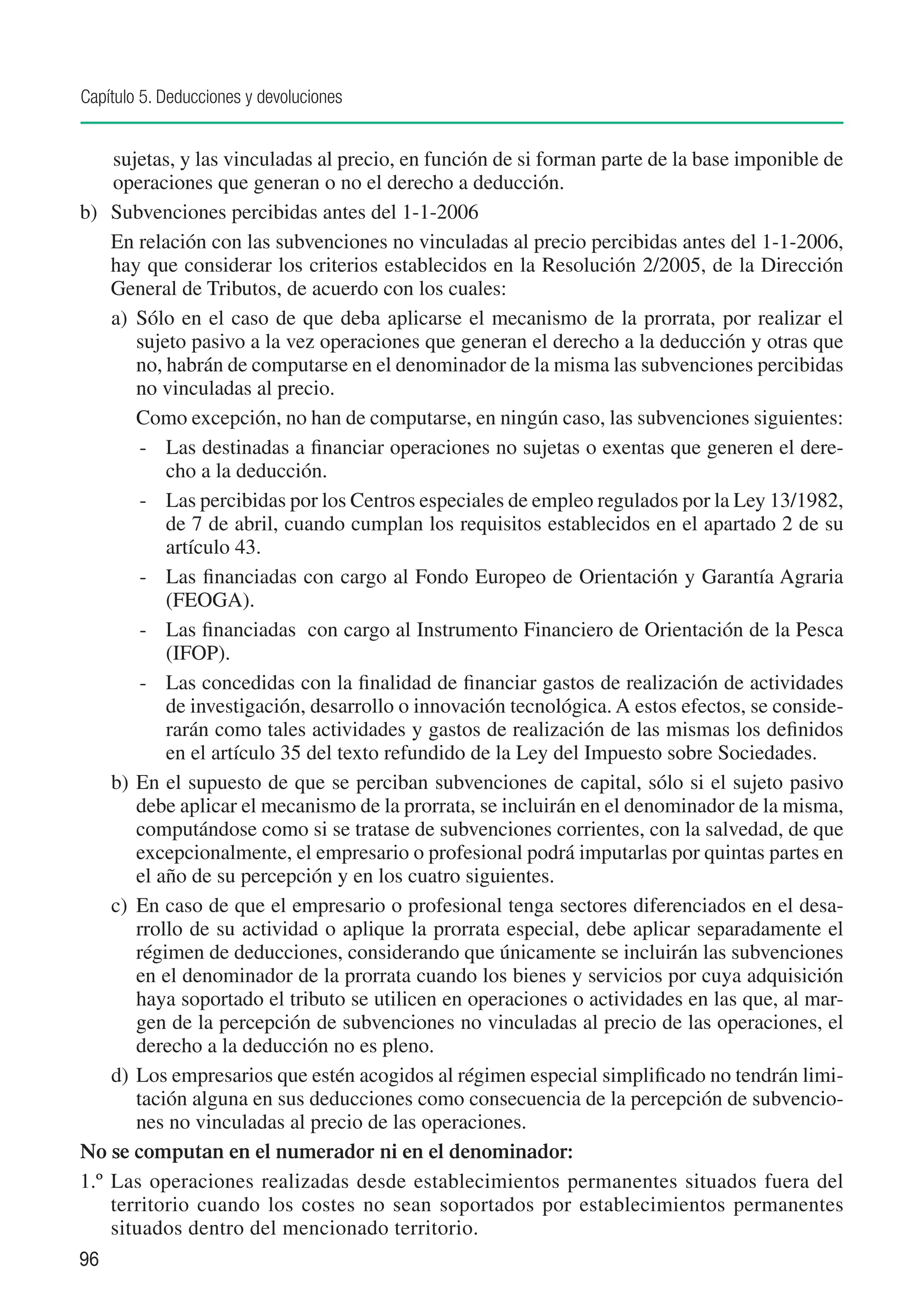 Capítulo 5. Deducciones y devoluciones


     sujetas, y las vinculadas al precio, en función de si forman parte de la base imponible de
     operaciones que generan o no el derecho a deducción.
b)	 Subvenciones percibidas antes del 1-1-2006
	 En relación con las subvenciones no vinculadas al precio percibidas antes del 1-1-2006,
     hay que considerar los criterios establecidos en la Resolución 2/2005, de la Dirección
     General de Tributos, de acuerdo con los cuales:
     a)	 Sólo en el caso de que deba aplicarse el mecanismo de la prorrata, por realizar el
         sujeto pasivo a la vez operaciones que generan el derecho a la deducción y otras que
         no, habrán de computarse en el denominador de la misma las subvenciones percibidas
         no vinculadas al precio.
     	 Como excepción, no han de computarse, en ningún caso, las subvenciones siguientes:
          -	 Las destinadas a financiar operaciones no sujetas o exentas que generen el dere-
             cho a la deducción.
          -	 Las percibidas por los Centros especiales de empleo regulados por la Ley 13/1982,
             de 7 de abril, cuando cumplan los requisitos establecidos en el apartado 2 de su
             artículo 43.
          -	 Las financiadas con cargo al Fondo Europeo de Orientación y Garantía Agraria
             (FEOGA).
          -	 Las financiadas con cargo al Instrumento Financiero de Orientación de la Pesca
             (IFOP).
          -	 Las concedidas con la finalidad de financiar gastos de realización de actividades
             de investigación, desarrollo o innovación tecnológica. A estos efectos, se conside-
             rarán como tales actividades y gastos de realización de las mismas los definidos
             en el artículo 35 del texto refundido de la Ley del Impuesto sobre Sociedades.
     b)	 En el supuesto de que se perciban subvenciones de capital, sólo si el sujeto pasivo
         debe aplicar el mecanismo de la prorrata, se incluirán en el denominador de la misma,
         computándose como si se tratase de subvenciones corrientes, con la salvedad, de que
         excepcionalmente, el empresario o profesional podrá imputarlas por quintas partes en
         el año de su percepción y en los cuatro siguientes.
     c)	 En caso de que el empresario o profesional tenga sectores diferenciados en el desa-
         rrollo de su actividad o aplique la prorrata especial, debe aplicar separadamente el
         régimen de deducciones, considerando que únicamente se incluirán las subvenciones
         en el denominador de la prorrata cuando los bienes y servicios por cuya adquisición
         haya soportado el tributo se utilicen en operaciones o actividades en las que, al mar-
         gen de la percepción de subvenciones no vinculadas al precio de las operaciones, el
         derecho a la deducción no es pleno.
     d)	 Los empresarios que estén acogidos al régimen especial simplificado no tendrán limi-
         tación alguna en sus deducciones como consecuencia de la percepción de subvencio-
         nes no vinculadas al precio de las operaciones.
No se computan en el numerador ni en el denominador:
1.º	 Las operaciones realizadas desde establecimientos permanentes situados fuera del
     territorio cuando los costes no sean soportados por establecimientos permanentes
     situados dentro del mencionado territorio.
96
 