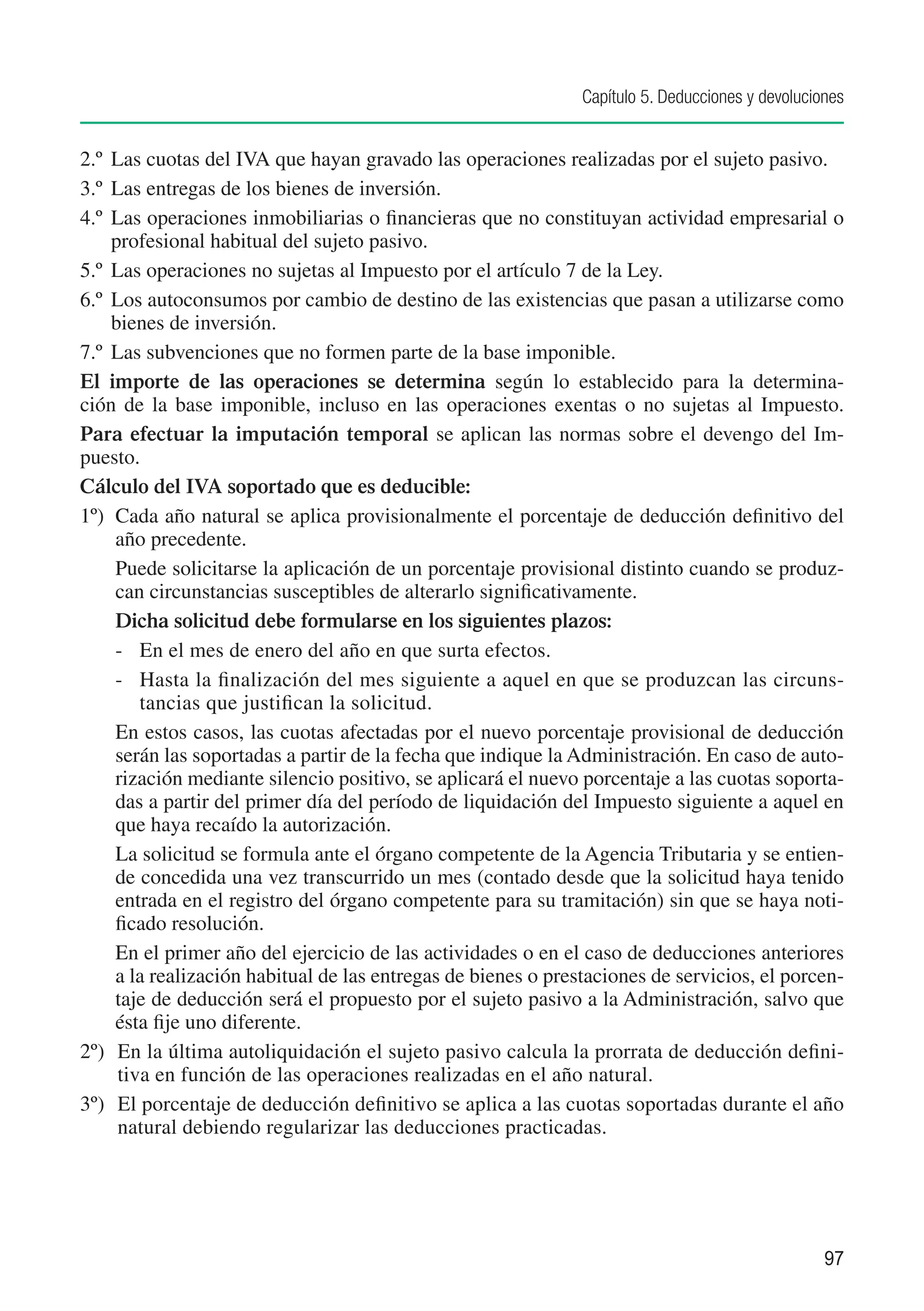 Capítulo 5. Deducciones y devoluciones


2.º	 Las cuotas del IVA que hayan gravado las operaciones realizadas por el sujeto pasivo.
3.º	 Las entregas de los bienes de inversión.
4.º	 Las operaciones inmobiliarias o financieras que no constituyan actividad empresarial o
     profesional habitual del sujeto pasivo.
5.º	 Las operaciones no sujetas al Impuesto por el artículo 7 de la Ley.
6.º	 Los autoconsumos por cambio de destino de las existencias que pasan a utilizarse como
     bienes de inversión.
7.º	 Las subvenciones que no formen parte de la base imponible.
El importe de las operaciones se determina según lo establecido para la determina-
ción de la base imponible, incluso en las operaciones exentas o no sujetas al Impuesto.
Para efectuar la imputación temporal se aplican las normas sobre el devengo del Im-
puesto.
Cálculo del IVA soportado que es deducible:
1º)	 Cada año natural se aplica provisionalmente el porcentaje de deducción definitivo del
     año precedente.
	 Puede solicitarse la aplicación de un porcentaje provisional distinto cuando se produz-
     can circunstancias susceptibles de alterarlo significativamente.
	 Dicha solicitud debe formularse en los siguientes plazos:
     -	 En el mes de enero del año en que surta efectos.
     -	 Hasta la finalización del mes siguiente a aquel en que se produzcan las circuns-
         tancias que justifican la solicitud.
     En estos casos, las cuotas afectadas por el nuevo porcentaje provisional de deducción
     serán las soportadas a partir de la fecha que indique la Administración. En caso de auto-
     rización mediante silencio positivo, se aplicará el nuevo porcentaje a las cuotas soporta-
     das a partir del primer día del período de liquidación del Impuesto siguiente a aquel en
     que haya recaído la autorización.
     La solicitud se formula ante el órgano competente de la Agencia Tributaria y se entien-
     de concedida una vez transcurrido un mes (contado desde que la solicitud haya tenido
     entrada en el registro del órgano competente para su tramitación) sin que se haya noti-
     ficado resolución.
     En el primer año del ejercicio de las actividades o en el caso de deducciones anteriores
     a la realización habitual de las entregas de bienes o prestaciones de servicios, el porcen-
     taje de deducción será el propuesto por el sujeto pasivo a la Administración, salvo que
     ésta fije uno diferente.
2º) 	 En la última autoliquidación el sujeto pasivo calcula la prorrata de deducción defini-
      tiva en función de las operaciones realizadas en el año natural.
3º)	 El porcentaje de deducción definitivo se aplica a las cuotas soportadas durante el año
      natural debiendo regularizar las deducciones practicadas.




                                                                                                  97
 
