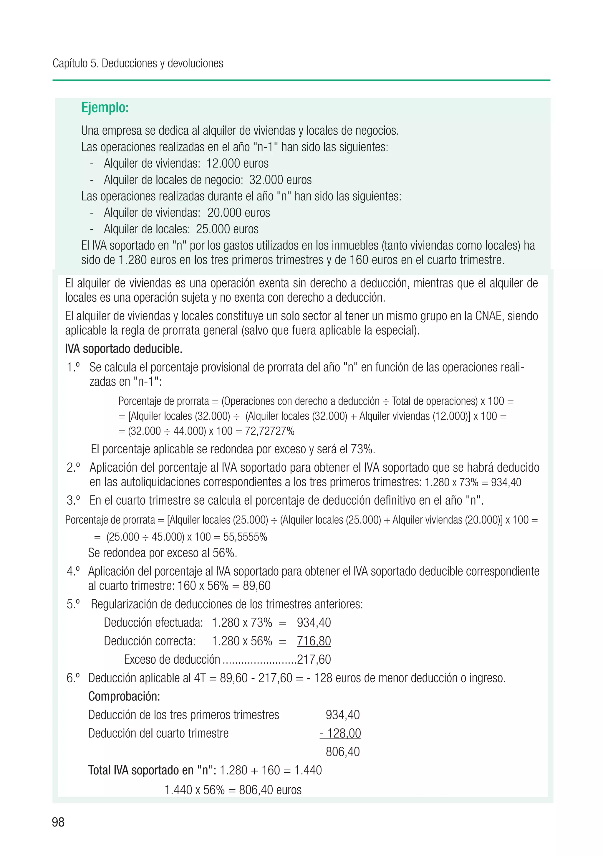 Capítulo 5. Deducciones y devoluciones


         Ejemplo:
         Una empresa se dedica al alquiler de viviendas y locales de negocios.
         Las operaciones realizadas en el año "n-1" han sido las siguientes:
           - 	 Alquiler de viviendas:	 12.000 euros
           - 	 Alquiler de locales de negocio:	 32.000 euros
         Las operaciones realizadas durante el año "n" han sido las siguientes:
           - 	 Alquiler de viviendas:	 20.000 euros
           - 	 Alquiler de locales:	 25.000 euros
         El IVA soportado en "n" por los gastos utilizados en los inmuebles (tanto viviendas como locales) ha
         sido de 1.280 euros en los tres primeros trimestres y de 160 euros en el cuarto trimestre.
     El alquiler de viviendas es una operación exenta sin derecho a deducción, mientras que el alquiler de
     locales es una operación sujeta y no exenta con derecho a deducción.
     El alquiler de viviendas y locales constituye un solo sector al tener un mismo grupo en la CNAE, siendo
     aplicable la regla de prorrata general (salvo que fuera aplicable la especial).
     IVA soportado deducible.
      1.º	 Se calcula el porcentaje provisional de prorrata del año "n" en función de las operaciones reali-
           zadas en "n-1":
                  Porcentaje de prorrata = (Operaciones con derecho a deducción ÷ Total de operaciones) x 100 =
                  = [Alquiler locales (32.000) ÷ (Alquiler locales (32.000) + Alquiler viviendas (12.000)] x 100 =
                  = (32.000 ÷ 44.000) x 100 = 72,72727%
          El porcentaje aplicable se redondea por exceso y será el 73%.
     2.º	 Aplicación del porcentaje al IVA soportado para obtener el IVA soportado que se habrá deducido
          en las autoliquidaciones correspondientes a los tres primeros trimestres: 1.280 x 73% = 934,40
     3.º	 En el cuarto trimestre se calcula el porcentaje de deducción definitivo en el año "n".
     Porcentaje de prorrata = [Alquiler locales (25.000) ÷ (Alquiler locales (25.000) + Alquiler viviendas (20.000)] x 100 =
           = (25.000 ÷ 45.000) x 100 = 55,5555%
     	 Se redondea por exceso al 56%.
     4.º	 Aplicación del porcentaje al IVA soportado para obtener el IVA soportado deducible correspondiente
           al cuarto trimestre: 160 x 56% = 89,60
     5.º	 Regularización de deducciones de los trimestres anteriores:
               Deducción efectuada:	 1.280 x 73% =	 934,40
         	     Deducción correcta:	 1.280 x 56% =	 716,80
         	         Exceso de deducción.........................217,60
     6.º	 Deducción aplicable al 4T = 89,60 - 217,60 = - 128 euros de menor deducción o ingreso.
           Comprobación:
           Deducción de los tres primeros trimestres	                934,40
           Deducción del cuarto trimestre		                        - 128,00
         	     					                                                 806,40
           Total IVA soportado en "n": 1.280 + 160 = 1.440
         			                 1.440 x 56% = 806,40 euros

98
 