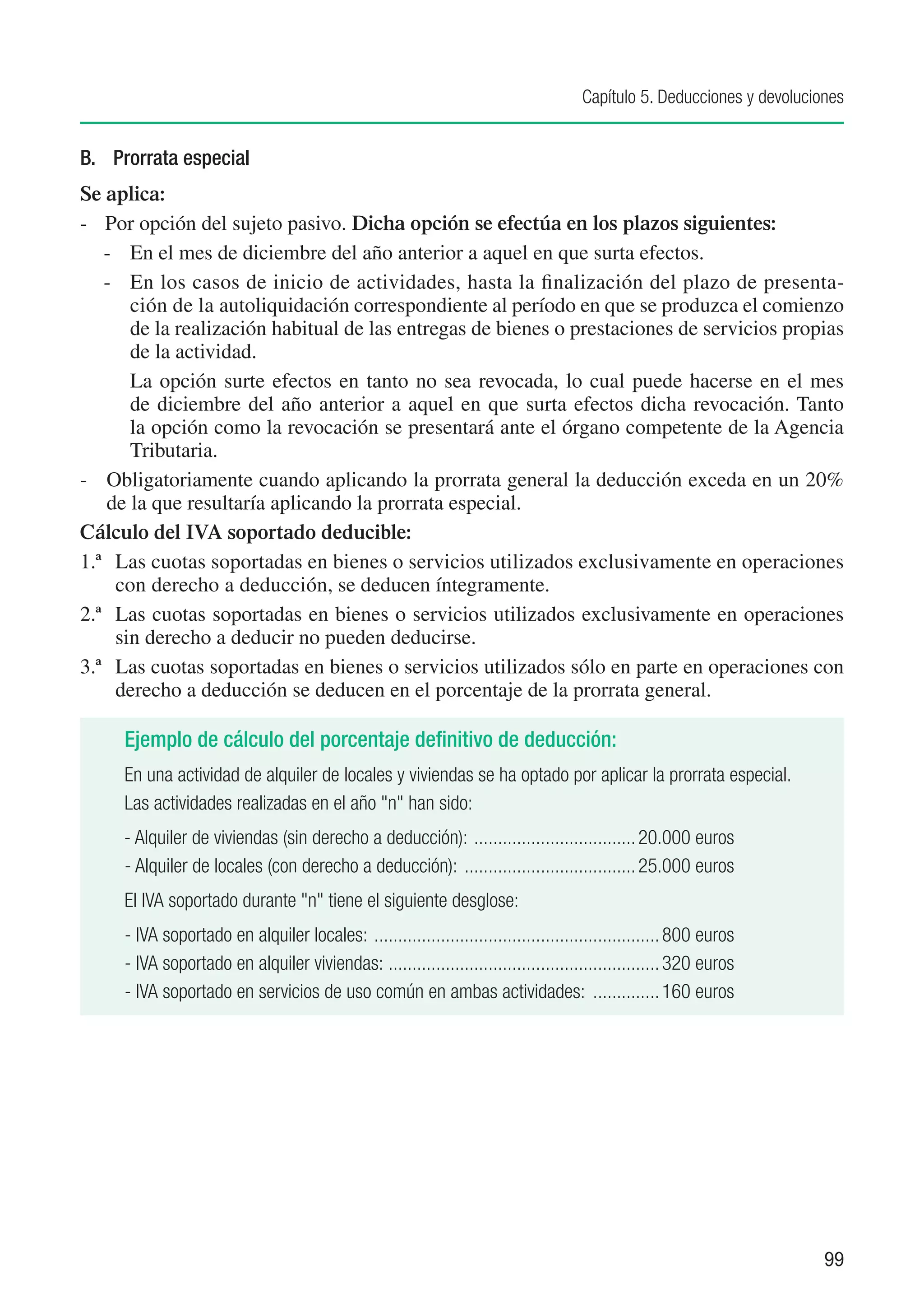 Capítulo 5. Deducciones y devoluciones


B. 	 Prorrata especial
Se aplica:
-	 Por opción del sujeto pasivo. Dicha opción se efectúa en los plazos siguientes:
   - 	 En el mes de diciembre del año anterior a aquel en que surta efectos.
   -	 En los casos de inicio de actividades, hasta la finalización del plazo de presenta-
       ción de la autoliquidación correspondiente al período en que se produzca el comienzo
       de la realización habitual de las entregas de bienes o prestaciones de servicios propias
       de la actividad.
   	 La opción surte efectos en tanto no sea revocada, lo cual puede hacerse en el mes
       de diciembre del año anterior a aquel en que surta efectos dicha revocación. Tanto
       la opción como la revocación se presentará ante el órgano competente de la Agencia
       Tributaria.
-	 Obligatoriamente cuando aplicando la prorrata general la deducción exceda en un 20%
    de la que resultaría aplicando la prorrata especial.
Cálculo del IVA soportado deducible:
1.ª	 Las cuotas soportadas en bienes o servicios utilizados exclusivamente en operaciones
     con derecho a deducción, se deducen íntegramente.
2.ª	 Las cuotas soportadas en bienes o servicios utilizados exclusivamente en operaciones
     sin derecho a deducir no pueden deducirse.
3.ª	 Las cuotas soportadas en bienes o servicios utilizados sólo en parte en operaciones con
     derecho a deducción se deducen en el porcentaje de la prorrata general.

     Ejemplo de cálculo del porcentaje definitivo de deducción:
     En una actividad de alquiler de locales y viviendas se ha optado por aplicar la prorrata especial.
     Las actividades realizadas en el año "n" han sido:
     - Alquiler de viviendas (sin derecho a deducción): ................................... 20.000 euros
     - Alquiler de locales (con derecho a deducción): ..................................... 25.000 euros
     El IVA soportado durante "n" tiene el siguiente desglose:
     - IVA soportado en alquiler locales: ............................................................. 800 euros
     - IVA soportado en alquiler viviendas: . ........................................................ 320 euros
     - IVA soportado en servicios de uso común en ambas actividades: ............... 160 euros




                                                                                                                         99
 