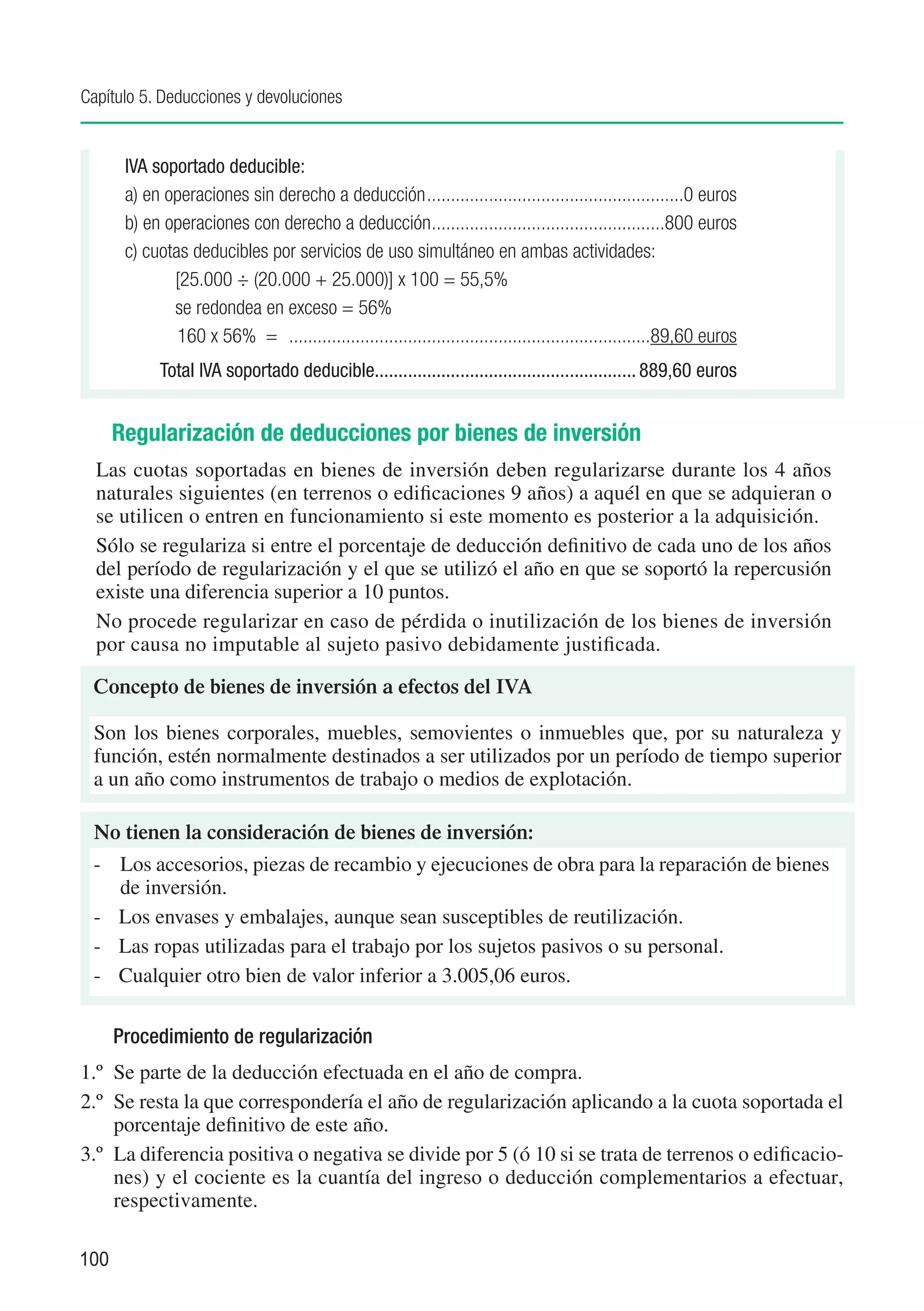 Capítulo 5. Deducciones y devoluciones


       IVA soportado deducible:
       a) en operaciones sin derecho a deducción.......................................................0 euros
       b) en operaciones con derecho a deducción. ................................................800 euros
                                                          .
       c) cuotas deducibles por servicios de uso simultáneo en ambas actividades:
              [25.000 ÷ (20.000 + 25.000)] x 100 = 55,5%
              se redondea en exceso = 56%
               160 x 56% = . ...........................................................................89,60 euros
       	     T
             . otal IVA soportado deducible....................................................... 889,60 euros


      Regularización de deducciones por bienes de inversión
  Las cuotas soportadas en bienes de inversión deben regularizarse durante los 4 años
  naturales siguientes (en terrenos o edificaciones 9 años) a aquél en que se adquieran o
  se utilicen o entren en funcionamiento si este momento es posterior a la adquisición.
  Sólo se regulariza si entre el porcentaje de deducción definitivo de cada uno de los años
  del período de regularización y el que se utilizó el año en que se soportó la repercusión
  existe una diferencia superior a 10 puntos.
  No procede regularizar en caso de pérdida o inutilización de los bienes de inversión
  por causa no imputable al sujeto pasivo debidamente justificada.

 Concepto de bienes de inversión a efectos del IVA

 Son los bienes corporales, muebles, semovientes o inmuebles que, por su naturaleza y
 función, estén normalmente destinados a ser utilizados por un período de tiempo superior
 a un año como instrumentos de trabajo o medios de explotación.

 No tienen la consideración de bienes de inversión:
 -	 Los accesorios, piezas de recambio y ejecuciones de obra para la reparación de bienes
    de inversión.
 -	 Los envases y embalajes, aunque sean susceptibles de reutilización.
 -	 Las ropas utilizadas para el trabajo por los sujetos pasivos o su personal.
 -	 Cualquier otro bien de valor inferior a 3.005,06 euros.

      Procedimiento de regularización
1.º	 Se parte de la deducción efectuada en el año de compra.
2.º	 Se resta la que correspondería el año de regularización aplicando a la cuota soportada el
     porcentaje definitivo de este año.
3.º	 La diferencia positiva o negativa se divide por 5 (ó 10 si se trata de terrenos o edificacio-
     nes) y el cociente es la cuantía del ingreso o deducción complementarios a efectuar,
     respectivamente.

100
 