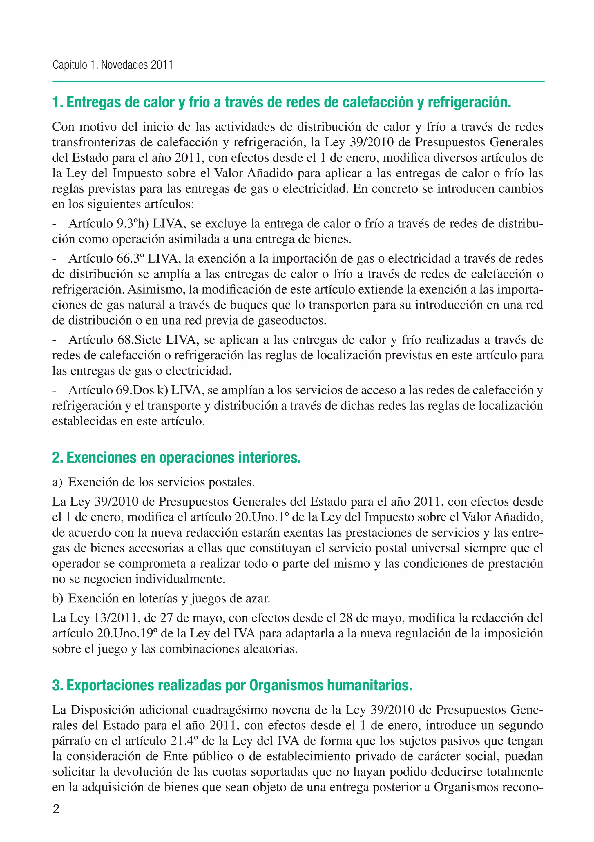 Capítulo 1. Novedades 2011


1. Entregas de calor y frío a través de redes de calefacción y refrigeración.
Con motivo del inicio de las actividades de distribución de calor y frío a través de redes
transfronterizas de calefacción y refrigeración, la Ley 39/2010 de Presupuestos Generales
del Estado para el año 2011, con efectos desde el 1 de enero, modifica diversos artículos de
la Ley del Impuesto sobre el Valor Añadido para aplicar a las entregas de calor o frío las
reglas previstas para las entregas de gas o electricidad. En concreto se introducen cambios
en los siguientes artículos:
-	 Artículo 9.3ºh) LIVA, se excluye la entrega de calor o frío a través de redes de distribu-
ción como operación asimilada a una entrega de bienes.
-	 Artículo 66.3º LIVA, la exención a la importación de gas o electricidad a través de redes
de distribución se amplía a las entregas de calor o frío a través de redes de calefacción o
refrigeración. Asimismo, la modificación de este artículo extiende la exención a las importa-
ciones de gas natural a través de buques que lo transporten para su introducción en una red
de distribución o en una red previa de gaseoductos.
-	 Artículo 68.Siete LIVA, se aplican a las entregas de calor y frío realizadas a través de
redes de calefacción o refrigeración las reglas de localización previstas en este artículo para
las entregas de gas o electricidad.
-	 Artículo 69.Dos k) LIVA, se amplían a los servicios de acceso a las redes de calefacción y
refrigeración y el transporte y distribución a través de dichas redes las reglas de localización
establecidas en este artículo.

2. Exenciones en operaciones interiores.
a)	 Exención de los servicios postales.
La Ley 39/2010 de Presupuestos Generales del Estado para el año 2011, con efectos desde
el 1 de enero, modifica el artículo 20.Uno.1º de la Ley del Impuesto sobre el Valor Añadido,
de acuerdo con la nueva redacción estarán exentas las prestaciones de servicios y las entre-
gas de bienes accesorias a ellas que constituyan el servicio postal universal siempre que el
operador se comprometa a realizar todo o parte del mismo y las condiciones de prestación
no se negocien individualmente.
b)	 Exención en loterías y juegos de azar.
La Ley 13/2011, de 27 de mayo, con efectos desde el 28 de mayo, modifica la redacción del
artículo 20.Uno.19º de la Ley del IVA para adaptarla a la nueva regulación de la imposición
sobre el juego y las combinaciones aleatorias.

3. Exportaciones realizadas por Organismos humanitarios.
La Disposición adicional cuadragésimo novena de la Ley 39/2010 de Presupuestos Gene-
rales del Estado para el año 2011, con efectos desde el 1 de enero, introduce un segundo
párrafo en el artículo 21.4º de la Ley del IVA de forma que los sujetos pasivos que tengan
la consideración de Ente público o de establecimiento privado de carácter social, puedan
solicitar la devolución de las cuotas soportadas que no hayan podido deducirse totalmente
en la adquisición de bienes que sean objeto de una entrega posterior a Organismos recono-
2
 