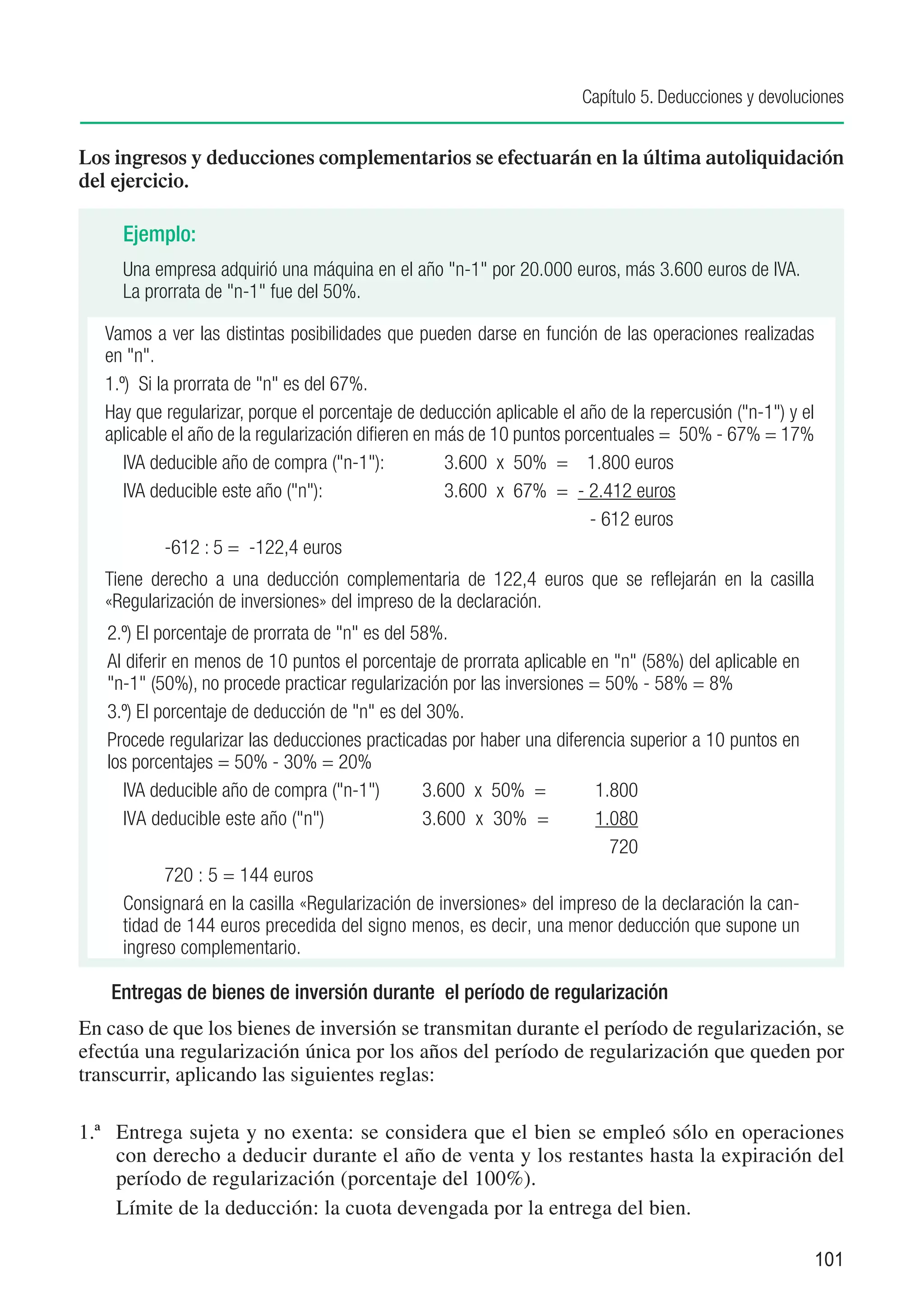 Capítulo 5. Deducciones y devoluciones


Los ingresos y deducciones complementarios se efectuarán en la última autoliquidación
del ejercicio.

     Ejemplo:
     Una empresa adquirió una máquina en el año "n-1" por 20.000 euros, más 3.600 euros de IVA.
     La prorrata de "n-1" fue del 50%.

   Vamos a ver las distintas posibilidades que pueden darse en función de las operaciones realizadas
   en "n".
   1.º) Si la prorrata de "n" es del 67%.
   Hay que regularizar, porque el porcentaje de deducción aplicable el año de la repercusión ("n-1") y el
   aplicable el año de la regularización difieren en más de 10 puntos porcentuales = 50% - 67% = 17%
      IVA deducible año de compra ("n-1"):	           3.600 x 50% = 1.800 euros
      IVA deducible este año ("n"):	                  3.600 x 67% = - 2.412 euros
      			                                                                - 612 euros
      	      -612 : 5 = -122,4 euros
   Tiene derecho a una deducción complementaria de 122,4 euros que se reflejarán en la casilla
   «Regularización de inversiones» del impreso de la declaración.
   2.º) El porcentaje de prorrata de "n" es del 58%.
   Al diferir en menos de 10 puntos el porcentaje de prorrata aplicable en "n" (58%) del aplicable en
   "n-1" (50%), no procede practicar regularización por las inversiones = 50% - 58% = 8%
   3.º) El porcentaje de deducción de "n" es del 30%.
   Procede regularizar las deducciones practicadas por haber una diferencia superior a 10 puntos en
   los porcentajes = 50% - 30% = 20%
     IVA deducible año de compra ("n-1")	        3.600 x 50% =	          1.800
     IVA deducible este año ("n")	               3.600 x 30% =	          1.080
     			                                                                   720
     	       720 : 5 = 144 euros
     Consignará en la casilla «Regularización de inversiones» del impreso de la declaración la can-
     tidad de 144 euros precedida del signo menos, es decir, una menor deducción que supone un
     ingreso complementario.

   Entregas de bienes de inversión durante el período de regularización
En caso de que los bienes de inversión se transmitan durante el período de regularización, se
efectúa una regularización única por los años del período de regularización que queden por
transcurrir, aplicando las siguientes reglas:

1.ª	 Entrega sujeta y no exenta: se considera que el bien se empleó sólo en operaciones
     con derecho a deducir durante el año de venta y los restantes hasta la expiración del
     período de regularización (porcentaje del 100%).
	    Límite de la deducción: la cuota devengada por la entrega del bien.

                                                                                                            101
 
