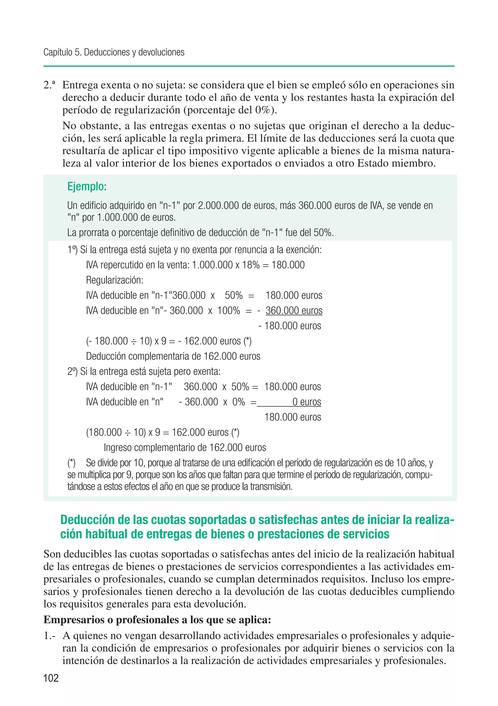 Capítulo 5. Deducciones y devoluciones


2.ª	 Entrega exenta o no sujeta: se considera que el bien se empleó sólo en operaciones sin
     derecho a deducir durante todo el año de venta y los restantes hasta la expiración del
     período de regularización (porcentaje del 0%).
	 No obstante, a las entregas exentas o no sujetas que originan el derecho a la deduc-
     ción, les será aplicable la regla primera. El límite de las deducciones será la cuota que
     resultaría de aplicar el tipo impositivo vigente aplicable a bienes de la misma natura-
     leza al valor interior de los bienes exportados o enviados a otro Estado miembro.

       Ejemplo:
       Un edificio adquirido en "n-1" por 2.000.000 de euros, más 360.000 euros de IVA, se vende en
       "n" por 1.000.000 de euros.
       La prorrata o porcentaje definitivo de deducción de "n-1" fue del 50%.
       1º) Si la entrega está sujeta y no exenta por renuncia a la exención:
       	     IVA repercutido en la venta: 1.000.000 x 18% = 180.000	
       	     Regularización:
       	     IVA deducible en "n-1"	 60.000 x 50% = 	 180.000 euros
                                     3
       	     IVA deducible en "n"	 360.000 x 100% = - 360.000 euros
                                   -
       	                                                       - 180.000 euros
             (- 180.000 ÷ 10) x 9 = - 162.000 euros (*)
             Deducción complementaria de 162.000 euros
       2º) Si la entrega está sujeta pero exenta:
       	     IVA deducible en "n-1"	 360.000 x 50% =	 180.000 euros
             IVA deducible en "n"	 - 360.000 x 0% =	                      0 euros
       		                                                        180.000 euros
             (180.000 ÷ 10) x 9 = 162.000 euros (*)
       		 Ingreso complementario de 162.000 euros
       (*) 	 Se divide por 10, porque al tratarse de una edificación el período de regularización es de 10 años, y
       se multiplica por 9, porque son los años que faltan para que termine el período de regularización, compu-
       tándose a estos efectos el año en que se produce la transmisión.


      Deducción de las cuotas soportadas o satisfechas antes de iniciar la realiza-
      ción habitual de entregas de bienes o prestaciones de servicios
Son deducibles las cuotas soportadas o satisfechas antes del inicio de la realización habitual
de las entregas de bienes o prestaciones de servicios correspondientes a las actividades em-
presariales o profesionales, cuando se cumplan determinados requisitos. Incluso los empre-
sarios y profesionales tienen derecho a la devolución de las cuotas deducibles cumpliendo
los requisitos generales para esta devolución.
Empresarios o profesionales a los que se aplica:
1.-	 A quienes no vengan desarrollando actividades empresariales o profesionales y adquie-
     ran la condición de empresarios o profesionales por adquirir bienes o servicios con la
     intención de destinarlos a la realización de actividades empresariales y profesionales.
102
 