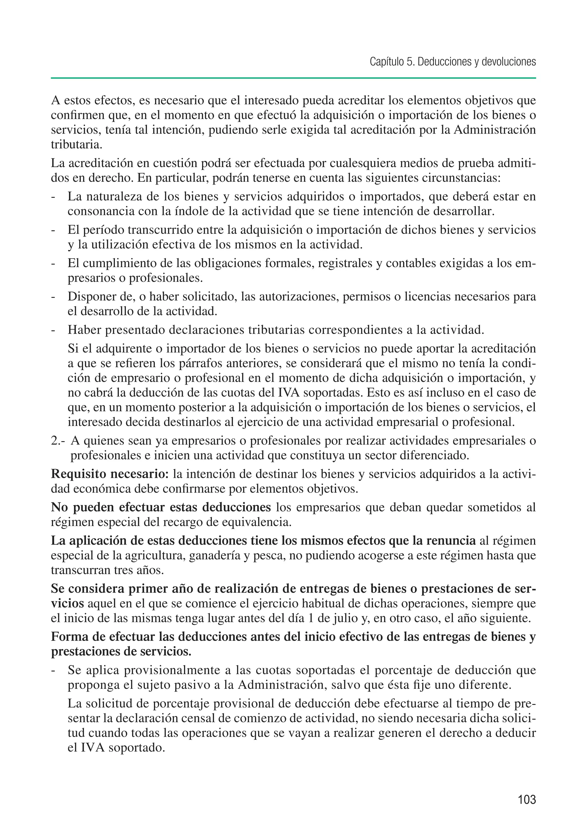 Capítulo 5. Deducciones y devoluciones


A estos efectos, es necesario que el interesado pueda acreditar los elementos objetivos que
confirmen que, en el momento en que efectuó la adquisición o importación de los bienes o
servicios, tenía tal intención, pudiendo serle exigida tal acreditación por la Administración
tributaria.
La acreditación en cuestión podrá ser efectuada por cualesquiera medios de prueba admiti-
dos en derecho. En particular, podrán tenerse en cuenta las siguientes circunstancias:
-	 La naturaleza de los bienes y servicios adquiridos o importados, que deberá estar en
    consonancia con la índole de la actividad que se tiene intención de desarrollar.
-	 El período transcurrido entre la adquisición o importación de dichos bienes y servicios
    y la utilización efectiva de los mismos en la actividad.
-	 El cumplimiento de las obligaciones formales, registrales y contables exigidas a los em-
    presarios o profesionales.
-	 Disponer de, o haber solicitado, las autorizaciones, permisos o licencias necesarios para
    el desarrollo de la actividad.
-	 Haber presentado declaraciones tributarias correspondientes a la actividad.
	 Si el adquirente o importador de los bienes o servicios no puede aportar la acreditación
    a que se refieren los párrafos anteriores, se considerará que el mismo no tenía la condi-
    ción de empresario o profesional en el momento de dicha adquisición o importación, y
    no cabrá la deducción de las cuotas del IVA soportadas. Esto es así incluso en el caso de
    que, en un momento posterior a la adquisición o importación de los bienes o servicios, el
    interesado decida destinarlos al ejercicio de una actividad empresarial o profesional.
2.-	 A quienes sean ya empresarios o profesionales por realizar actividades empresariales o
     profesionales e inicien una actividad que constituya un sector diferenciado.
Requisito necesario: la intención de destinar los bienes y servicios adquiridos a la activi-
dad económica debe confirmarse por elementos objetivos.
No pueden efectuar estas deducciones los empresarios que deban quedar sometidos al
régimen especial del recargo de equivalencia.
La aplicación de estas deducciones tiene los mismos efectos que la renuncia al régimen
especial de la agricultura, ganadería y pesca, no pudiendo acogerse a este régimen hasta que
transcurran tres años.
Se considera primer año de realización de entregas de bienes o prestaciones de ser-
vicios aquel en el que se comience el ejercicio habitual de dichas operaciones, siempre que
el inicio de las mismas tenga lugar antes del día 1 de julio y, en otro caso, el año siguiente.
Forma de efectuar las deducciones antes del inicio efectivo de las entregas de bienes y
prestaciones de servicios.
-	 Se aplica provisionalmente a las cuotas soportadas el porcentaje de deducción que
    proponga el sujeto pasivo a la Administración, salvo que ésta fije uno diferente.
	 La solicitud de porcentaje provisional de deducción debe efectuarse al tiempo de pre-
    sentar la declaración censal de comienzo de actividad, no siendo necesaria dicha solici-
    tud cuando todas las operaciones que se vayan a realizar generen el derecho a deducir
    el IVA soportado.


                                                                                               103
 