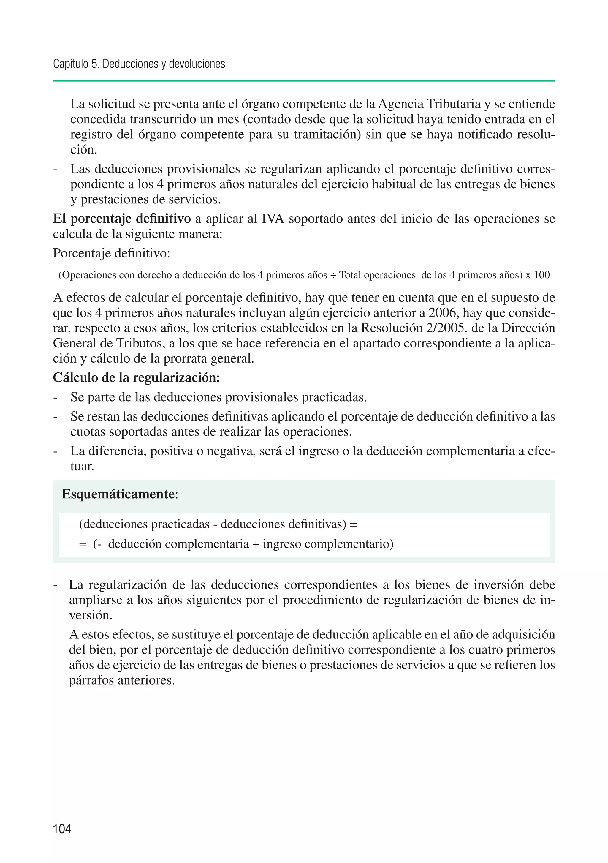 Capítulo 5. Deducciones y devoluciones


	  La solicitud se presenta ante el órgano competente de la Agencia Tributaria y se entiende
   concedida transcurrido un mes (contado desde que la solicitud haya tenido entrada en el
   registro del órgano competente para su tramitación) sin que se haya notificado resolu-
   ción.
-	 Las deducciones provisionales se regularizan aplicando el porcentaje definitivo corres-
   pondiente a los 4 primeros años naturales del ejercicio habitual de las entregas de bienes
   y prestaciones de servicios.
El porcentaje definitivo a aplicar al IVA soportado antes del inicio de las operaciones se
calcula de la siguiente manera:
Porcentaje definitivo:
    (Operaciones con derecho a deducción de los 4 primeros años ÷ Total operaciones de los 4 primeros años) x 100

A efectos de calcular el porcentaje definitivo, hay que tener en cuenta que en el supuesto de
que los 4 primeros años naturales incluyan algún ejercicio anterior a 2006, hay que conside-
rar, respecto a esos años, los criterios establecidos en la Resolución 2/2005, de la Dirección
General de Tributos, a los que se hace referencia en el apartado correspondiente a la aplica-
ción y cálculo de la prorrata general.
Cálculo de la regularización:
-	 Se parte de las deducciones provisionales practicadas.
-	 Se restan las deducciones definitivas aplicando el porcentaje de deducción definitivo a las
    cuotas soportadas antes de realizar las operaciones.
-	 La diferencia, positiva o negativa, será el ingreso o la deducción complementaria a efec-
    tuar.

    Esquemáticamente:

        (deducciones practicadas - deducciones definitivas) =
        = (- deducción complementaria + ingreso complementario)


-	 La regularización de las deducciones correspondientes a los bienes de inversión debe
   ampliarse a los años siguientes por el procedimiento de regularización de bienes de in-
   versión.
	 A estos efectos, se sustituye el porcentaje de deducción aplicable en el año de adquisición
   del bien, por el porcentaje de deducción definitivo correspondiente a los cuatro primeros
   años de ejercicio de las entregas de bienes o prestaciones de servicios a que se refieren los
   párrafos anteriores.




104
 