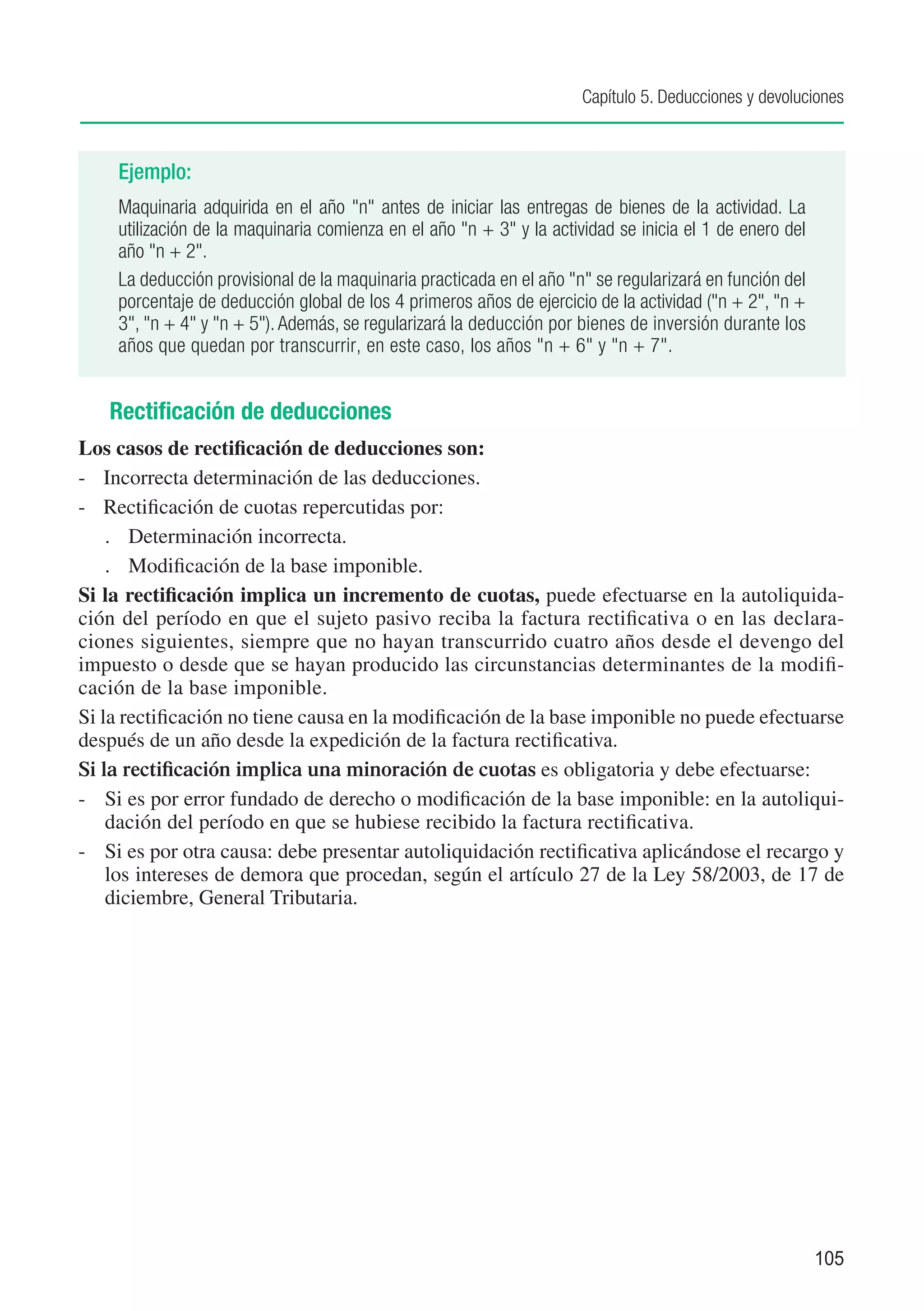 Capítulo 5. Deducciones y devoluciones



    Ejemplo:
    Maquinaria adquirida en el año "n" antes de iniciar las entregas de bienes de la actividad. La
    utilización de la maquinaria comienza en el año "n + 3" y la actividad se inicia el 1 de enero del
    año "n + 2".
    La deducción provisional de la maquinaria practicada en el año "n" se regularizará en función del
    porcentaje de deducción global de los 4 primeros años de ejercicio de la actividad ("n + 2", "n +
    3", "n + 4" y "n + 5"). Además, se regularizará la deducción por bienes de inversión durante los
    años que quedan por transcurrir, en este caso, los años "n + 6" y "n + 7".


   Rectificación de deducciones
Los casos de rectificación de deducciones son:
-	 Incorrecta determinación de las deducciones.
-	 Rectificación de cuotas repercutidas por:
    .	 Determinación incorrecta.
    .	 Modificación de la base imponible.
Si la rectificación implica un incremento de cuotas, puede efectuarse en la autoliquida-
ción del período en que el sujeto pasivo reciba la factura rectificativa o en las declara-
ciones siguientes, siempre que no hayan transcurrido cuatro años desde el devengo del
impuesto o desde que se hayan producido las circunstancias determinantes de la modifi-
cación de la base imponible.
Si la rectificación no tiene causa en la modificación de la base imponible no puede efectuarse
después de un año desde la expedición de la factura rectificativa.
Si la rectificación implica una minoración de cuotas es obligatoria y debe efectuarse:
-	 Si es por error fundado de derecho o modificación de la base imponible: en la autoliqui-
    dación del período en que se hubiese recibido la factura rectificativa.
-	 Si es por otra causa: debe presentar autoliquidación rectificativa aplicándose el recargo y
    los intereses de demora que procedan, según el artículo 27 de la Ley 58/2003, de 17 de
    diciembre, General Tributaria.




                                                                                                         105
 