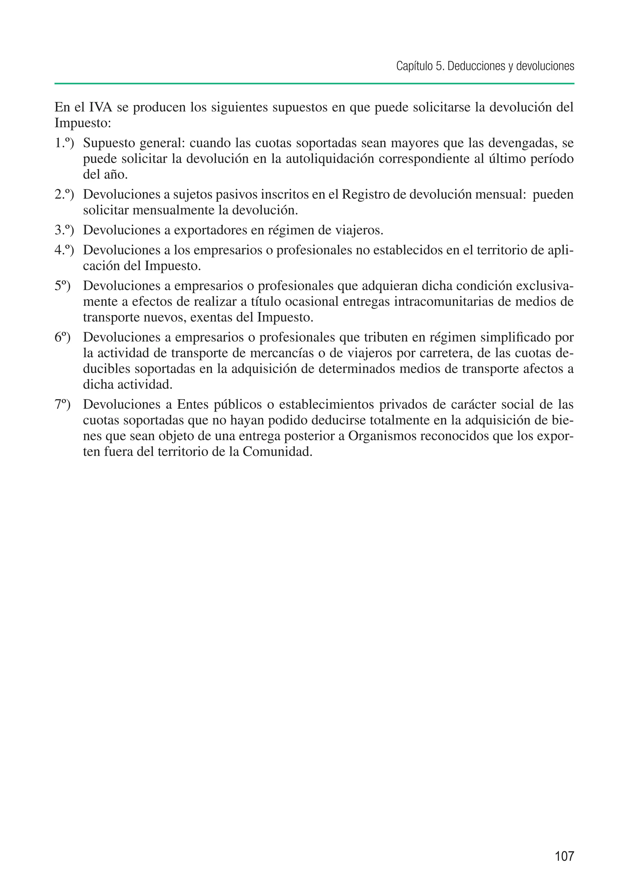 Capítulo 5. Deducciones y devoluciones


En el IVA se producen los siguientes supuestos en que puede solicitarse la devolución del
Impuesto:
1.º)	 Supuesto general: cuando las cuotas soportadas sean mayores que las devengadas, se
      puede solicitar la devolución en la autoliquidación correspondiente al último período
      del año.
2.º)	 Devoluciones a sujetos pasivos inscritos en el Registro de devolución mensual: pueden
      solicitar mensualmente la devolución.
3.º)	 Devoluciones a exportadores en régimen de viajeros.
4.º)	 Devoluciones a los empresarios o profesionales no establecidos en el territorio de apli-
      cación del Impuesto.
5º)	 Devoluciones a empresarios o profesionales que adquieran dicha condición exclusiva-
      mente a efectos de realizar a título ocasional entregas intracomunitarias de medios de
      transporte nuevos, exentas del Impuesto.
6º)	 Devoluciones a empresarios o profesionales que tributen en régimen simplificado por
      la actividad de transporte de mercancías o de viajeros por carretera, de las cuotas de-
      ducibles soportadas en la adquisición de determinados medios de transporte afectos a
      dicha actividad.
7º)	 Devoluciones a Entes públicos o establecimientos privados de carácter social de las
      cuotas soportadas que no hayan podido deducirse totalmente en la adquisición de bie-
      nes que sean objeto de una entrega posterior a Organismos reconocidos que los expor-
      ten fuera del territorio de la Comunidad.




                                                                                              107
 