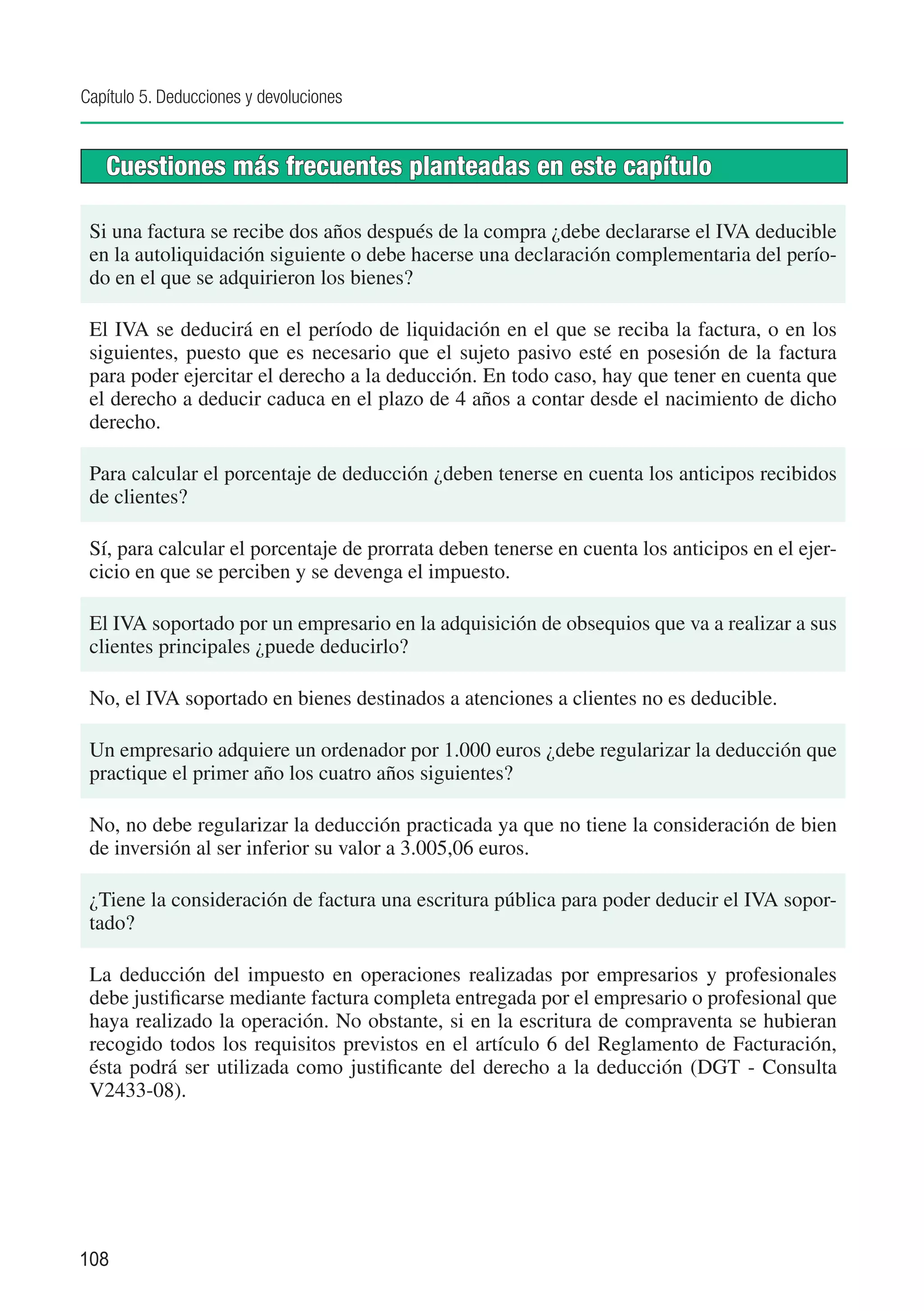 Capítulo 5. Deducciones y devoluciones


   Cuestiones más frecuentes planteadas en este capítulo

 Si una factura se recibe dos años después de la compra ¿debe declararse el IVA deducible
 en la autoliquidación siguiente o debe hacerse una declaración complementaria del perío-
 do en el que se adquirieron los bienes?

 El IVA se deducirá en el período de liquidación en el que se reciba la factura, o en los
 siguientes, puesto que es necesario que el sujeto pasivo esté en posesión de la factura
 para poder ejercitar el derecho a la deducción. En todo caso, hay que tener en cuenta que
 el derecho a deducir caduca en el plazo de 4 años a contar desde el nacimiento de dicho
 derecho.

 Para calcular el porcentaje de deducción ¿deben tenerse en cuenta los anticipos recibidos
 de clientes?

 Sí, para calcular el porcentaje de prorrata deben tenerse en cuenta los anticipos en el ejer-
 cicio en que se perciben y se devenga el impuesto.

 El IVA soportado por un empresario en la adquisición de obsequios que va a realizar a sus
 clientes principales ¿puede deducirlo?

 No, el IVA soportado en bienes destinados a atenciones a clientes no es deducible.

 Un empresario adquiere un ordenador por 1.000 euros ¿debe regularizar la deducción que
 practique el primer año los cuatro años siguientes?

 No, no debe regularizar la deducción practicada ya que no tiene la consideración de bien
 de inversión al ser inferior su valor a 3.005,06 euros.

 ¿Tiene la consideración de factura una escritura pública para poder deducir el IVA sopor-
 tado?

 La deducción del impuesto en operaciones realizadas por empresarios y profesionales
 debe justificarse mediante factura completa entregada por el empresario o profesional que
 haya realizado la operación. No obstante, si en la escritura de compraventa se hubieran
 recogido todos los requisitos previstos en el artículo 6 del Reglamento de Facturación,
 ésta podrá ser utilizada como justificante del derecho a la deducción (DGT - Consulta
 V2433-08).




108
 