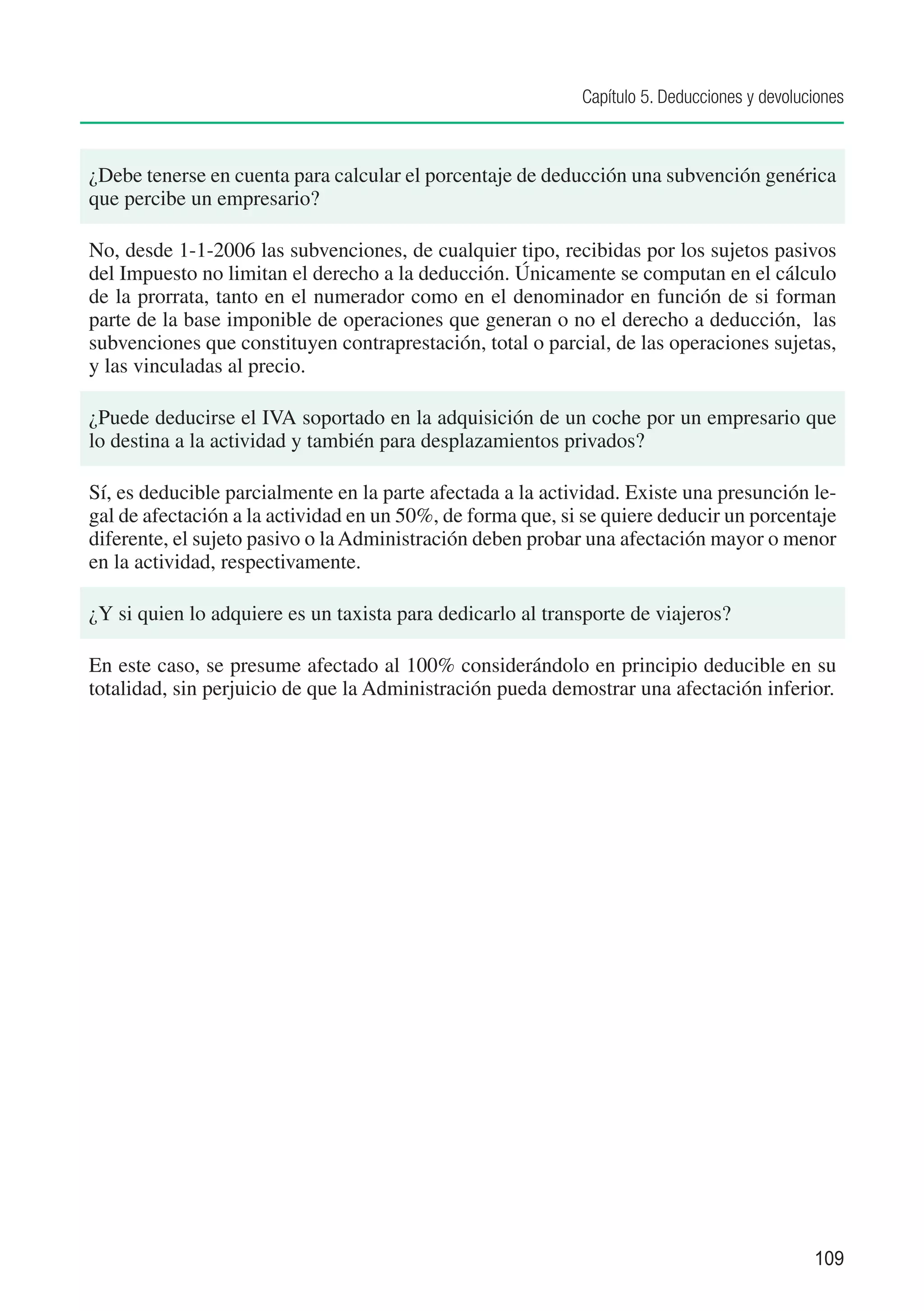 Capítulo 5. Deducciones y devoluciones



¿Debe tenerse en cuenta para calcular el porcentaje de deducción una subvención genérica
que percibe un empresario?

No, desde 1-1-2006 las subvenciones, de cualquier tipo, recibidas por los sujetos pasivos
del Impuesto no limitan el derecho a la deducción. Únicamente se computan en el cálculo
de la prorrata, tanto en el numerador como en el denominador en función de si forman
parte de la base imponible de operaciones que generan o no el derecho a deducción, las
subvenciones que constituyen contraprestación, total o parcial, de las operaciones sujetas,
y las vinculadas al precio.

¿Puede deducirse el IVA soportado en la adquisición de un coche por un empresario que
lo destina a la actividad y también para desplazamientos privados?

Sí, es deducible parcialmente en la parte afectada a la actividad. Existe una presunción le-
gal de afectación a la actividad en un 50%, de forma que, si se quiere deducir un porcentaje
diferente, el sujeto pasivo o la Administración deben probar una afectación mayor o menor
en la actividad, respectivamente.

¿Y si quien lo adquiere es un taxista para dedicarlo al transporte de viajeros?

En este caso, se presume afectado al 100% considerándolo en principio deducible en su
totalidad, sin perjuicio de que la Administración pueda demostrar una afectación inferior.




                                                                                             109
 