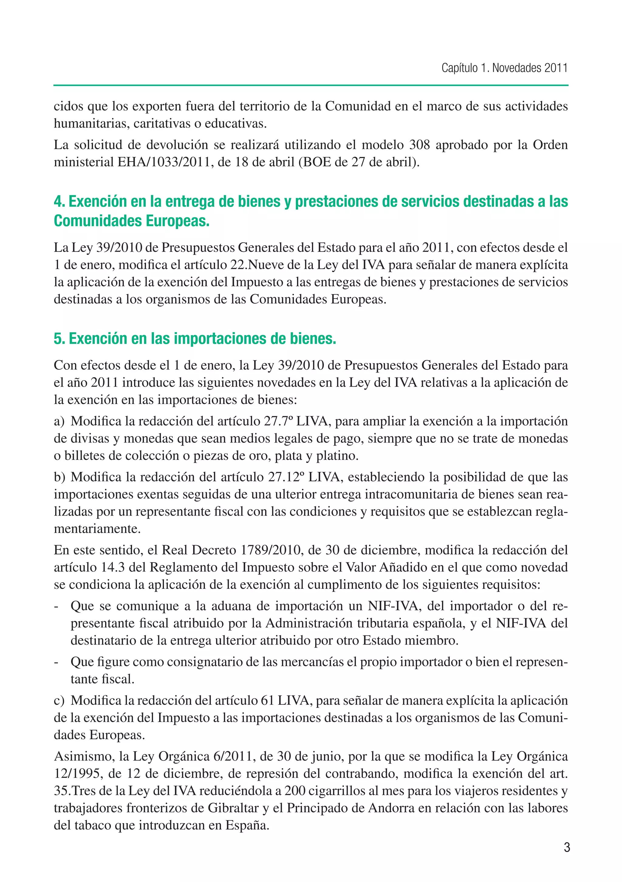 Capítulo 1. Novedades 2011


cidos que los exporten fuera del territorio de la Comunidad en el marco de sus actividades
humanitarias, caritativas o educativas.
La solicitud de devolución se realizará utilizando el modelo 308 aprobado por la Orden
ministerial EHA/1033/2011, de 18 de abril (BOE de 27 de abril).

4. Exención en la entrega de bienes y prestaciones de servicios destinadas a las
Comunidades Europeas.
La Ley 39/2010 de Presupuestos Generales del Estado para el año 2011, con efectos desde el
1 de enero, modifica el artículo 22.Nueve de la Ley del IVA para señalar de manera explícita
la aplicación de la exención del Impuesto a las entregas de bienes y prestaciones de servicios
destinadas a los organismos de las Comunidades Europeas.

5. Exención en las importaciones de bienes.
Con efectos desde el 1 de enero, la Ley 39/2010 de Presupuestos Generales del Estado para
el año 2011 introduce las siguientes novedades en la Ley del IVA relativas a la aplicación de
la exención en las importaciones de bienes:
a)	 Modifica la redacción del artículo 27.7º LIVA, para ampliar la exención a la importación
de divisas y monedas que sean medios legales de pago, siempre que no se trate de monedas
o billetes de colección o piezas de oro, plata y platino.
b)	 Modifica la redacción del artículo 27.12º LIVA, estableciendo la posibilidad de que las
importaciones exentas seguidas de una ulterior entrega intracomunitaria de bienes sean rea-
lizadas por un representante fiscal con las condiciones y requisitos que se establezcan regla-
mentariamente.
En este sentido, el Real Decreto 1789/2010, de 30 de diciembre, modifica la redacción del
artículo 14.3 del Reglamento del Impuesto sobre el Valor Añadido en el que como novedad
se condiciona la aplicación de la exención al cumplimento de los siguientes requisitos:
-	 Que se comunique a la aduana de importación un NIF-IVA, del importador o del re-
   presentante fiscal atribuido por la Administración tributaria española, y el NIF-IVA del
   destinatario de la entrega ulterior atribuido por otro Estado miembro.
-	 Que figure como consignatario de las mercancías el propio importador o bien el represen-
   tante fiscal.
c)	 Modifica la redacción del artículo 61 LIVA, para señalar de manera explícita la aplicación
de la exención del Impuesto a las importaciones destinadas a los organismos de las Comuni-
dades Europeas.
Asimismo, la Ley Orgánica 6/2011, de 30 de junio, por la que se modifica la Ley Orgánica
12/1995, de 12 de diciembre, de represión del contrabando, modifica la exención del art.
35.Tres de la Ley del IVA reduciéndola a 200 cigarrillos al mes para los viajeros residentes y
trabajadores fronterizos de Gibraltar y el Principado de Andorra en relación con las labores
del tabaco que introduzcan en España.
                                                                                               3
 