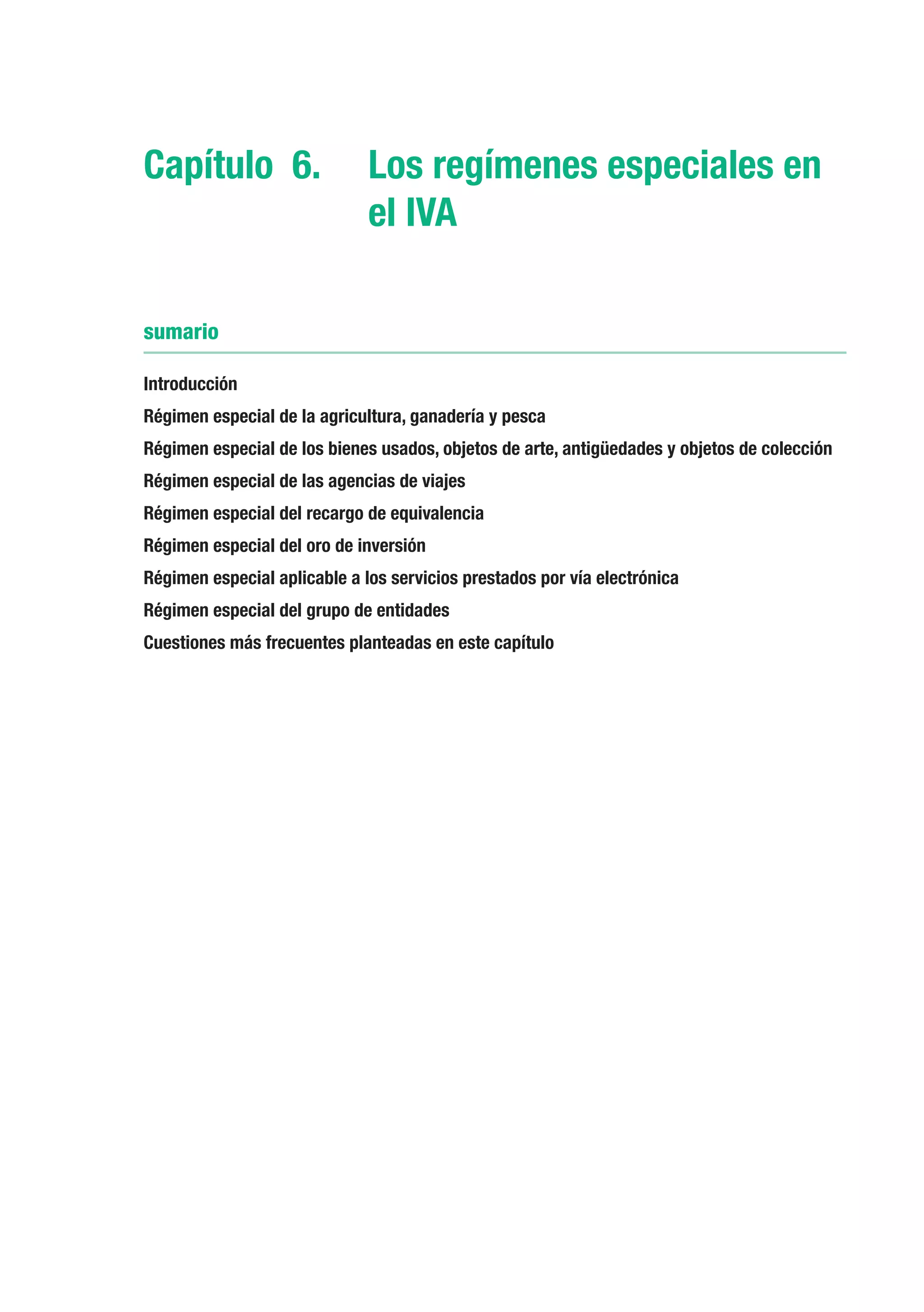 Capítulo 6.	 Los regímenes especiales en
             el IVA

sumario

Introducción
Régimen especial de la agricultura, ganadería y pesca
Régimen especial de los bienes usados, objetos de arte, antigüedades y objetos de colección
Régimen especial de las agencias de viajes
Régimen especial del recargo de equivalencia
Régimen especial del oro de inversión
Régimen especial aplicable a los servicios prestados por vía electrónica
Régimen especial del grupo de entidades
Cuestiones más frecuentes planteadas en este capítulo
 