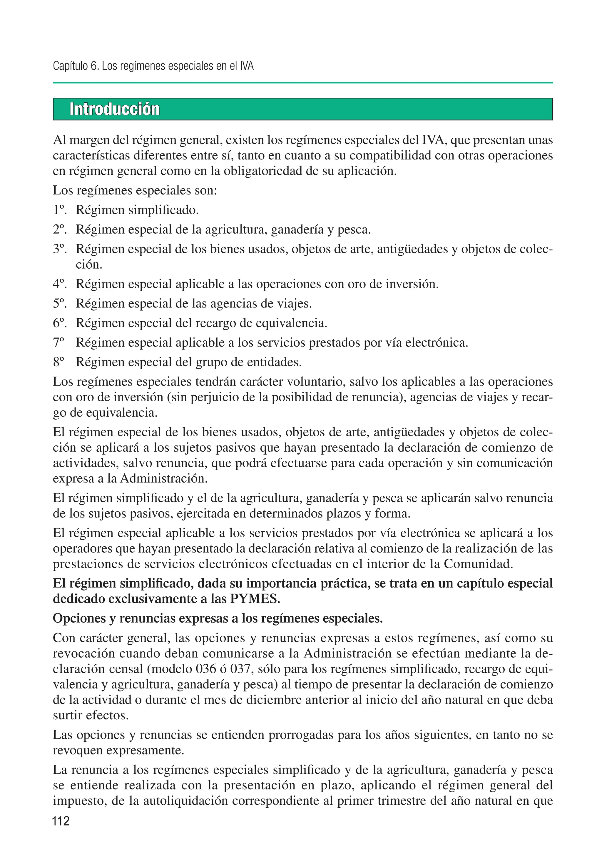Capítulo 6. Los regímenes especiales en el IVA


   Introducción
Al margen del régimen general, existen los regímenes especiales del IVA, que presentan unas
características diferentes entre sí, tanto en cuanto a su compatibilidad con otras operaciones
en régimen general como en la obligatoriedad de su aplicación.
Los regímenes especiales son:
1º.	 Régimen simplificado.
2º.	 Régimen especial de la agricultura, ganadería y pesca.
3º.	 Régimen especial de los bienes usados, objetos de arte, antigüedades y objetos de colec-
     ción.
4º.	 Régimen especial aplicable a las operaciones con oro de inversión.
5º.	 Régimen especial de las agencias de viajes.
6º.	 Régimen especial del recargo de equivalencia.
7º	 Régimen especial aplicable a los servicios prestados por vía electrónica.
8º	 Régimen especial del grupo de entidades.
Los regímenes especiales tendrán carácter voluntario, salvo los aplicables a las operaciones
con oro de inversión (sin perjuicio de la posibilidad de renuncia), agencias de viajes y recar-
go de equivalencia.
El régimen especial de los bienes usados, objetos de arte, antigüedades y objetos de colec-
ción se aplicará a los sujetos pasivos que hayan presentado la declaración de comienzo de
actividades, salvo renuncia, que podrá efectuarse para cada operación y sin comunicación
expresa a la Administración.
El régimen simplificado y el de la agricultura, ganadería y pesca se aplicarán salvo renuncia
de los sujetos pasivos, ejercitada en determinados plazos y forma.
El régimen especial aplicable a los servicios prestados por vía electrónica se aplicará a los
operadores que hayan presentado la declaración relativa al comienzo de la realización de las
prestaciones de servicios electrónicos efectuadas en el interior de la Comunidad.
El régimen simplificado, dada su importancia práctica, se trata en un capítulo especial
dedicado exclusivamente a las PYMES.
Opciones y renuncias expresas a los regímenes especiales.
Con carácter general, las opciones y renuncias expresas a estos regímenes, así como su
revocación cuando deban comunicarse a la Administración se efectúan mediante la de-
claración censal (modelo 036 ó 037, sólo para los regímenes simplificado, recargo de equi-
valencia y agricultura, ganadería y pesca) al tiempo de presentar la declaración de comienzo
de la actividad o durante el mes de diciembre anterior al inicio del año natural en que deba
surtir efectos.
Las opciones y renuncias se entienden prorrogadas para los años siguientes, en tanto no se
revoquen expresamente.
La renuncia a los regímenes especiales simplificado y de la agricultura, ganadería y pesca
se entiende realizada con la presentación en plazo, aplicando el régimen general del
impuesto, de la autoliquidación correspondiente al primer trimestre del año natural en que
112
 