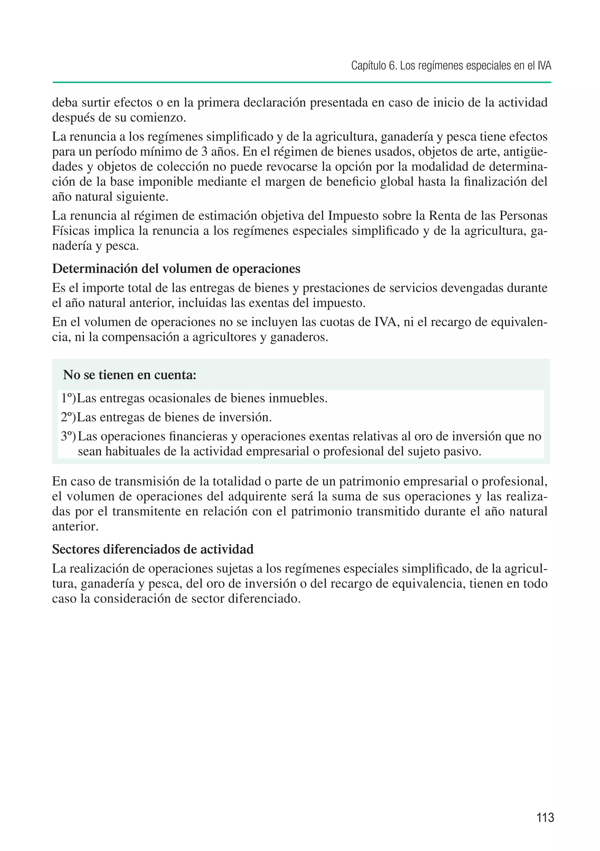 Capítulo 6. Los regímenes especiales en el IVA


deba surtir efectos o en la primera declaración presentada en caso de inicio de la actividad
después de su comienzo.
La renuncia a los regímenes simplificado y de la agricultura, ganadería y pesca tiene efectos
para un período mínimo de 3 años. En el régimen de bienes usados, objetos de arte, antigüe-
dades y objetos de colección no puede revocarse la opción por la modalidad de determina-
ción de la base imponible mediante el margen de beneficio global hasta la finalización del
año natural siguiente.
La renuncia al régimen de estimación objetiva del Impuesto sobre la Renta de las Personas
Físicas implica la renuncia a los regímenes especiales simplificado y de la agricultura, ga-
nadería y pesca.
Determinación del volumen de operaciones
Es el importe total de las entregas de bienes y prestaciones de servicios devengadas durante
el año natural anterior, incluidas las exentas del impuesto.
En el volumen de operaciones no se incluyen las cuotas de IVA, ni el recargo de equivalen-
cia, ni la compensación a agricultores y ganaderos.

  No se tienen en cuenta:	
 1º)	Las entregas ocasionales de bienes inmuebles.
 2º)	Las entregas de bienes de inversión.
 3º)	Las operaciones financieras y operaciones exentas relativas al oro de inversión que no
     sean habituales de la actividad empresarial o profesional del sujeto pasivo. 	

En caso de transmisión de la totalidad o parte de un patrimonio empresarial o profesional,
el volumen de operaciones del adquirente será la suma de sus operaciones y las realiza-
das por el transmitente en relación con el patrimonio transmitido durante el año natural
anterior.
Sectores diferenciados de actividad
La realización de operaciones sujetas a los regímenes especiales simplificado, de la agricul-
tura, ganadería y pesca, del oro de inversión o del recargo de equivalencia, tienen en todo
caso la consideración de sector diferenciado.




                                                                                                  113
 