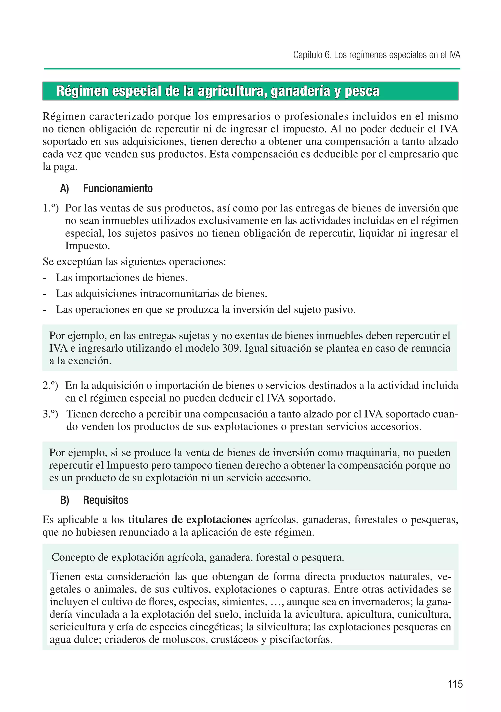 Capítulo 6. Los regímenes especiales en el IVA


   Régimen especial de la agricultura, ganadería y pesca
Régimen caracterizado porque los empresarios o profesionales incluidos en el mismo
no tienen obligación de repercutir ni de ingresar el impuesto. Al no poder deducir el IVA
soportado en sus adquisiciones, tienen derecho a obtener una compensación a tanto alzado
cada vez que venden sus productos. Esta compensación es deducible por el empresario que
la paga.
    A)	   Funcionamiento
1.º)	 Por las ventas de sus productos, así como por las entregas de bienes de inversión que
      no sean inmuebles utilizados exclusivamente en las actividades incluidas en el régimen
      especial, los sujetos pasivos no tienen obligación de repercutir, liquidar ni ingresar el
      Impuesto.
Se exceptúan las siguientes operaciones:
-	 Las importaciones de bienes.
-	 Las adquisiciones intracomunitarias de bienes.
-	 Las operaciones en que se produzca la inversión del sujeto pasivo.

 Por ejemplo, en las entregas sujetas y no exentas de bienes inmuebles deben repercutir el
 IVA e ingresarlo utilizando el modelo 309. Igual situación se plantea en caso de renuncia
 a la exención.

2.º)	 En la adquisición o importación de bienes o servicios destinados a la actividad incluida
      en el régimen especial no pueden deducir el IVA soportado.
3.º)	 Tienen derecho a percibir una compensación a tanto alzado por el IVA soportado cuan-
      do venden los productos de sus explotaciones o prestan servicios accesorios.

 Por ejemplo, si se produce la venta de bienes de inversión como maquinaria, no pueden
 repercutir el Impuesto pero tampoco tienen derecho a obtener la compensación porque no
 es un producto de su explotación ni un servicio accesorio.
    B)	 Requisitos
Es aplicable a los titulares de explotaciones agrícolas, ganaderas, forestales o pesqueras,
que no hubiesen renunciado a la aplicación de este régimen.

  Concepto de explotación agrícola, ganadera, forestal o pesquera.
 Tienen esta consideración las que obtengan de forma directa productos naturales, ve-
 getales o animales, de sus cultivos, explotaciones o capturas. Entre otras actividades se
 incluyen el cultivo de flores, especias, simientes, …, aunque sea en invernaderos; la gana-
 dería vinculada a la explotación del suelo, incluida la avicultura, apicultura, cunicultura,
 sericicultura y cría de especies cinegéticas; la silvicultura; las explotaciones pesqueras en
 agua dulce; criaderos de moluscos, crustáceos y piscifactorías.


                                                                                                   115
 