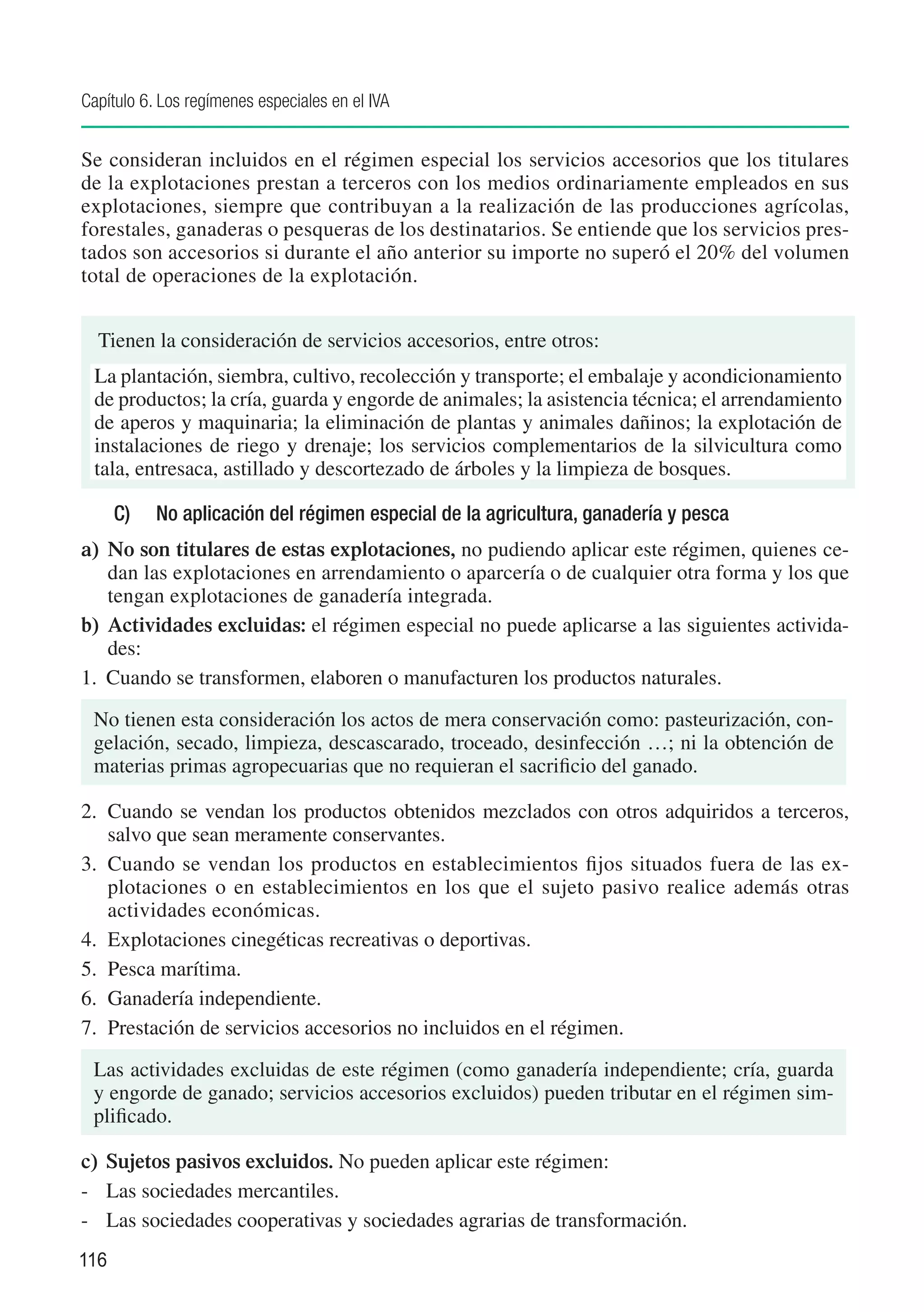 Capítulo 6. Los regímenes especiales en el IVA


Se consideran incluidos en el régimen especial los servicios accesorios que los titulares
de la explotaciones prestan a terceros con los medios ordinariamente empleados en sus
explotaciones, siempre que contribuyan a la realización de las producciones agrícolas,
forestales, ganaderas o pesqueras de los destinatarios. Se entiende que los servicios pres-
tados son accesorios si durante el año anterior su importe no superó el 20% del volumen
total de operaciones de la explotación.


  Tienen la consideración de servicios accesorios, entre otros:
 La plantación, siembra, cultivo, recolección y transporte; el embalaje y acondicionamiento
 de productos; la cría, guarda y engorde de animales; la asistencia técnica; el arrendamiento
 de aperos y maquinaria; la eliminación de plantas y animales dañinos; la explotación de
 instalaciones de riego y drenaje; los servicios complementarios de la silvicultura como
 tala, entresaca, astillado y descortezado de árboles y la limpieza de bosques.

      C)	   No aplicación del régimen especial de la agricultura, ganadería y pesca
a) 	No son titulares de estas explotaciones, no pudiendo aplicar este régimen, quienes ce-
    dan las explotaciones en arrendamiento o aparcería o de cualquier otra forma y los que
    tengan explotaciones de ganadería integrada.
b) 	Actividades excluidas: el régimen especial no puede aplicarse a las siguientes activida-
    des:
1. 	Cuando se transformen, elaboren o manufacturen los productos naturales.
 No tienen esta consideración los actos de mera conservación como: pasteurización, con-
 gelación, secado, limpieza, descascarado, troceado, desinfección …; ni la obtención de
 materias primas agropecuarias que no requieran el sacrificio del ganado.

2. 	Cuando se vendan los productos obtenidos mezclados con otros adquiridos a terceros,
    salvo que sean meramente conservantes.
3. 	Cuando se vendan los productos en establecimientos fijos situados fuera de las ex-
    plotaciones o en establecimientos en los que el sujeto pasivo realice además otras
    actividades económicas.
4. 	Explotaciones cinegéticas recreativas o deportivas.
5. 	Pesca marítima.
6. 	Ganadería independiente.
7. 	Prestación de servicios accesorios no incluidos en el régimen.
 Las actividades excluidas de este régimen (como ganadería independiente; cría, guarda
 y engorde de ganado; servicios accesorios excluidos) pueden tributar en el régimen sim-
 plificado.

c) 	Sujetos pasivos excluidos. No pueden aplicar este régimen:
-	 Las sociedades mercantiles.
-	 Las sociedades cooperativas y sociedades agrarias de transformación.
116
 