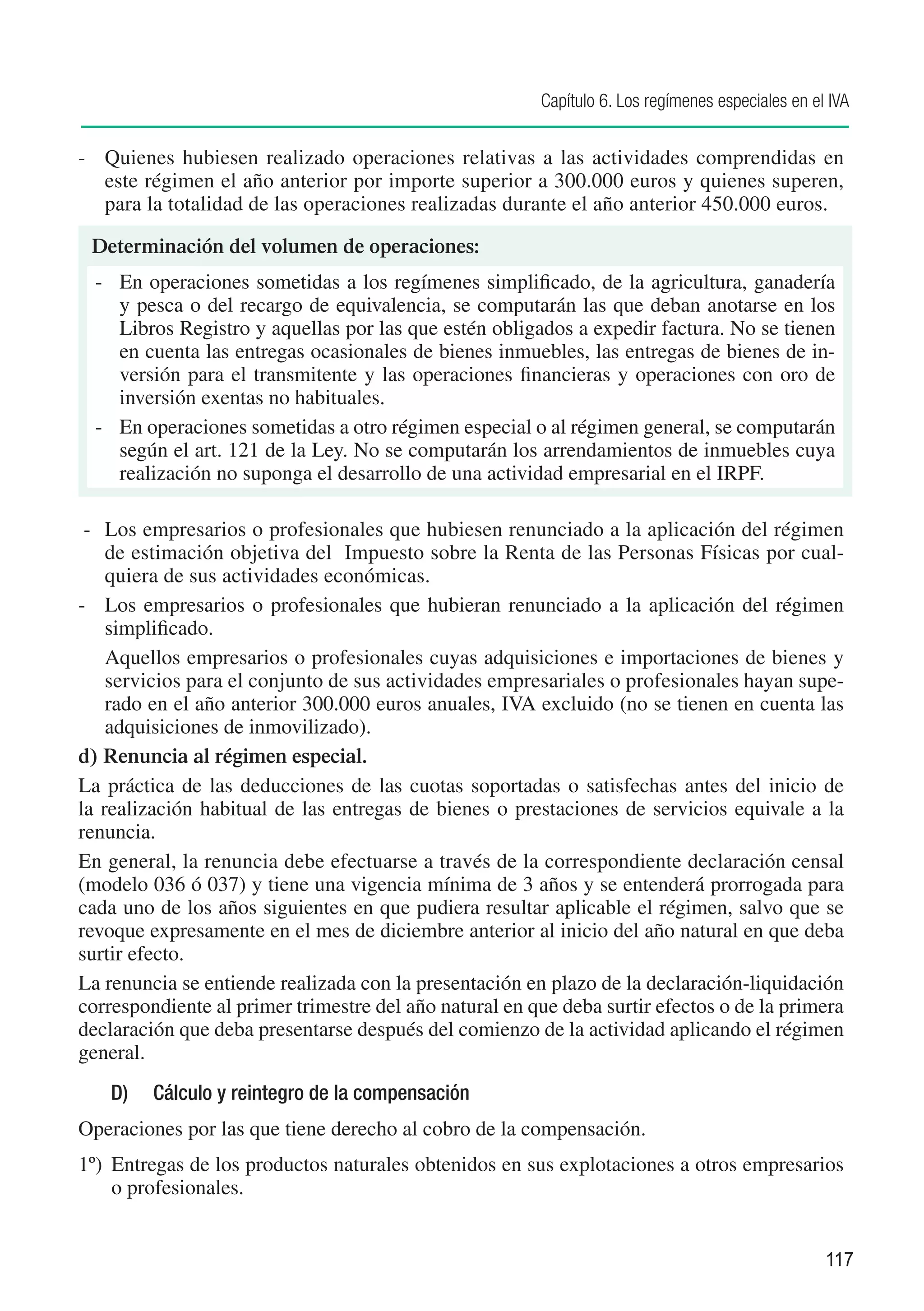 Capítulo 6. Los regímenes especiales en el IVA


-	 Quienes hubiesen realizado operaciones relativas a las actividades comprendidas en
   este régimen el año anterior por importe superior a 300.000 euros y quienes superen,
   para la totalidad de las operaciones realizadas durante el año anterior 450.000 euros.

 Determinación del volumen de operaciones:
  -	 En operaciones sometidas a los regímenes simplificado, de la agricultura, ganadería
     y pesca o del recargo de equivalencia, se computarán las que deban anotarse en los
     Libros Registro y aquellas por las que estén obligados a expedir factura. No se tienen
     en cuenta las entregas ocasionales de bienes inmuebles, las entregas de bienes de in-
     versión para el transmitente y las operaciones financieras y operaciones con oro de
     inversión exentas no habituales.
  -	 En operaciones sometidas a otro régimen especial o al régimen general, se computarán
     según el art. 121 de la Ley. No se computarán los arrendamientos de inmuebles cuya
     realización no suponga el desarrollo de una actividad empresarial en el IRPF.

 -	 Los empresarios o profesionales que hubiesen renunciado a la aplicación del régimen
    de estimación objetiva del Impuesto sobre la Renta de las Personas Físicas por cual-
    quiera de sus actividades económicas.
-	 Los empresarios o profesionales que hubieran renunciado a la aplicación del régimen
    simplificado.
	 Aquellos empresarios o profesionales cuyas adquisiciones e importaciones de bienes y
    servicios para el conjunto de sus actividades empresariales o profesionales hayan supe-
    rado en el año anterior 300.000 euros anuales, IVA excluido (no se tienen en cuenta las
    adquisiciones de inmovilizado).
d) 	Renuncia al régimen especial.
La práctica de las deducciones de las cuotas soportadas o satisfechas antes del inicio de
la realización habitual de las entregas de bienes o prestaciones de servicios equivale a la
renuncia.
En general, la renuncia debe efectuarse a través de la correspondiente declaración censal
(modelo 036 ó 037) y tiene una vigencia mínima de 3 años y se entenderá prorrogada para
cada uno de los años siguientes en que pudiera resultar aplicable el régimen, salvo que se
revoque expresamente en el mes de diciembre anterior al inicio del año natural en que deba
surtir efecto.
La renuncia se entiende realizada con la presentación en plazo de la declaración-liquidación
correspondiente al primer trimestre del año natural en que deba surtir efectos o de la primera
declaración que deba presentarse después del comienzo de la actividad aplicando el régimen
general.
    D)	 Cálculo y reintegro de la compensación
Operaciones por las que tiene derecho al cobro de la compensación.
1º)	 Entregas de los productos naturales obtenidos en sus explotaciones a otros empresarios
     o profesionales.


                                                                                                  117
 