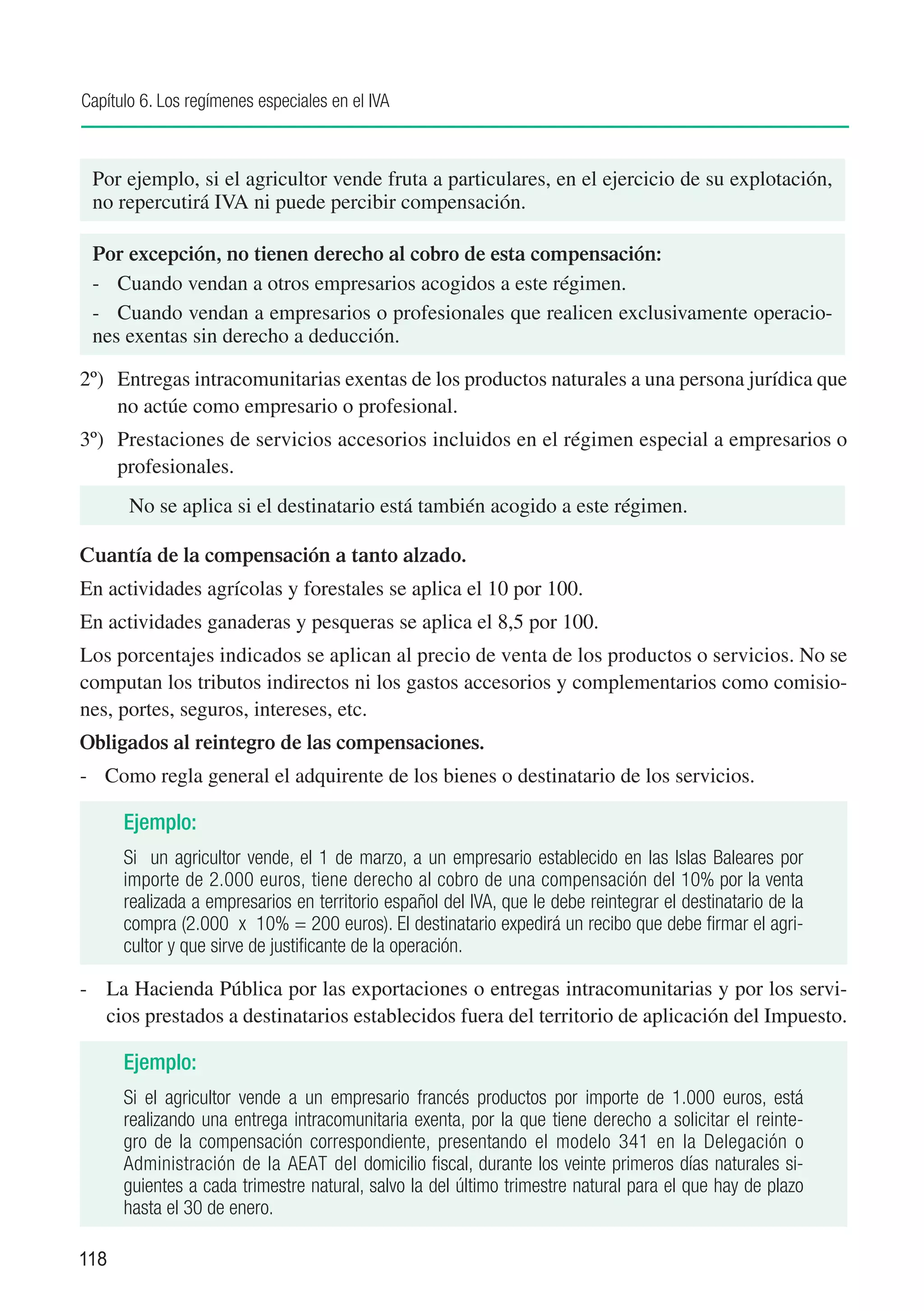 Capítulo 6. Los regímenes especiales en el IVA



 Por ejemplo, si el agricultor vende fruta a particulares, en el ejercicio de su explotación,
 no repercutirá IVA ni puede percibir compensación.

 Por excepción, no tienen derecho al cobro de esta compensación:
 -	 Cuando vendan a otros empresarios acogidos a este régimen.
 -	 Cuando vendan a empresarios o profesionales que realicen exclusivamente operacio-
 nes exentas sin derecho a deducción.

2º)	 Entregas intracomunitarias exentas de los productos naturales a una persona jurídica que
     no actúe como empresario o profesional.
3º)	 Prestaciones de servicios accesorios incluidos en el régimen especial a empresarios o
     profesionales.
       No se aplica si el destinatario está también acogido a este régimen.

Cuantía de la compensación a tanto alzado.
En actividades agrícolas y forestales se aplica el 10 por 100.
En actividades ganaderas y pesqueras se aplica el 8,5 por 100.
Los porcentajes indicados se aplican al precio de venta de los productos o servicios. No se
computan los tributos indirectos ni los gastos accesorios y complementarios como comisio-
nes, portes, seguros, intereses, etc.
Obligados al reintegro de las compensaciones.
-	 Como regla general el adquirente de los bienes o destinatario de los servicios.

      Ejemplo:
      Si un agricultor vende, el 1 de marzo, a un empresario establecido en las Islas Baleares por
      importe de 2.000 euros, tiene derecho al cobro de una compensación del 10% por la venta
      realizada a empresarios en territorio español del IVA, que le debe reintegrar el destinatario de la
      compra (2.000 x 10% = 200 euros). El destinatario expedirá un recibo que debe firmar el agri-
      cultor y que sirve de justificante de la operación.

-	 La Hacienda Pública por las exportaciones o entregas intracomunitarias y por los servi-
   cios prestados a destinatarios establecidos fuera del territorio de aplicación del Impuesto.

      Ejemplo:
      Si el agricultor vende a un empresario francés productos por importe de 1.000 euros, está
      realizando una entrega intracomunitaria exenta, por la que tiene derecho a solicitar el reinte-
      gro de la compensación correspondiente, presentando el modelo 341 en la Delegación o
      Administración de la AEAT del domicilio fiscal, durante los veinte primeros días naturales si-
      guientes a cada trimestre natural, salvo la del último trimestre natural para el que hay de plazo
      hasta el 30 de enero.

118
 