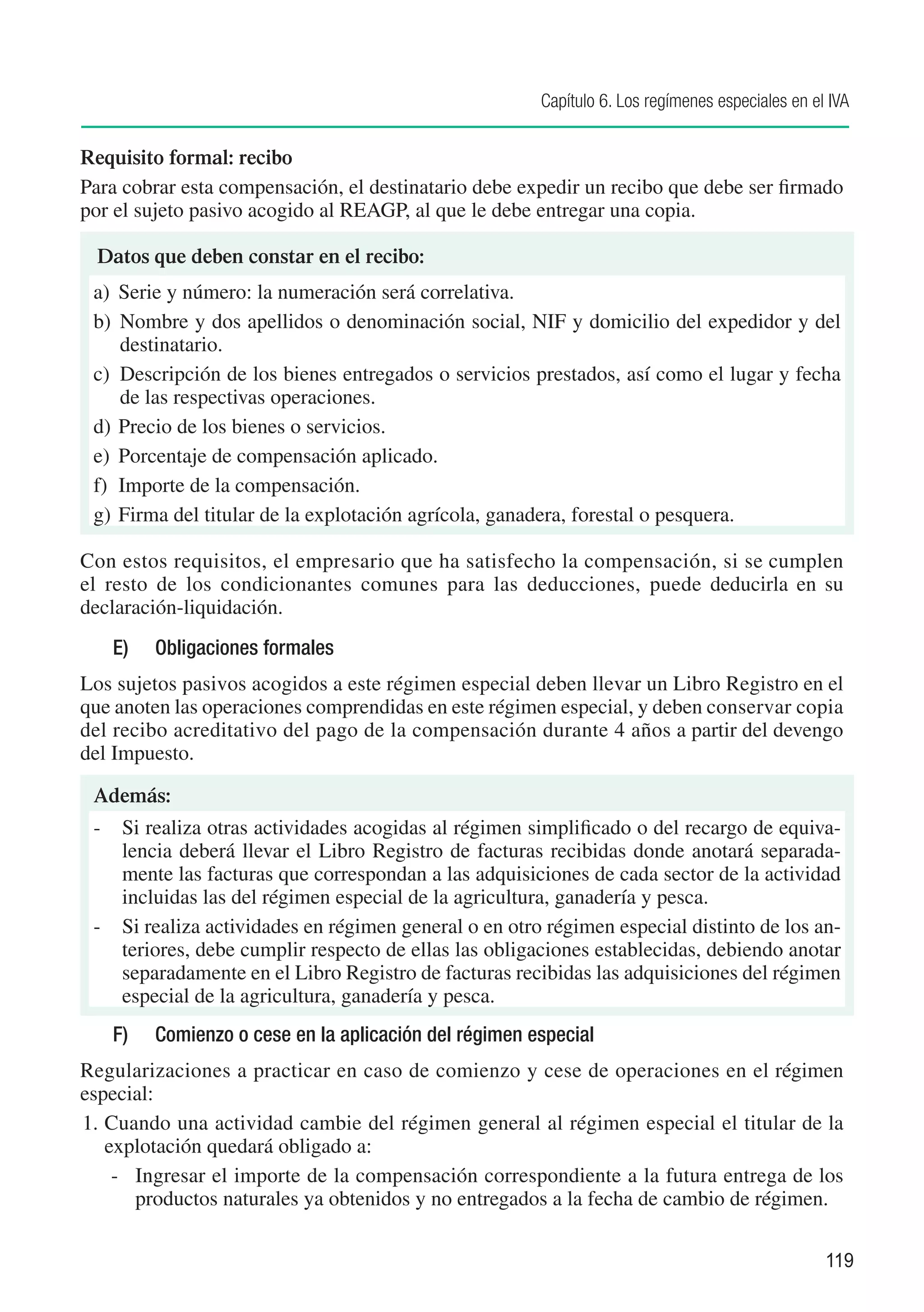 Capítulo 6. Los regímenes especiales en el IVA


Requisito formal: recibo
Para cobrar esta compensación, el destinatario debe expedir un recibo que debe ser firmado
por el sujeto pasivo acogido al REAGP, al que le debe entregar una copia.

 D
 ­ atos que deben constar en el recibo:
 a)	 Serie y número: la numeración será correlativa.
 b)	 Nombre y dos apellidos o denominación social, NIF y domicilio del expedidor y del
     destinatario.
 c)	 Descripción de los bienes entregados o servicios prestados, así como el lugar y fecha
     de las respectivas operaciones.
 d)	 Precio de los bienes o servicios.
 e)	 Porcentaje de compensación aplicado.
 f)	 Importe de la compensación.
 g)	 Firma del titular de la explotación agrícola, ganadera, forestal o pesquera.

Con estos requisitos, el empresario que ha satisfecho la compensación, si se cumplen
el resto de los condicionantes comunes para las deducciones, puede deducirla en su
declaración-liquidación.
   E)	   Obligaciones formales
Los sujetos pasivos acogidos a este régimen especial deben llevar un Libro Registro en el
que anoten las operaciones comprendidas en este régimen especial, y deben conservar copia
del recibo acreditativo del pago de la compensación durante 4 años a partir del devengo
del Impuesto.

 Además:
 -	 Si realiza otras actividades acogidas al régimen simplificado o del recargo de equiva-
    lencia deberá llevar el Libro Registro de facturas recibidas donde anotará separada-
    mente las facturas que correspondan a las adquisiciones de cada sector de la actividad
    incluidas las del régimen especial de la agricultura, ganadería y pesca.
 -	 Si realiza actividades en régimen general o en otro régimen especial distinto de los an-
    teriores, debe cumplir respecto de ellas las obligaciones establecidas, debiendo anotar
    separadamente en el Libro Registro de facturas recibidas las adquisiciones del régimen
    especial de la agricultura, ganadería y pesca.
   F)	   Comienzo o cese en la aplicación del régimen especial
Regularizaciones a practicar en caso de comienzo y cese de operaciones en el régimen
especial:
1.	Cuando una actividad cambie del régimen general al régimen especial el titular de la
   explotación quedará obligado a:
    -	 Ingresar el importe de la compensación correspondiente a la futura entrega de los
       productos naturales ya obtenidos y no entregados a la fecha de cambio de régimen.

                                                                                                 119
 