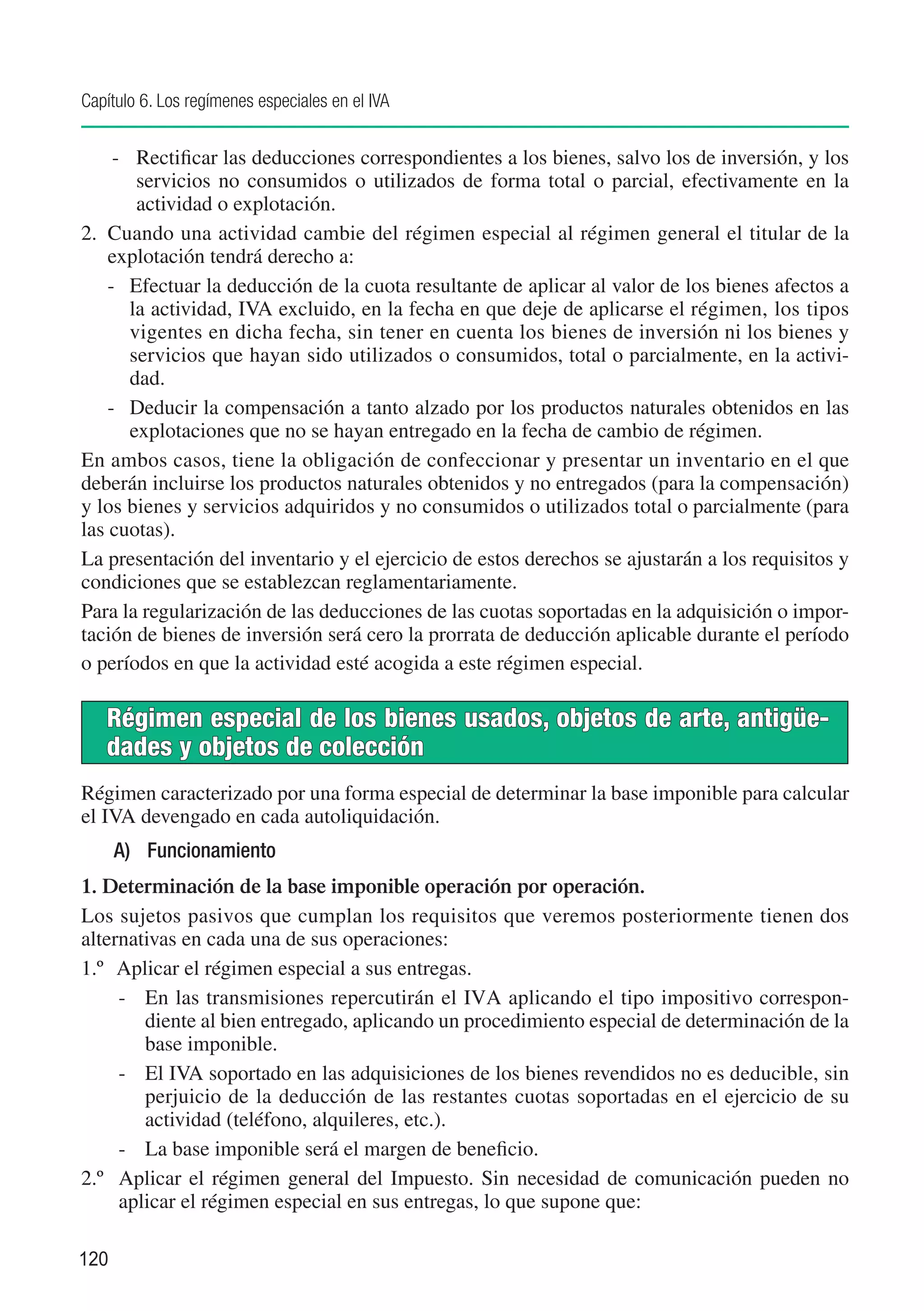 Capítulo 6. Los regímenes especiales en el IVA


     -	 Rectificar las deducciones correspondientes a los bienes, salvo los de inversión, y los
        servicios no consumidos o utilizados de forma total o parcial, efectivamente en la
        actividad o explotación.
2.	 Cuando una actividad cambie del régimen especial al régimen general el titular de la
    explotación tendrá derecho a:
    -	 Efectuar la deducción de la cuota resultante de aplicar al valor de los bienes afectos a
       la actividad, IVA excluido, en la fecha en que deje de aplicarse el régimen, los tipos
       vigentes en dicha fecha, sin tener en cuenta los bienes de inversión ni los bienes y
       servicios que hayan sido utilizados o consumidos, total o parcialmente, en la activi-
       dad.
    -	 Deducir la compensación a tanto alzado por los productos naturales obtenidos en las
       explotaciones que no se hayan entregado en la fecha de cambio de régimen.
En ambos casos, tiene la obligación de confeccionar y presentar un inventario en el que
deberán incluirse los productos naturales obtenidos y no entregados (para la compensación)
y los bienes y servicios adquiridos y no consumidos o utilizados total o parcialmente (para
las cuotas).
La presentación del inventario y el ejercicio de estos derechos se ajustarán a los requisitos y
condiciones que se establezcan reglamentariamente.
Para la regularización de las deducciones de las cuotas soportadas en la adquisición o impor-
tación de bienes de inversión será cero la prorrata de deducción aplicable durante el período
o períodos en que la actividad esté acogida a este régimen especial.

   Régimen especial de los bienes usados, objetos de arte, antigüe-
   dades y objetos de colección
Régimen caracterizado por una forma especial de determinar la base imponible para calcular
el IVA devengado en cada autoliquidación.
      A)	 Funcionamiento
1. Determinación de la base imponible operación por operación.
Los sujetos pasivos que cumplan los requisitos que veremos posteriormente tienen dos
alternativas en cada una de sus operaciones:
1.º	 Aplicar el régimen especial a sus entregas.
     -	 En las transmisiones repercutirán el IVA aplicando el tipo impositivo correspon-
        diente al bien entregado, aplicando un procedimiento especial de determinación de la
        base imponible.
     -	 El IVA soportado en las adquisiciones de los bienes revendidos no es deducible, sin
        perjuicio de la deducción de las restantes cuotas soportadas en el ejercicio de su
        actividad (teléfono, alquileres, etc.).
     -	 La base imponible será el margen de beneficio.
2.º	 Aplicar el régimen general del Impuesto. Sin necesidad de comunicación pueden no
     aplicar el régimen especial en sus entregas, lo que supone que:

120
 