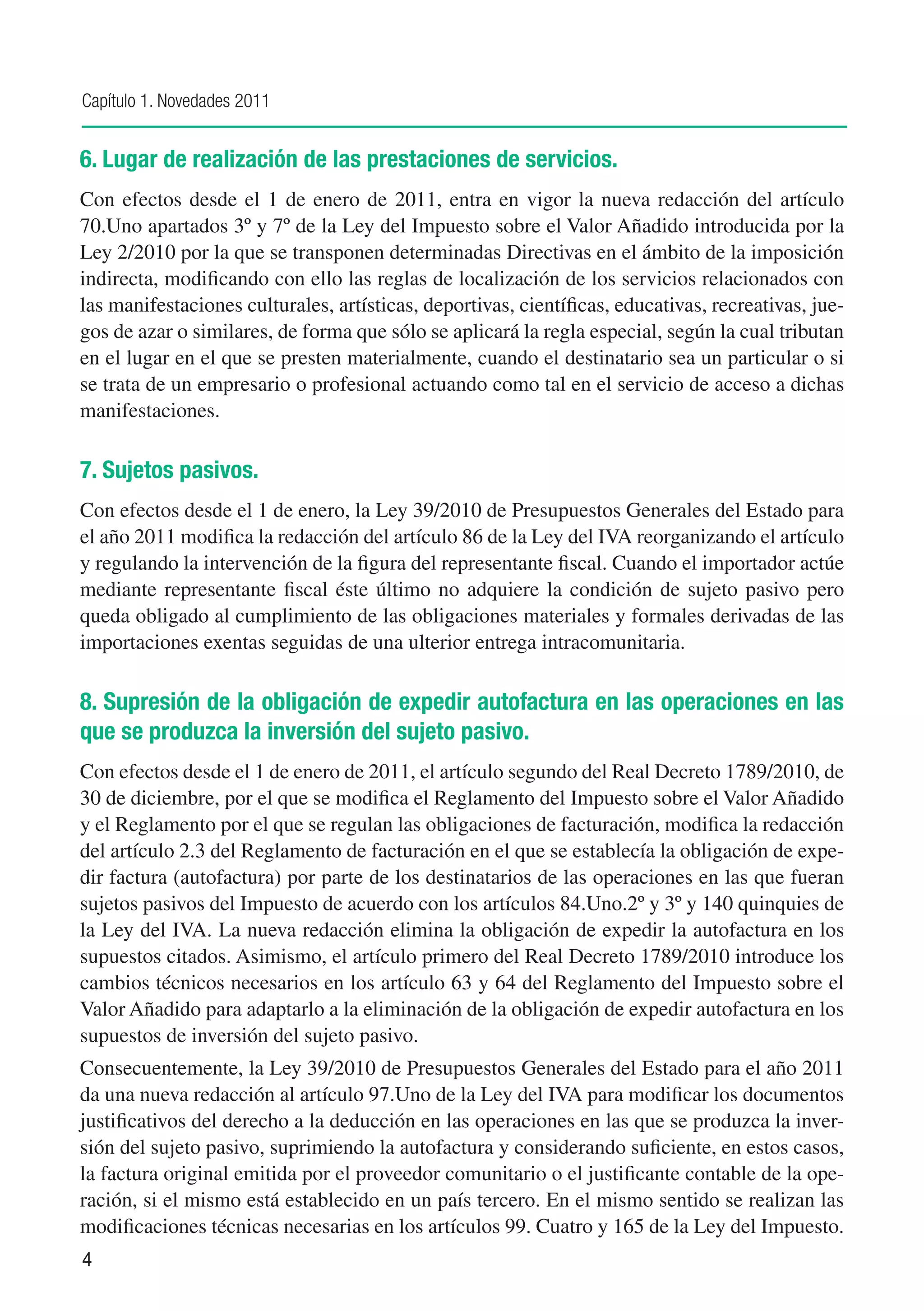 Capítulo 1. Novedades 2011


6. Lugar de realización de las prestaciones de servicios.
Con efectos desde el 1 de enero de 2011, entra en vigor la nueva redacción del artículo
70.Uno apartados 3º y 7º de la Ley del Impuesto sobre el Valor Añadido introducida por la
Ley 2/2010 por la que se transponen determinadas Directivas en el ámbito de la imposición
indirecta, modificando con ello las reglas de localización de los servicios relacionados con
las manifestaciones culturales, artísticas, deportivas, científicas, educativas, recreativas, jue-
gos de azar o similares, de forma que sólo se aplicará la regla especial, según la cual tributan
en el lugar en el que se presten materialmente, cuando el destinatario sea un particular o si
se trata de un empresario o profesional actuando como tal en el servicio de acceso a dichas
manifestaciones.

7. Sujetos pasivos.
Con efectos desde el 1 de enero, la Ley 39/2010 de Presupuestos Generales del Estado para
el año 2011 modifica la redacción del artículo 86 de la Ley del IVA reorganizando el artículo
y regulando la intervención de la figura del representante fiscal. Cuando el importador actúe
mediante representante fiscal éste último no adquiere la condición de sujeto pasivo pero
queda obligado al cumplimiento de las obligaciones materiales y formales derivadas de las
importaciones exentas seguidas de una ulterior entrega intracomunitaria.

8. Supresión de la obligación de expedir autofactura en las operaciones en las
que se produzca la inversión del sujeto pasivo.
Con efectos desde el 1 de enero de 2011, el artículo segundo del Real Decreto 1789/2010, de
30 de diciembre, por el que se modifica el Reglamento del Impuesto sobre el Valor Añadido
y el Reglamento por el que se regulan las obligaciones de facturación, modifica la redacción
del artículo 2.3 del Reglamento de facturación en el que se establecía la obligación de expe-
dir factura (autofactura) por parte de los destinatarios de las operaciones en las que fueran
sujetos pasivos del Impuesto de acuerdo con los artículos 84.Uno.2º y 3º y 140 quinquies de
la Ley del IVA. La nueva redacción elimina la obligación de expedir la autofactura en los
supuestos citados. Asimismo, el artículo primero del Real Decreto 1789/2010 introduce los
cambios técnicos necesarios en los artículo 63 y 64 del Reglamento del Impuesto sobre el
Valor Añadido para adaptarlo a la eliminación de la obligación de expedir autofactura en los
supuestos de inversión del sujeto pasivo.
Consecuentemente, la Ley 39/2010 de Presupuestos Generales del Estado para el año 2011
da una nueva redacción al artículo 97.Uno de la Ley del IVA para modificar los documentos
justificativos del derecho a la deducción en las operaciones en las que se produzca la inver-
sión del sujeto pasivo, suprimiendo la autofactura y considerando suficiente, en estos casos,
la factura original emitida por el proveedor comunitario o el justificante contable de la ope-
ración, si el mismo está establecido en un país tercero. En el mismo sentido se realizan las
modificaciones técnicas necesarias en los artículos 99. Cuatro y 165 de la Ley del Impuesto.
4
 