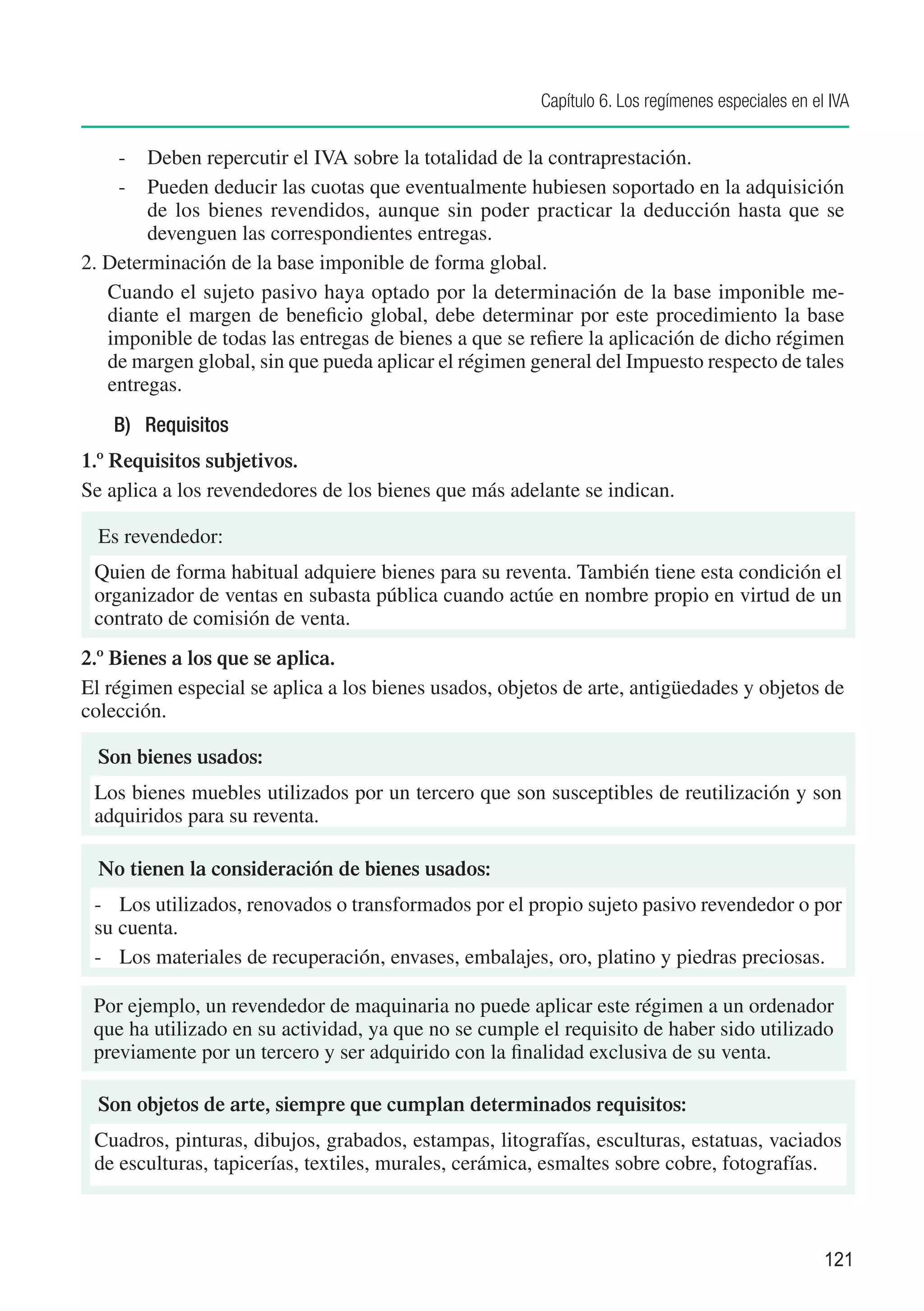 Capítulo 6. Los regímenes especiales en el IVA


    -	 Deben repercutir el IVA sobre la totalidad de la contraprestación.
    -	 Pueden deducir las cuotas que eventualmente hubiesen soportado en la adquisición
        de los bienes revendidos, aunque sin poder practicar la deducción hasta que se
        devenguen las correspondientes entregas.
2. Determinación de la base imponible de forma global.
	 Cuando el sujeto pasivo haya optado por la determinación de la base imponible me-
   diante el margen de beneficio global, debe determinar por este procedimiento la base
   imponible de todas las entregas de bienes a que se refiere la aplicación de dicho régimen
   de margen global, sin que pueda aplicar el régimen general del Impuesto respecto de tales
   entregas.
   B)	 Requisitos
1.º Requisitos subjetivos.
Se aplica a los revendedores de los bienes que más adelante se indican.

  Es revendedor:
 Quien de forma habitual adquiere bienes para su reventa. También tiene esta condición el
 organizador de ventas en subasta pública cuando actúe en nombre propio en virtud de un
 contrato de comisión de venta.
2.º Bienes a los que se aplica.
El régimen especial se aplica a los bienes usados, objetos de arte, antigüedades y objetos de
colección.

  Son bienes usados:
 Los bienes muebles utilizados por un tercero que son susceptibles de reutilización y son
 adquiridos para su reventa.

  No tienen la consideración de bienes usados:
 -	 Los utilizados, renovados o transformados por el propio sujeto pasivo revendedor o por
 su cuenta.
 -	 Los materiales de recuperación, envases, embalajes, oro, platino y piedras preciosas.

 Por ejemplo, un revendedor de maquinaria no puede aplicar este régimen a un ordenador
 que ha utilizado en su actividad, ya que no se cumple el requisito de haber sido utilizado
 previamente por un tercero y ser adquirido con la finalidad exclusiva de su venta.

  Son objetos de arte, siempre que cumplan determinados requisitos:
 Cuadros, pinturas, dibujos, grabados, estampas, litografías, esculturas, estatuas, vaciados
 de esculturas, tapicerías, textiles, murales, cerámica, esmaltes sobre cobre, fotografías.



                                                                                                  121
 