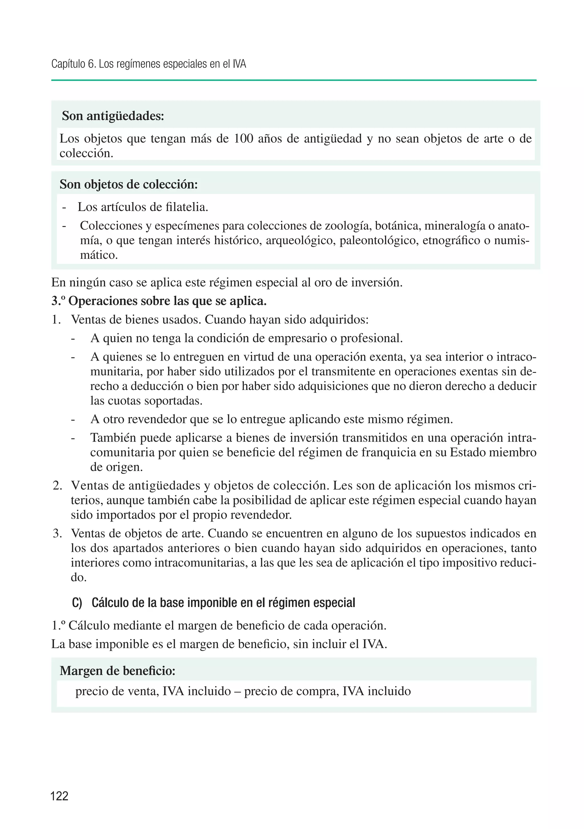 Capítulo 6. Los regímenes especiales en el IVA



  Son antigüedades:
 Los objetos que tengan más de 100 años de antigüedad y no sean objetos de arte o de
 colección.

 Son objetos de colección:
  -	 Los artículos de filatelia.
  -	 Colecciones y especímenes para colecciones de zoología, botánica, mineralogía o anato-
     mía, o que tengan interés histórico, arqueológico, paleontológico, etnográfico o numis-
     mático.

En ningún caso se aplica este régimen especial al oro de inversión.
3.º Operaciones sobre las que se aplica.
1.	 Ventas de bienes usados. Cuando hayan sido adquiridos:
    -	 A quien no tenga la condición de empresario o profesional.
    -	 A quienes se lo entreguen en virtud de una operación exenta, ya sea interior o intraco-
        munitaria, por haber sido utilizados por el transmitente en operaciones exentas sin de-
        recho a deducción o bien por haber sido adquisiciones que no dieron derecho a deducir
        las cuotas soportadas.
    -	 A otro revendedor que se lo entregue aplicando este mismo régimen.
    -	 También puede aplicarse a bienes de inversión transmitidos en una operación intra-
        comunitaria por quien se beneficie del régimen de franquicia en su Estado miembro
        de origen.
2.	 Ventas de antigüedades y objetos de colección. Les son de aplicación los mismos cri-
    terios, aunque también cabe la posibilidad de aplicar este régimen especial cuando hayan
    sido importados por el propio revendedor.
3.	 Ventas de objetos de arte. Cuando se encuentren en alguno de los supuestos indicados en
    los dos apartados anteriores o bien cuando hayan sido adquiridos en operaciones, tanto
    interiores como intracomunitarias, a las que les sea de aplicación el tipo impositivo reduci-
    do.
      C)	 Cálculo de la base imponible en el régimen especial
1.º Cálculo mediante el margen de beneficio de cada operación.
La base imponible es el margen de beneficio, sin incluir el IVA.

 Margen de beneficio:
 	 precio de venta, IVA incluido – precio de compra, IVA incluido




122
 