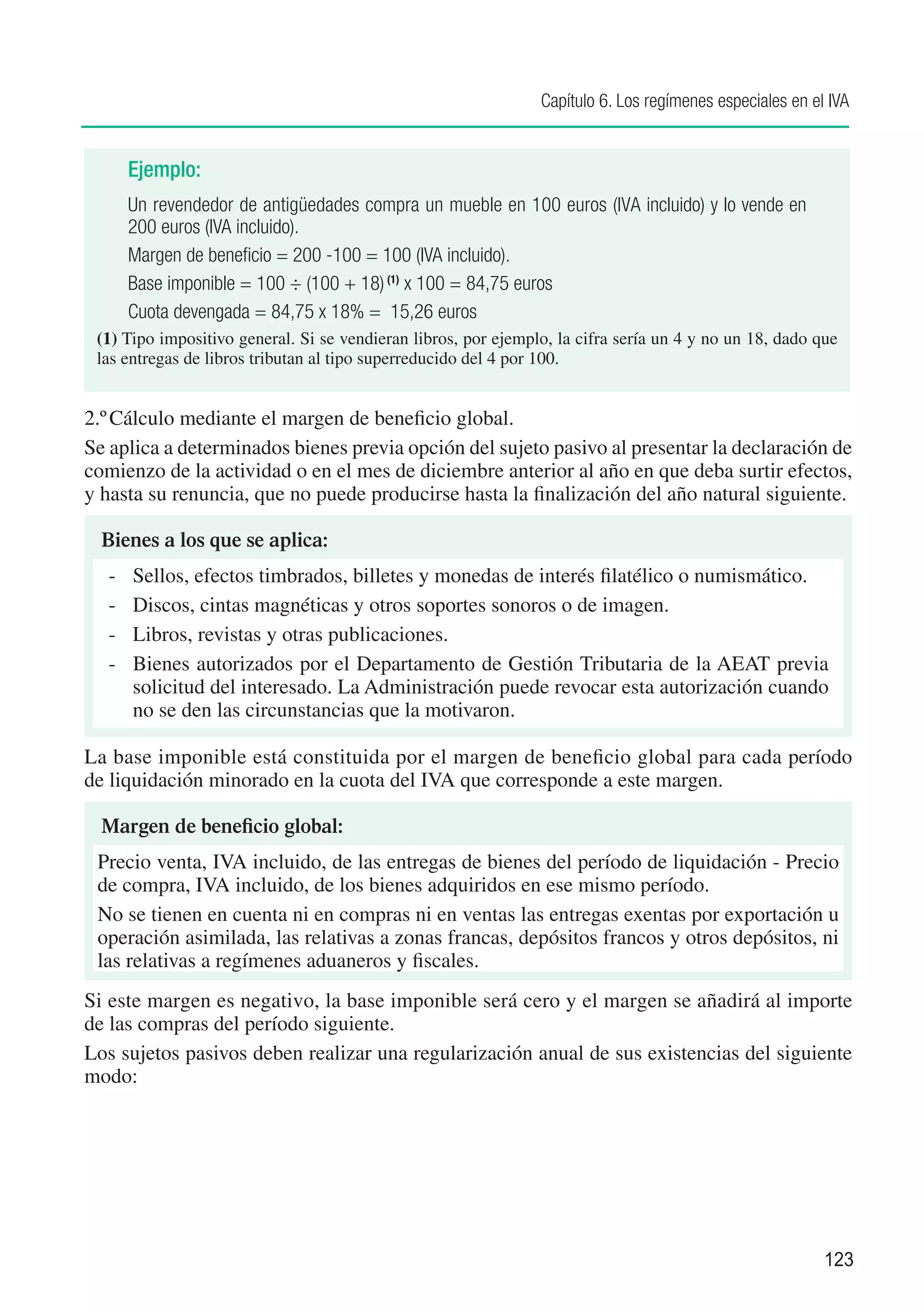 Capítulo 6. Los regímenes especiales en el IVA


       Ejemplo:
       Un revendedor de antigüedades compra un mueble en 100 euros (IVA incluido) y lo vende en
       200 euros (IVA incluido).
       Margen de beneficio = 200 -100 = 100 (IVA incluido).
       Base imponible = 100 ÷ (100 + 18) (1) x 100 = 84,75 euros
       Cuota devengada = 84,75 x 18% = 15,26 euros
 (1)	Tipo impositivo general. Si se vendieran libros, por ejemplo, la cifra sería un 4 y no un 18, dado que
 las entregas de libros tributan al tipo superreducido del 4 por 100.


2.º	Cálculo mediante el margen de beneficio global.
Se aplica a determinados bienes previa opción del sujeto pasivo al presentar la declaración de
comienzo de la actividad o en el mes de diciembre anterior al año en que deba surtir efectos,
y hasta su renuncia, que no puede producirse hasta la finalización del año natural siguiente.

  Bienes a los que se aplica:
  -	   Sellos, efectos timbrados, billetes y monedas de interés filatélico o numismático.
  -	   Discos, cintas magnéticas y otros soportes sonoros o de imagen.
  -	   Libros, revistas y otras publicaciones.
  -	   Bienes autorizados por el Departamento de Gestión Tributaria de la AEAT previa
       solicitud del interesado. La Administración puede revocar esta autorización cuando
       no se den las circunstancias que la motivaron.

La base imponible está constituida por el margen de beneficio global para cada período
de liquidación minorado en la cuota del IVA que corresponde a este margen.

  Margen de beneficio global:
 Precio venta, IVA incluido, de las entregas de bienes del período de liquidación - Precio
 de compra, IVA incluido, de los bienes adquiridos en ese mismo período.
 No se tienen en cuenta ni en compras ni en ventas las entregas exentas por exportación u
 operación asimilada, las relativas a zonas francas, depósitos francos y otros depósitos, ni
 las relativas a regímenes aduaneros y fiscales.
Si este margen es negativo, la base imponible será cero y el margen se añadirá al importe
de las compras del período siguiente.
Los sujetos pasivos deben realizar una regularización anual de sus existencias del siguiente
modo:




                                                                                                          123
 