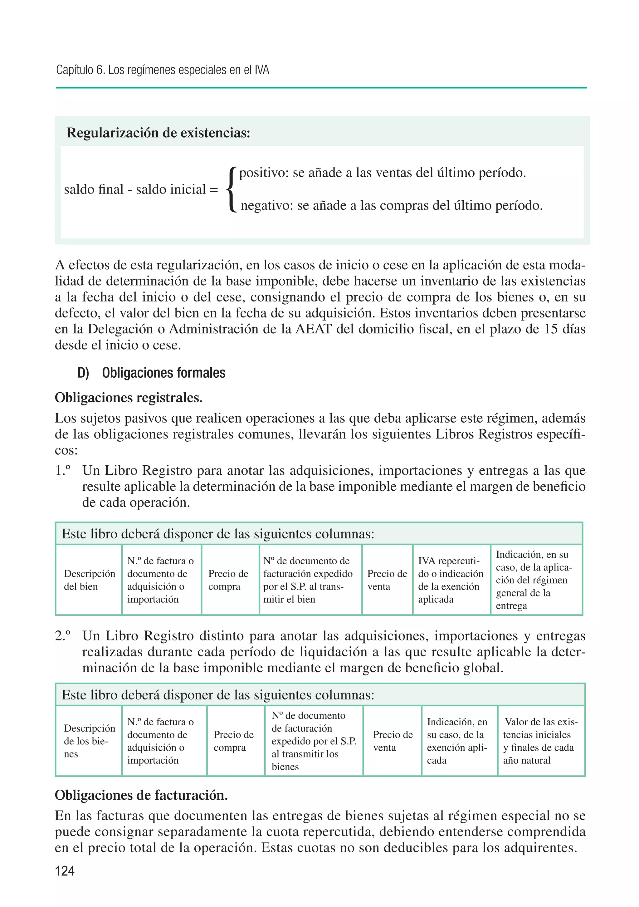 Capítulo 6. Los regímenes especiales en el IVA



  Regularización de existencias:


 saldo final - saldo inicial =
                                    {
                                    	   positivo: se añade a las ventas del último período.

                                         negativo: se añade a las compras del último período.



A efectos de esta regularización, en los casos de inicio o cese en la aplicación de esta moda-
lidad de determinación de la base imponible, debe hacerse un inventario de las existencias
a la fecha del inicio o del cese, consignando el precio de compra de los bienes o, en su
defecto, el valor del bien en la fecha de su adquisición. Estos inventarios deben presentarse
en la Delegación o Administración de la AEAT del domicilio fiscal, en el plazo de 15 días
desde el inicio o cese.
      D)	 Obligaciones formales
Obligaciones registrales.
Los sujetos pasivos que realicen operaciones a las que deba aplicarse este régimen, además
de las obligaciones registrales comunes, llevarán los siguientes Libros Registros específi-
cos:
1.º	 Un Libro Registro para anotar las adquisiciones, importaciones y entregas a las que
     resulte aplicable la determinación de la base imponible mediante el margen de beneficio
     de cada operación.

 Este libro deberá disponer de las siguientes columnas:
                                                                                                        Indicación, en su
               N.º de factura o                Nº de documento de                    IVA repercuti-
                                                                                                        caso, de la aplica-
 Descripción   documento de       Precio de    facturación expedido     Precio de    do o indicación
                                                                                                        ción del régimen
 del bien      adquisición o      compra       por el S.P. al trans-    venta        de la exención
                                                                                                        general de la
               importación                     mitir el bien                         aplicada
                                                                                                        entrega

2.º	 Un Libro Registro distinto para anotar las adquisiciones, importaciones y entregas
     realizadas durante cada período de liquidación a las que resulte aplicable la deter-
     minación de la base imponible mediante el margen de beneficio global.
 Este libro deberá disponer de las siguientes columnas:
                                                 Nº de documento
               N.º de factura o                                                        Indicación, en     Valor de las exis-
 Descripción                                     de facturación
               documento de        Precio de                             Precio de     su caso, de la    tencias iniciales
 de los bie-                                     expedido por el S.P.
               adquisición o       compra                                venta         exención apli-    y finales de cada
 nes                                             al transmitir los
               importación                                                             cada              año natural
                                                 bienes

Obligaciones de facturación.
En las facturas que documenten las entregas de bienes sujetas al régimen especial no se
puede consignar separadamente la cuota repercutida, debiendo entenderse comprendida
en el precio total de la operación. Estas cuotas no son deducibles para los adquirentes.
124
 