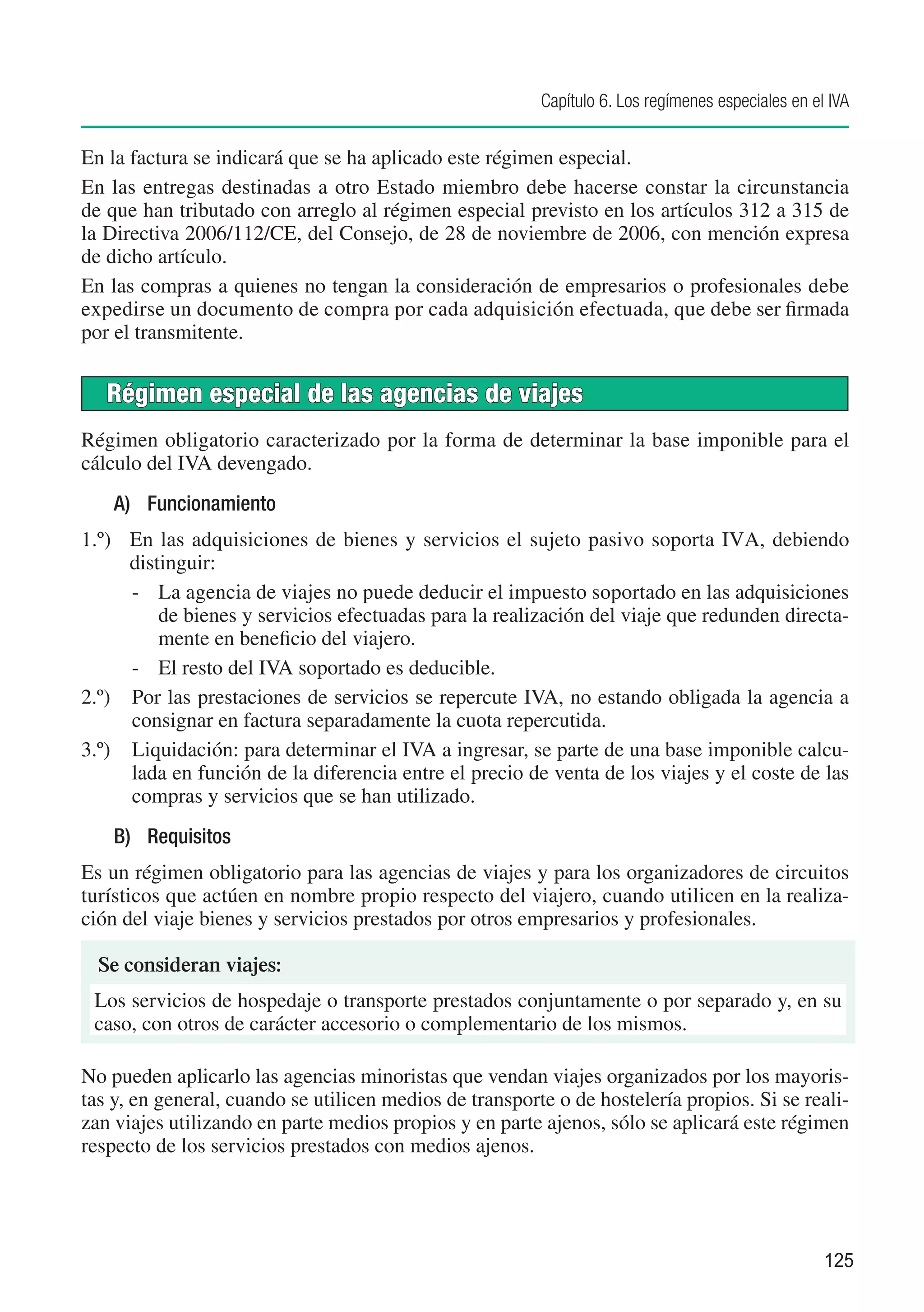 Capítulo 6. Los regímenes especiales en el IVA


En la factura se indicará que se ha aplicado este régimen especial.
En las entregas destinadas a otro Estado miembro debe hacerse constar la circunstancia
de que han tributado con arreglo al régimen especial previsto en los artículos 312 a 315 de
la Directiva 2006/112/CE, del Consejo, de 28 de noviembre de 2006, con mención expresa
de dicho artículo.
En las compras a quienes no tengan la consideración de empresarios o profesionales debe
expedirse un documento de compra por cada adquisición efectuada, que debe ser firmada
por el transmitente.


   Régimen especial de las agencias de viajes
Régimen obligatorio caracterizado por la forma de determinar la base imponible para el
cálculo del IVA devengado.
    A)	 Funcionamiento
1.º)	 En las adquisiciones de bienes y servicios el sujeto pasivo soporta IVA, debiendo
      distinguir:
      -	 La agencia de viajes no puede deducir el impuesto soportado en las adquisiciones
          de bienes y servicios efectuadas para la realización del viaje que redunden directa-
          mente en beneficio del viajero.
      -	 El resto del IVA soportado es deducible.
2.º)	 Por las prestaciones de servicios se repercute IVA, no estando obligada la agencia a
      consignar en factura separadamente la cuota repercutida.
3.º)	 Liquidación: para determinar el IVA a ingresar, se parte de una base imponible calcu-
      lada en función de la diferencia entre el precio de venta de los viajes y el coste de las
      compras y servicios que se han utilizado.
    B)	 Requisitos
Es un régimen obligatorio para las agencias de viajes y para los organizadores de circuitos
turísticos que actúen en nombre propio respecto del viajero, cuando utilicen en la realiza-
ción del viaje bienes y servicios prestados por otros empresarios y profesionales.

  Se consideran viajes:
 Los servicios de hospedaje o transporte prestados conjuntamente o por separado y, en su
 caso, con otros de carácter accesorio o complementario de los mismos.

No pueden aplicarlo las agencias minoristas que vendan viajes organizados por los mayoris-
tas y, en general, cuando se utilicen medios de transporte o de hostelería propios. Si se reali-
zan viajes utilizando en parte medios propios y en parte ajenos, sólo se aplicará este régimen
respecto de los servicios prestados con medios ajenos.




                                                                                                   125
 
