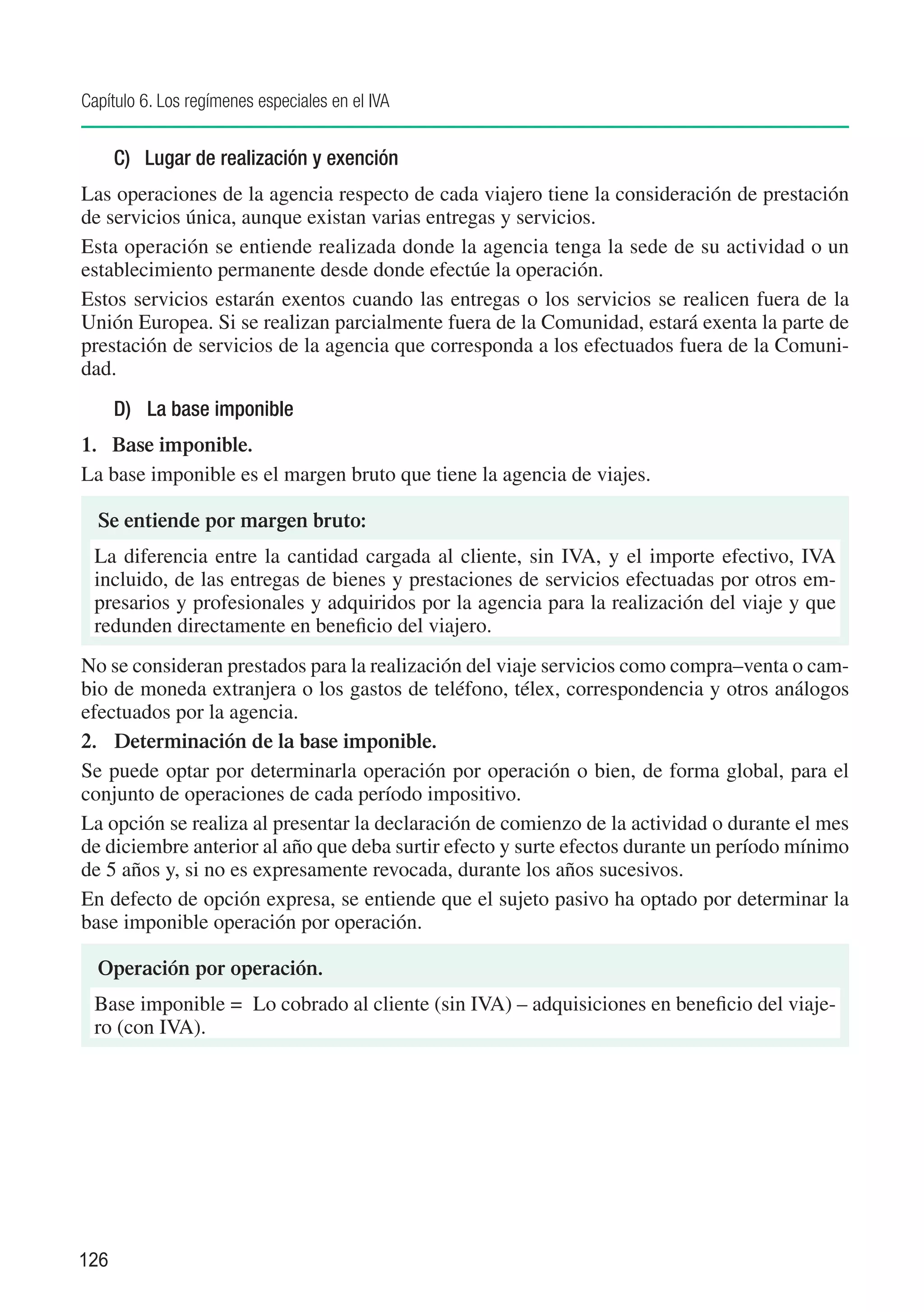 Capítulo 6. Los regímenes especiales en el IVA


      C)	 Lugar de realización y exención
Las operaciones de la agencia respecto de cada viajero tiene la consideración de prestación
de servicios única, aunque existan varias entregas y servicios.
Esta operación se entiende realizada donde la agencia tenga la sede de su actividad o un
establecimiento permanente desde donde efectúe la operación.
Estos servicios estarán exentos cuando las entregas o los servicios se realicen fuera de la
Unión Europea. Si se realizan parcialmente fuera de la Comunidad, estará exenta la parte de
prestación de servicios de la agencia que corresponda a los efectuados fuera de la Comuni-
dad.
      D)	 La base imponible
1. 	Base imponible.
La base imponible es el margen bruto que tiene la agencia de viajes.

  Se entiende por margen bruto:
 La diferencia entre la cantidad cargada al cliente, sin IVA, y el importe efectivo, IVA
 incluido, de las entregas de bienes y prestaciones de servicios efectuadas por otros em-
 presarios y profesionales y adquiridos por la agencia para la realización del viaje y que
 redunden directamente en beneficio del viajero.
No se consideran prestados para la realización del viaje servicios como compra–venta o cam-
bio de moneda extranjera o los gastos de teléfono, télex, correspondencia y otros análogos
efectuados por la agencia.
2. 	 Determinación de la base imponible.
Se puede optar por determinarla operación por operación o bien, de forma global, para el
conjunto de operaciones de cada período impositivo.
La opción se realiza al presentar la declaración de comienzo de la actividad o durante el mes
de diciembre anterior al año que deba surtir efecto y surte efectos durante un período mínimo
de 5 años y, si no es expresamente revocada, durante los años sucesivos.
En defecto de opción expresa, se entiende que el sujeto pasivo ha optado por determinar la
base imponible operación por operación.

  Operación por operación.
 Base imponible =	 Lo cobrado al cliente (sin IVA) – adquisiciones en beneficio del viaje-
 ro (con IVA).




126
 