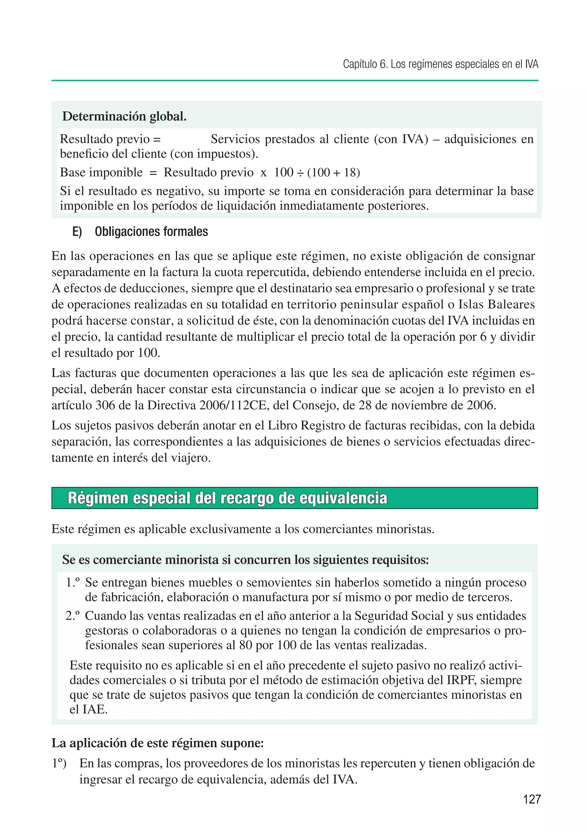 Capítulo 6. Los regímenes especiales en el IVA



  Determinación global.
 Resultado previo =	           Servicios prestados al cliente (con IVA) – adquisiciones en
 beneficio del cliente (con impuestos).
 Base imponible =	 Resultado previo x 100 ÷ (100 + 18)
 Si el resultado es negativo, su importe se toma en consideración para determinar la base
 imponible en los períodos de liquidación inmediatamente posteriores.
    E)	 Obligaciones formales
En las operaciones en las que se aplique este régimen, no existe obligación de consignar
separadamente en la factura la cuota repercutida, debiendo entenderse incluida en el precio.
A efectos de deducciones, siempre que el destinatario sea empresario o profesional y se trate
de operaciones realizadas en su totalidad en territorio peninsular español o Islas Baleares
podrá hacerse constar, a solicitud de éste, con la denominación cuotas del IVA incluidas en
el precio, la cantidad resultante de multiplicar el precio total de la operación por 6 y dividir
el resultado por 100.
Las facturas que documenten operaciones a las que les sea de aplicación este régimen es-
pecial, deberán hacer constar esta circunstancia o indicar que se acojen a lo previsto en el
artículo 306 de la Directiva 2006/112CE, del Consejo, de 28 de noviembre de 2006.
Los sujetos pasivos deberán anotar en el Libro Registro de facturas recibidas, con la debida
separación, las correspondientes a las adquisiciones de bienes o servicios efectuadas direc-
tamente en interés del viajero.


   Régimen especial del recargo de equivalencia
Este régimen es aplicable exclusivamente a los comerciantes minoristas.

  Se es comerciante minorista si concurren los siguientes requisitos:
  1.º	 Se entregan bienes muebles o semovientes sin haberlos sometido a ningún proceso
       de fabricación, elaboración o manufactura por sí mismo o por medio de terceros.
  2.º	 Cuando las ventas realizadas en el año anterior a la Seguridad Social y sus entidades
       gestoras o colaboradoras o a quienes no tengan la condición de empresarios o pro-
       fesionales sean superiores al 80 por 100 de las ventas realizadas.
   Este requisito no es aplicable si en el año precedente el sujeto pasivo no realizó activi-
   dades comerciales o si tributa por el método de estimación objetiva del IRPF, siempre
   que se trate de sujetos pasivos que tengan la condición de comerciantes minoristas en
   el IAE.

La aplicación de este régimen supone:
1º) 	 En las compras, los proveedores de los minoristas les repercuten y tienen obligación de
      ingresar el recargo de equivalencia, además del IVA.
                                                                                                   127
 
