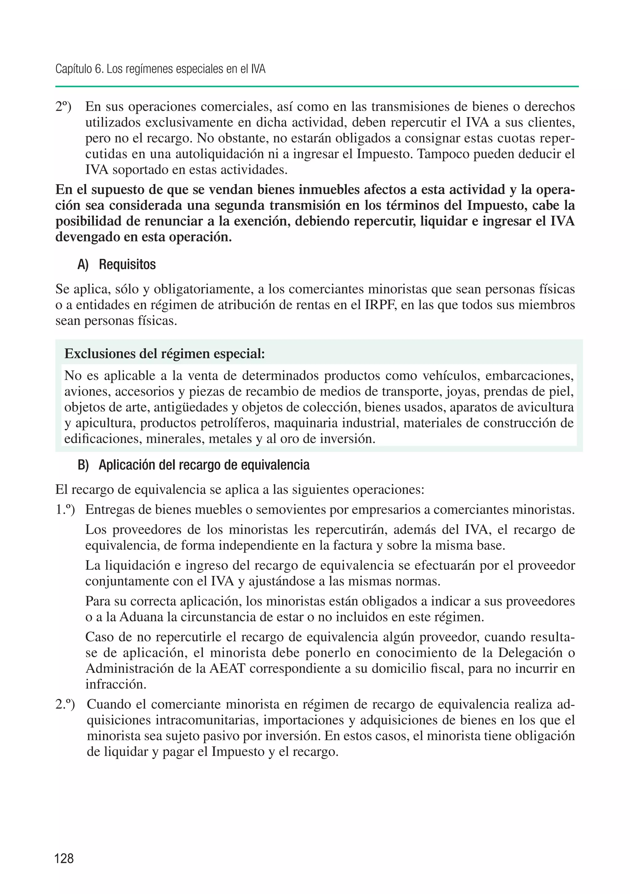 Capítulo 6. Los regímenes especiales en el IVA

2º)	 En sus operaciones comerciales, así como en las transmisiones de bienes o derechos
     utilizados exclusivamente en dicha actividad, deben repercutir el IVA a sus clientes,
     pero no el recargo. No obstante, no estarán obligados a consignar estas cuotas reper-
     cutidas en una autoliquidación ni a ingresar el Impuesto. Tampoco pueden deducir el
     IVA soportado en estas actividades.
En el supuesto de que se vendan bienes inmuebles afectos a esta actividad y la opera-
ción sea considerada una segunda transmisión en los términos del Impuesto, cabe la
posibilidad de renunciar a la exención, debiendo repercutir, liquidar e ingresar el IVA
devengado en esta operación.
      A)	 Requisitos
Se aplica, sólo y obligatoriamente, a los comerciantes minoristas que sean personas físicas
o a entidades en régimen de atribución de rentas en el IRPF, en las que todos sus miembros
sean personas físicas.

 Exclusiones del régimen especial:
 No es aplicable a la venta de determinados productos como vehículos, embarcaciones,
 aviones, accesorios y piezas de recambio de medios de transporte, joyas, prendas de piel,
 objetos de arte, antigüedades y objetos de colección, bienes usados, aparatos de avicultura
 y apicultura, productos petrolíferos, maquinaria industrial, materiales de construcción de
 edificaciones, minerales, metales y al oro de inversión.
      B)	 Aplicación del recargo de equivalencia
El recargo de equivalencia se aplica a las siguientes operaciones:
1.º)	 Entregas de bienes muebles o semovientes por empresarios a comerciantes minoristas.
	     Los proveedores de los minoristas les repercutirán, además del IVA, el recargo de
      equivalencia, de forma independiente en la factura y sobre la misma base.
	     La liquidación e ingreso del recargo de equivalencia se efectuarán por el proveedor
      conjuntamente con el IVA y ajustándose a las mismas normas.
	     Para su correcta aplicación, los minoristas están obligados a indicar a sus proveedores
      o a la Aduana la circunstancia de estar o no incluidos en este régimen.
	     Caso de no repercutirle el recargo de equivalencia algún proveedor, cuando resulta-
      se de aplicación, el minorista debe ponerlo en conocimiento de la Delegación o
      Administración de la AEAT correspondiente a su domicilio fiscal, para no incurrir en
      infracción.
2.º)	 Cuando el comerciante minorista en régimen de recargo de equivalencia realiza ad-
      quisiciones intracomunitarias, importaciones y adquisiciones de bienes en los que el
      minorista sea sujeto pasivo por inversión. En estos casos, el minorista tiene obligación
      de liquidar y pagar el Impuesto y el recargo.




128
 