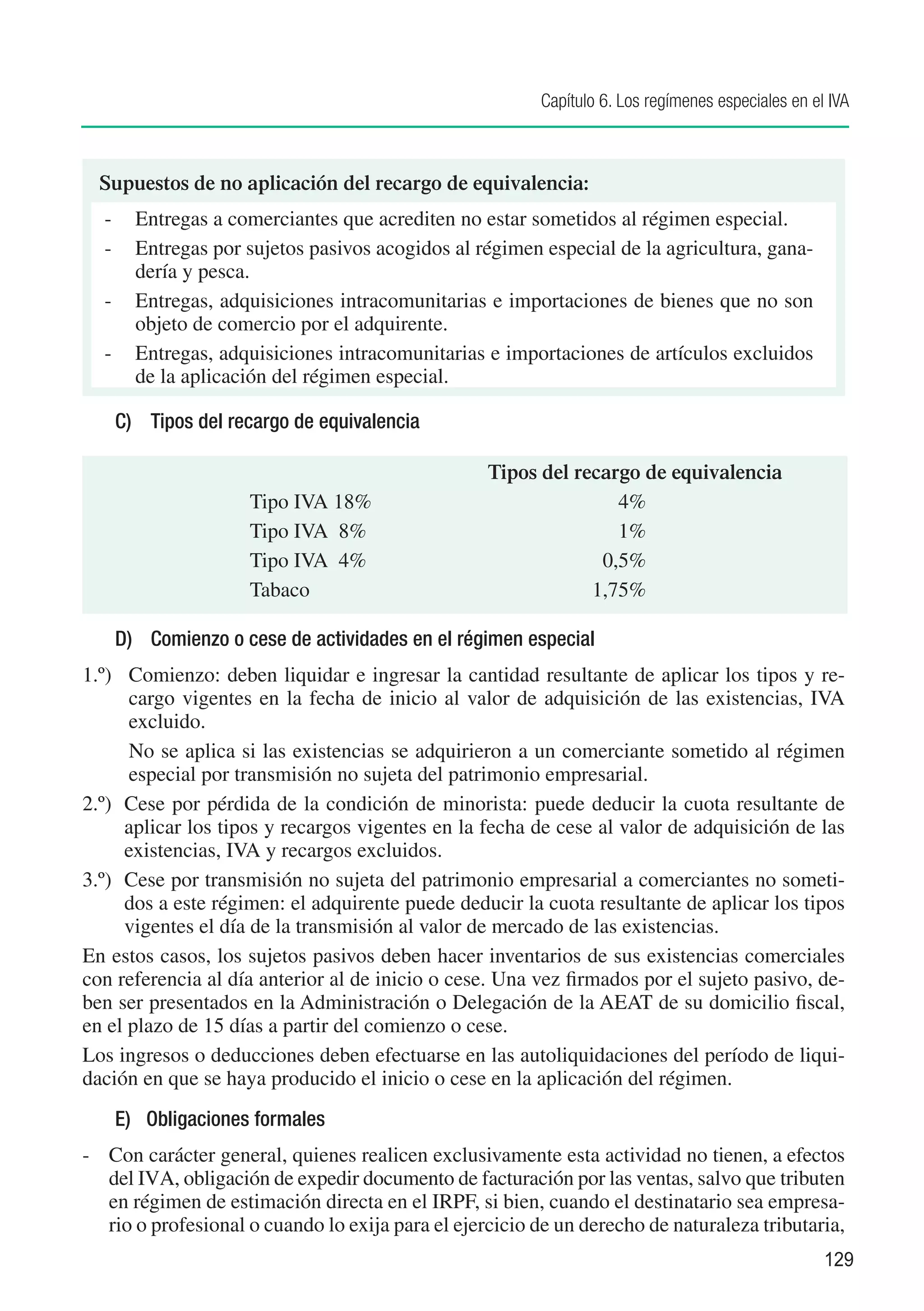 Capítulo 6. Los regímenes especiales en el IVA



  Supuestos de no aplicación del recargo de equivalencia:
  -	 Entregas a comerciantes que acrediten no estar sometidos al régimen especial.
  -	 Entregas por sujetos pasivos acogidos al régimen especial de la agricultura, gana-
     dería y pesca.
  -	 Entregas, adquisiciones intracomunitarias e importaciones de bienes que no son
     objeto de comercio por el adquirente.
  -	 Entregas, adquisiciones intracomunitarias e importaciones de artículos excluidos
     de la aplicación del régimen especial.

    C)	 Tipos del recargo de equivalencia

                 		 Tipos del recargo de equivalencia
             	   Tipo IVA 18%	     4%
             	   Tipo IVA 8%	      1%
             	   Tipo IVA 4%	    0,5%
             	   Tabaco	        1,75%

    D)	 Comienzo o cese de actividades en el régimen especial
1.º)	 Comienzo: deben liquidar e ingresar la cantidad resultante de aplicar los tipos y re-
      cargo vigentes en la fecha de inicio al valor de adquisición de las existencias, IVA
      excluido.
	     No se aplica si las existencias se adquirieron a un comerciante sometido al régimen
      especial por transmisión no sujeta del patrimonio empresarial.
2.º)	 Cese por pérdida de la condición de minorista: puede deducir la cuota resultante de
      aplicar los tipos y recargos vigentes en la fecha de cese al valor de adquisición de las
      existencias, IVA y recargos excluidos.
3.º)	 Cese por transmisión no sujeta del patrimonio empresarial a comerciantes no someti-
      dos a este régimen: el adquirente puede deducir la cuota resultante de aplicar los tipos
      vigentes el día de la transmisión al valor de mercado de las existencias.
En estos casos, los sujetos pasivos deben hacer inventarios de sus existencias comerciales
con referencia al día anterior al de inicio o cese. Una vez firmados por el sujeto pasivo, de-
ben ser presentados en la Administración o Delegación de la AEAT de su domicilio fiscal,
en el plazo de 15 días a partir del comienzo o cese.
Los ingresos o deducciones deben efectuarse en las autoliquidaciones del período de liqui-
dación en que se haya producido el inicio o cese en la aplicación del régimen.
    E)	 Obligaciones formales
-	 Con carácter general, quienes realicen exclusivamente esta actividad no tienen, a efectos
   del IVA, obligación de expedir documento de facturación por las ventas, salvo que tributen
   en régimen de estimación directa en el IRPF, si bien, cuando el destinatario sea empresa-
   rio o profesional o cuando lo exija para el ejercicio de un derecho de naturaleza tributaria,
                                                                                                   129
 