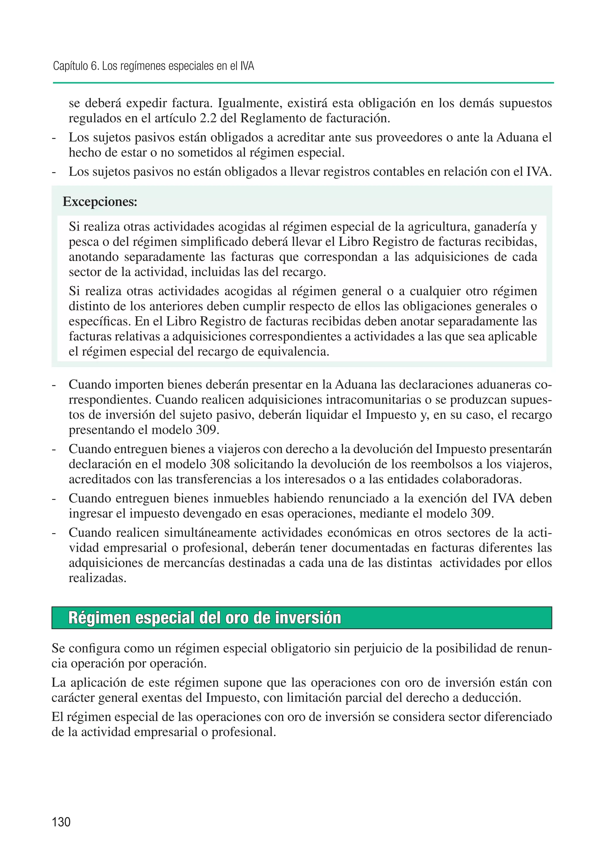 Capítulo 6. Los regímenes especiales en el IVA


   se deberá expedir factura. Igualmente, existirá esta obligación en los demás supuestos
   regulados en el artículo 2.2 del Reglamento de facturación.
-	 Los sujetos pasivos están obligados a acreditar ante sus proveedores o ante la Aduana el
   hecho de estar o no sometidos al régimen especial.
-	 Los sujetos pasivos no están obligados a llevar registros contables en relación con el IVA.

  Excepciones:
   Si realiza otras actividades acogidas al régimen especial de la agricultura, ganadería y
   pesca o del régimen simplificado deberá llevar el Libro Registro de facturas recibidas,
   anotando separadamente las facturas que correspondan a las adquisiciones de cada
   sector de la actividad, incluidas las del recargo.
   Si realiza otras actividades acogidas al régimen general o a cualquier otro régimen
   distinto de los anteriores deben cumplir respecto de ellos las obligaciones generales o
   específicas. En el Libro Registro de facturas recibidas deben anotar separadamente las
   facturas relativas a adquisiciones correspondientes a actividades a las que sea aplicable
   el régimen especial del recargo de equivalencia.

-	 Cuando importen bienes deberán presentar en la Aduana las declaraciones aduaneras co-
   rrespondientes. Cuando realicen adquisiciones intracomunitarias o se produzcan supues-
   tos de inversión del sujeto pasivo, deberán liquidar el Impuesto y, en su caso, el recargo
   presentando el modelo 309.
-	 Cuando entreguen bienes a viajeros con derecho a la devolución del Impuesto presentarán
   declaración en el modelo 308 solicitando la devolución de los reembolsos a los viajeros,
   acreditados con las transferencias a los interesados o a las entidades colaboradoras.
-	 Cuando entreguen bienes inmuebles habiendo renunciado a la exención del IVA deben
   ingresar el impuesto devengado en esas operaciones, mediante el modelo 309.
-	 Cuando realicen simultáneamente actividades económicas en otros sectores de la acti-
   vidad empresarial o profesional, deberán tener documentadas en facturas diferentes las
   adquisiciones de mercancías destinadas a cada una de las distintas actividades por ellos
   realizadas.


   Régimen especial del oro de inversión
Se configura como un régimen especial obligatorio sin perjuicio de la posibilidad de renun-
cia operación por operación.
La aplicación de este régimen supone que las operaciones con oro de inversión están con
carácter general exentas del Impuesto, con limitación parcial del derecho a deducción.
El régimen especial de las operaciones con oro de inversión se considera sector diferenciado
de la actividad empresarial o profesional.




130
 