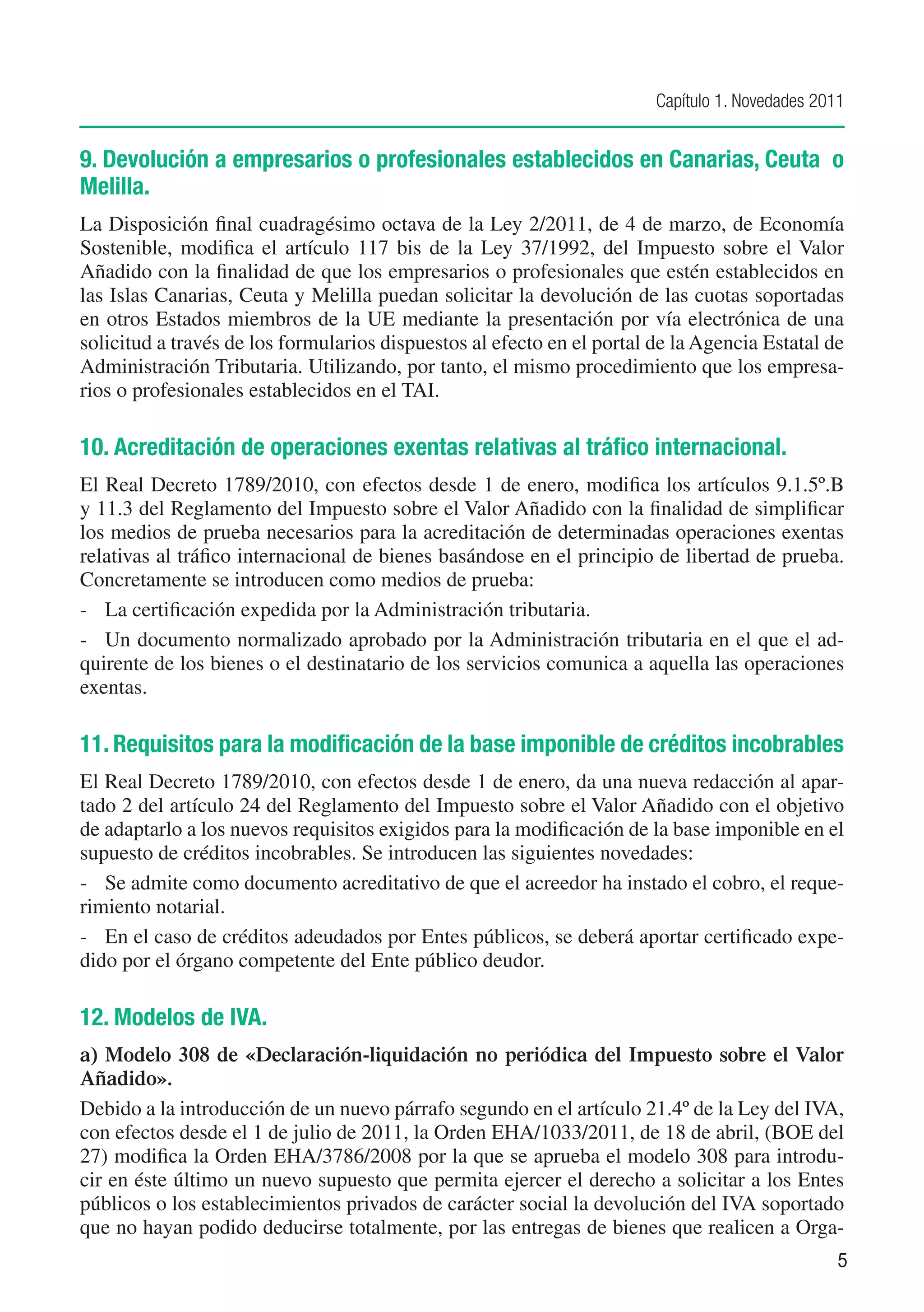 Capítulo 1. Novedades 2011


9. Devolución a empresarios o profesionales establecidos en Canarias, Ceuta o
Melilla.
La Disposición final cuadragésimo octava de la Ley 2/2011, de 4 de marzo, de Economía
Sostenible, modifica el artículo 117 bis de la Ley 37/1992, del Impuesto sobre el Valor
Añadido con la finalidad de que los empresarios o profesionales que estén establecidos en
las Islas Canarias, Ceuta y Melilla puedan solicitar la devolución de las cuotas soportadas
en otros Estados miembros de la UE mediante la presentación por vía electrónica de una
solicitud a través de los formularios dispuestos al efecto en el portal de la Agencia Estatal de
Administración Tributaria. Utilizando, por tanto, el mismo procedimiento que los empresa-
rios o profesionales establecidos en el TAI.

10. Acreditación de operaciones exentas relativas al tráfico internacional.
El Real Decreto 1789/2010, con efectos desde 1 de enero, modifica los artículos 9.1.5º.B
y 11.3 del Reglamento del Impuesto sobre el Valor Añadido con la finalidad de simplificar
los medios de prueba necesarios para la acreditación de determinadas operaciones exentas
relativas al tráfico internacional de bienes basándose en el principio de libertad de prueba.
Concretamente se introducen como medios de prueba:
-	 La certificación expedida por la Administración tributaria.
-	 Un documento normalizado aprobado por la Administración tributaria en el que el ad-
quirente de los bienes o el destinatario de los servicios comunica a aquella las operaciones
exentas.

11. Requisitos para la modificación de la base imponible de créditos incobrables
El Real Decreto 1789/2010, con efectos desde 1 de enero, da una nueva redacción al apar-
tado 2 del artículo 24 del Reglamento del Impuesto sobre el Valor Añadido con el objetivo
de adaptarlo a los nuevos requisitos exigidos para la modificación de la base imponible en el
supuesto de créditos incobrables. Se introducen las siguientes novedades:
-	 Se admite como documento acreditativo de que el acreedor ha instado el cobro, el reque-
rimiento notarial.
-	 En el caso de créditos adeudados por Entes públicos, se deberá aportar certificado expe-
dido por el órgano competente del Ente público deudor.

12. Modelos de IVA.
a)	 Modelo 308 de «Declaración-liquidación no periódica del Impuesto sobre el Valor
Añadido».
Debido a la introducción de un nuevo párrafo segundo en el artículo 21.4º de la Ley del IVA,
con efectos desde el 1 de julio de 2011, la Orden EHA/1033/2011, de 18 de abril, (BOE del
27) modifica la Orden EHA/3786/2008 por la que se aprueba el modelo 308 para introdu-
cir en éste último un nuevo supuesto que permita ejercer el derecho a solicitar a los Entes
públicos o los establecimientos privados de carácter social la devolución del IVA soportado
que no hayan podido deducirse totalmente, por las entregas de bienes que realicen a Orga-
                                                                                                 5
 