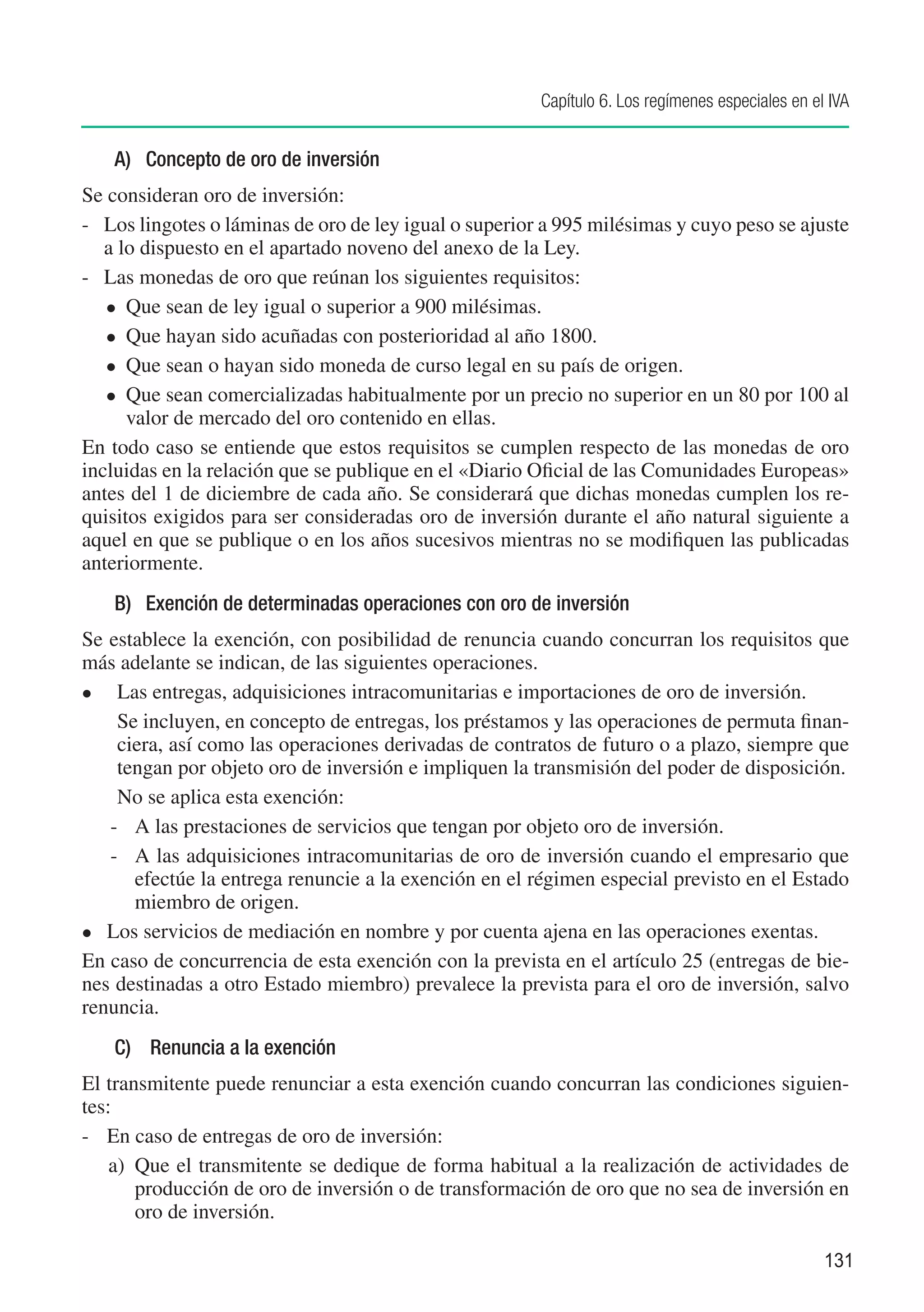 Capítulo 6. Los regímenes especiales en el IVA


    A)	 Concepto de oro de inversión
Se consideran oro de inversión:
-	 Los lingotes o láminas de oro de ley igual o superior a 995 milésimas y cuyo peso se ajuste
   a lo dispuesto en el apartado noveno del anexo de la Ley.
-	 Las monedas de oro que reúnan los siguientes requisitos:
   	 Que sean de ley igual o superior a 900 milésimas.

   	 Que hayan sido acuñadas con posterioridad al año 1800.

   	 Que sean o hayan sido moneda de curso legal en su país de origen.

   	 Que sean comercializadas habitualmente por un precio no superior en un 80 por 100 al
      valor de mercado del oro contenido en ellas.
En todo caso se entiende que estos requisitos se cumplen respecto de las monedas de oro
incluidas en la relación que se publique en el «Diario Oficial de las Comunidades Europeas»
antes del 1 de diciembre de cada año. Se considerará que dichas monedas cumplen los re-
quisitos exigidos para ser consideradas oro de inversión durante el año natural siguiente a
aquel en que se publique o en los años sucesivos mientras no se modifiquen las publicadas
anteriormente.
    B)	 Exención de determinadas operaciones con oro de inversión
Se establece la exención, con posibilidad de renuncia cuando concurran los requisitos que
más adelante se indican, de las siguientes operaciones.
	  Las entregas, adquisiciones intracomunitarias e importaciones de oro de inversión.
	 Se incluyen, en concepto de entregas, los préstamos y las operaciones de permuta finan-
    ciera, así como las operaciones derivadas de contratos de futuro o a plazo, siempre que
    tengan por objeto oro de inversión e impliquen la transmisión del poder de disposición.
	 No se aplica esta exención:
   -	 A las prestaciones de servicios que tengan por objeto oro de inversión.
   -	 A las adquisiciones intracomunitarias de oro de inversión cuando el empresario que
      efectúe la entrega renuncie a la exención en el régimen especial previsto en el Estado
      miembro de origen.
	 Los servicios de mediación en nombre y por cuenta ajena en las operaciones exentas.

En caso de concurrencia de esta exención con la prevista en el artículo 25 (entregas de bie-
nes destinadas a otro Estado miembro) prevalece la prevista para el oro de inversión, salvo
renuncia.
    C)	 Renuncia a la exención
El transmitente puede renunciar a esta exención cuando concurran las condiciones siguien-
tes:
-	 En caso de entregas de oro de inversión:
    a)	 Que el transmitente se dedique de forma habitual a la realización de actividades de
        producción de oro de inversión o de transformación de oro que no sea de inversión en
        oro de inversión.

                                                                                                  131
 