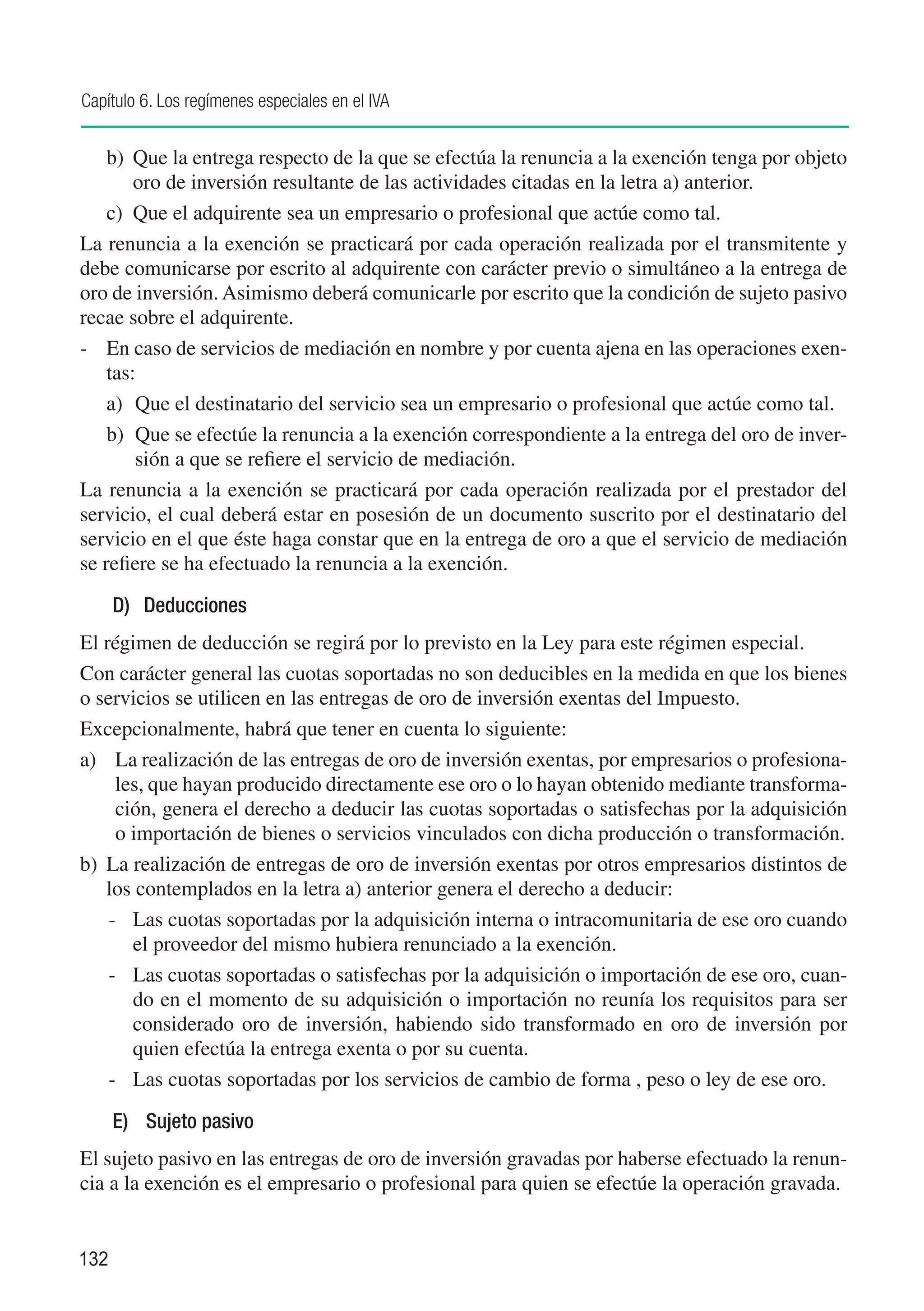 Capítulo 6. Los regímenes especiales en el IVA


    b)	 Que la entrega respecto de la que se efectúa la renuncia a la exención tenga por objeto
        oro de inversión resultante de las actividades citadas en la letra a) anterior.
    c)	 Que el adquirente sea un empresario o profesional que actúe como tal.
La renuncia a la exención se practicará por cada operación realizada por el transmitente y
debe comunicarse por escrito al adquirente con carácter previo o simultáneo a la entrega de
oro de inversión. Asimismo deberá comunicarle por escrito que la condición de sujeto pasivo
recae sobre el adquirente.
-	 En caso de servicios de mediación en nombre y por cuenta ajena en las operaciones exen-
    tas:
    a)	 Que el destinatario del servicio sea un empresario o profesional que actúe como tal.
    b)	 Que se efectúe la renuncia a la exención correspondiente a la entrega del oro de inver-
        sión a que se refiere el servicio de mediación.
La renuncia a la exención se practicará por cada operación realizada por el prestador del
servicio, el cual deberá estar en posesión de un documento suscrito por el destinatario del
servicio en el que éste haga constar que en la entrega de oro a que el servicio de mediación
se refiere se ha efectuado la renuncia a la exención.

      D)	 Deducciones
El régimen de deducción se regirá por lo previsto en la Ley para este régimen especial.
Con carácter general las cuotas soportadas no son deducibles en la medida en que los bienes
o servicios se utilicen en las entregas de oro de inversión exentas del Impuesto.
Excepcionalmente, habrá que tener en cuenta lo siguiente:
a)	 La realización de las entregas de oro de inversión exentas, por empresarios o profesiona-
     les, que hayan producido directamente ese oro o lo hayan obtenido mediante transforma-
     ción, genera el derecho a deducir las cuotas soportadas o satisfechas por la adquisición
     o importación de bienes o servicios vinculados con dicha producción o transformación.
b)	 La realización de entregas de oro de inversión exentas por otros empresarios distintos de
    los contemplados en la letra a) anterior genera el derecho a deducir:
    -	 Las cuotas soportadas por la adquisición interna o intracomunitaria de ese oro cuando
       el proveedor del mismo hubiera renunciado a la exención.
    -	 Las cuotas soportadas o satisfechas por la adquisición o importación de ese oro, cuan-
       do en el momento de su adquisición o importación no reunía los requisitos para ser
       considerado oro de inversión, habiendo sido transformado en oro de inversión por
       quien efectúa la entrega exenta o por su cuenta.
    -	 Las cuotas soportadas por los servicios de cambio de forma , peso o ley de ese oro.

      E)	 Sujeto pasivo
El sujeto pasivo en las entregas de oro de inversión gravadas por haberse efectuado la renun-
cia a la exención es el empresario o profesional para quien se efectúe la operación gravada.


132
 