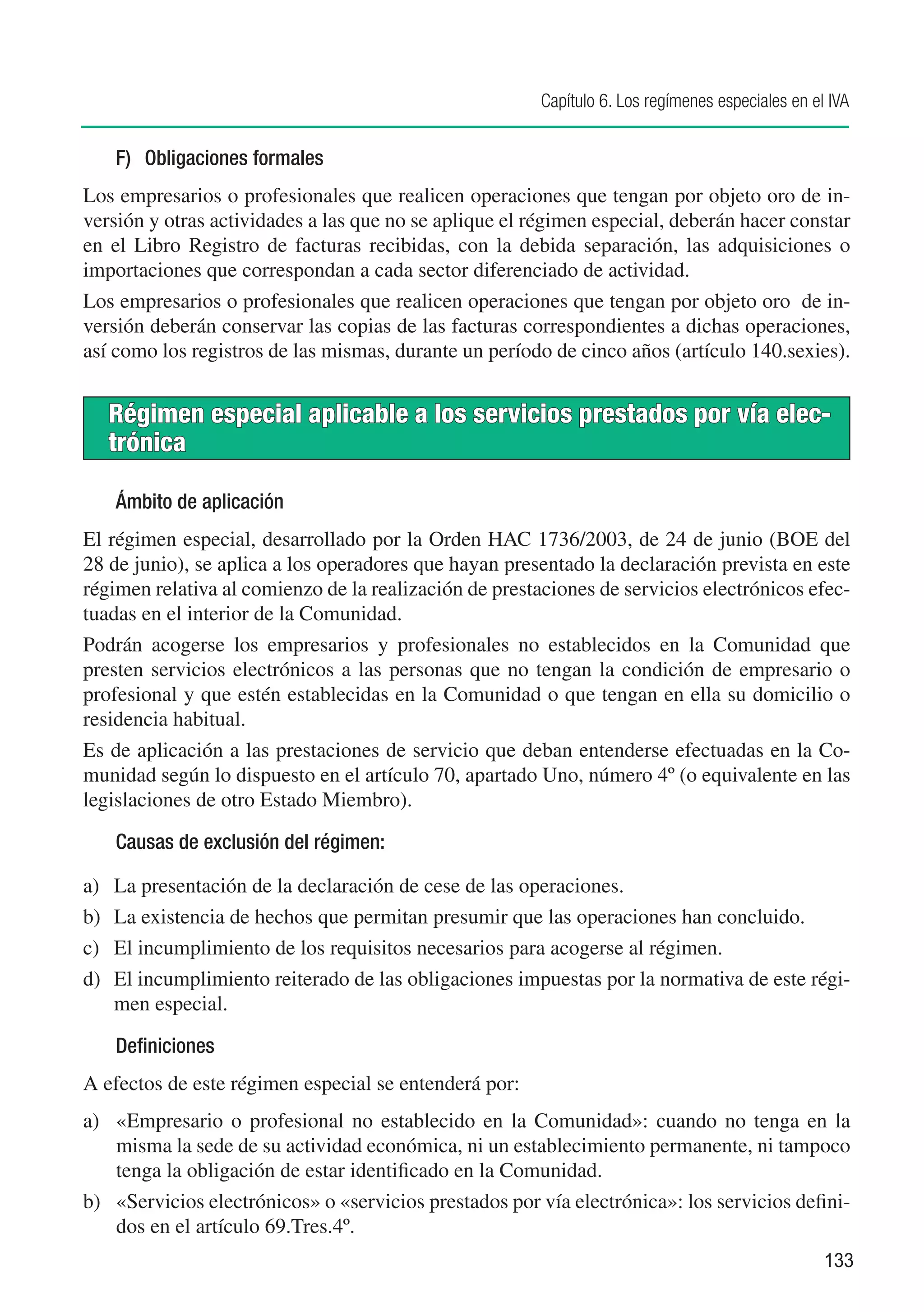 Capítulo 6. Los regímenes especiales en el IVA


      F)	 Obligaciones formales
Los empresarios o profesionales que realicen operaciones que tengan por objeto oro de in-
versión y otras actividades a las que no se aplique el régimen especial, deberán hacer constar
en el Libro Registro de facturas recibidas, con la debida separación, las adquisiciones o
importaciones que correspondan a cada sector diferenciado de actividad.
Los empresarios o profesionales que realicen operaciones que tengan por objeto oro de in-
versión deberán conservar las copias de las facturas correspondientes a dichas operaciones,
así como los registros de las mismas, durante un período de cinco años (artículo 140.sexies).


      Régimen especial aplicable a los servicios prestados por vía elec-
      trónica

      Ámbito de aplicación
El régimen especial, desarrollado por la Orden HAC 1736/2003, de 24 de junio (BOE del
28 de junio), se aplica a los operadores que hayan presentado la declaración prevista en este
régimen relativa al comienzo de la realización de prestaciones de servicios electrónicos efec-
tuadas en el interior de la Comunidad.
Podrán acogerse los empresarios y profesionales no establecidos en la Comunidad que
presten servicios electrónicos a las personas que no tengan la condición de empresario o
profesional y que estén establecidas en la Comunidad o que tengan en ella su domicilio o
residencia habitual.
Es de aplicación a las prestaciones de servicio que deban entenderse efectuadas en la Co-
munidad según lo dispuesto en el artículo 70, apartado Uno, número 4º (o equivalente en las
legislaciones de otro Estado Miembro).

      Causas de exclusión del régimen:

a)	   La presentación de la declaración de cese de las operaciones.
b)	   La existencia de hechos que permitan presumir que las operaciones han concluido.
c)	   El incumplimiento de los requisitos necesarios para acogerse al régimen.
d)	   El incumplimiento reiterado de las obligaciones impuestas por la normativa de este régi-
      men especial.

      Definiciones
A efectos de este régimen especial se entenderá por:
a)	 «Empresario o profesional no establecido en la Comunidad»: cuando no tenga en la
    misma la sede de su actividad económica, ni un establecimiento permanente, ni tampoco
    tenga la obligación de estar identificado en la Comunidad.
b)	 «Servicios electrónicos» o «servicios prestados por vía electrónica»: los servicios defini-
    dos en el artículo 69.Tres.4º.
                                                                                                   133
 