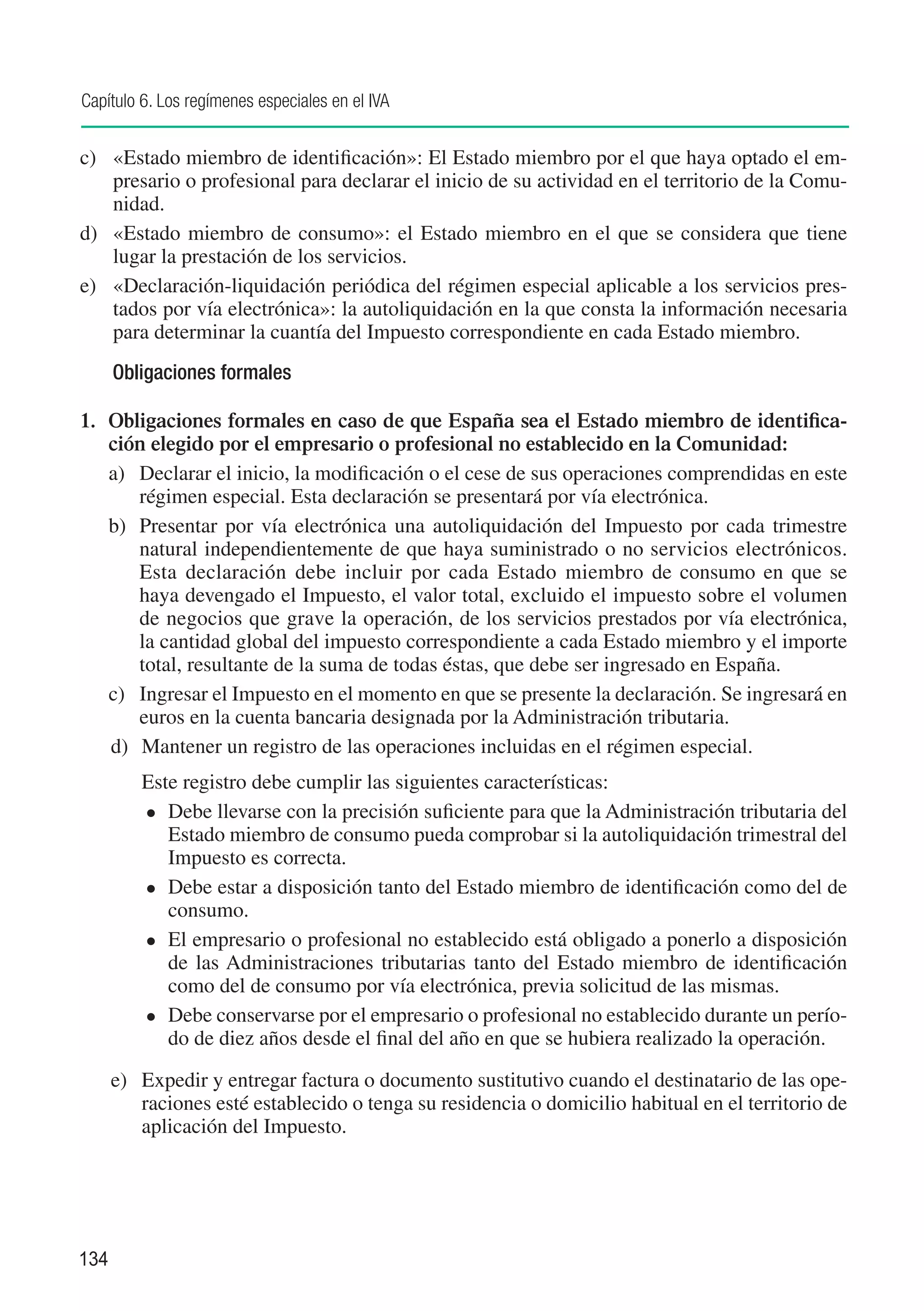 Capítulo 6. Los regímenes especiales en el IVA


c)	 «Estado miembro de identificación»: El Estado miembro por el que haya optado el em-
    presario o profesional para declarar el inicio de su actividad en el territorio de la Comu-
    nidad.
d)	 «Estado miembro de consumo»: el Estado miembro en el que se considera que tiene
    lugar la prestación de los servicios.
e)	 «Declaración-liquidación periódica del régimen especial aplicable a los servicios pres-
    tados por vía electrónica»: la autoliquidación en la que consta la información necesaria
    para determinar la cuantía del Impuesto correspondiente en cada Estado miembro.
      Obligaciones formales

1.	 Obligaciones formales en caso de que España sea el Estado miembro de identifica-
    ción elegido por el empresario o profesional no establecido en la Comunidad:
    a)	 Declarar el inicio, la modificación o el cese de sus operaciones comprendidas en este
        régimen especial. Esta declaración se presentará por vía electrónica.
    b)	 Presentar por vía electrónica una autoliquidación del Impuesto por cada trimestre
        natural independientemente de que haya suministrado o no servicios electrónicos.
        Esta declaración debe incluir por cada Estado miembro de consumo en que se
        haya devengado el Impuesto, el valor total, excluido el impuesto sobre el volumen
        de negocios que grave la operación, de los servicios prestados por vía electrónica,
        la cantidad global del impuesto correspondiente a cada Estado miembro y el importe
        total, resultante de la suma de todas éstas, que debe ser ingresado en España.
    c)	 Ingresar el Impuesto en el momento en que se presente la declaración. Se ingresará en
        euros en la cuenta bancaria designada por la Administración tributaria.
    d)	 Mantener un registro de las operaciones incluidas en el régimen especial.
      	   Este registro debe cumplir las siguientes características:
          	 Debe llevarse con la precisión suficiente para que la Administración tributaria del
             Estado miembro de consumo pueda comprobar si la autoliquidación trimestral del
             Impuesto es correcta.
          	 Debe estar a disposición tanto del Estado miembro de identificación como del de
             consumo.
          	 El empresario o profesional no establecido está obligado a ponerlo a disposición
             de las Administraciones tributarias tanto del Estado miembro de identificación
             como del de consumo por vía electrónica, previa solicitud de las mismas.
          	 Debe conservarse por el empresario o profesional no establecido durante un perío-
             do de diez años desde el final del año en que se hubiera realizado la operación.

      e) 	 Expedir y entregar factura o documento sustitutivo cuando el destinatario de las ope-
           raciones esté establecido o tenga su residencia o domicilio habitual en el territorio de
           aplicación del Impuesto.




134
 