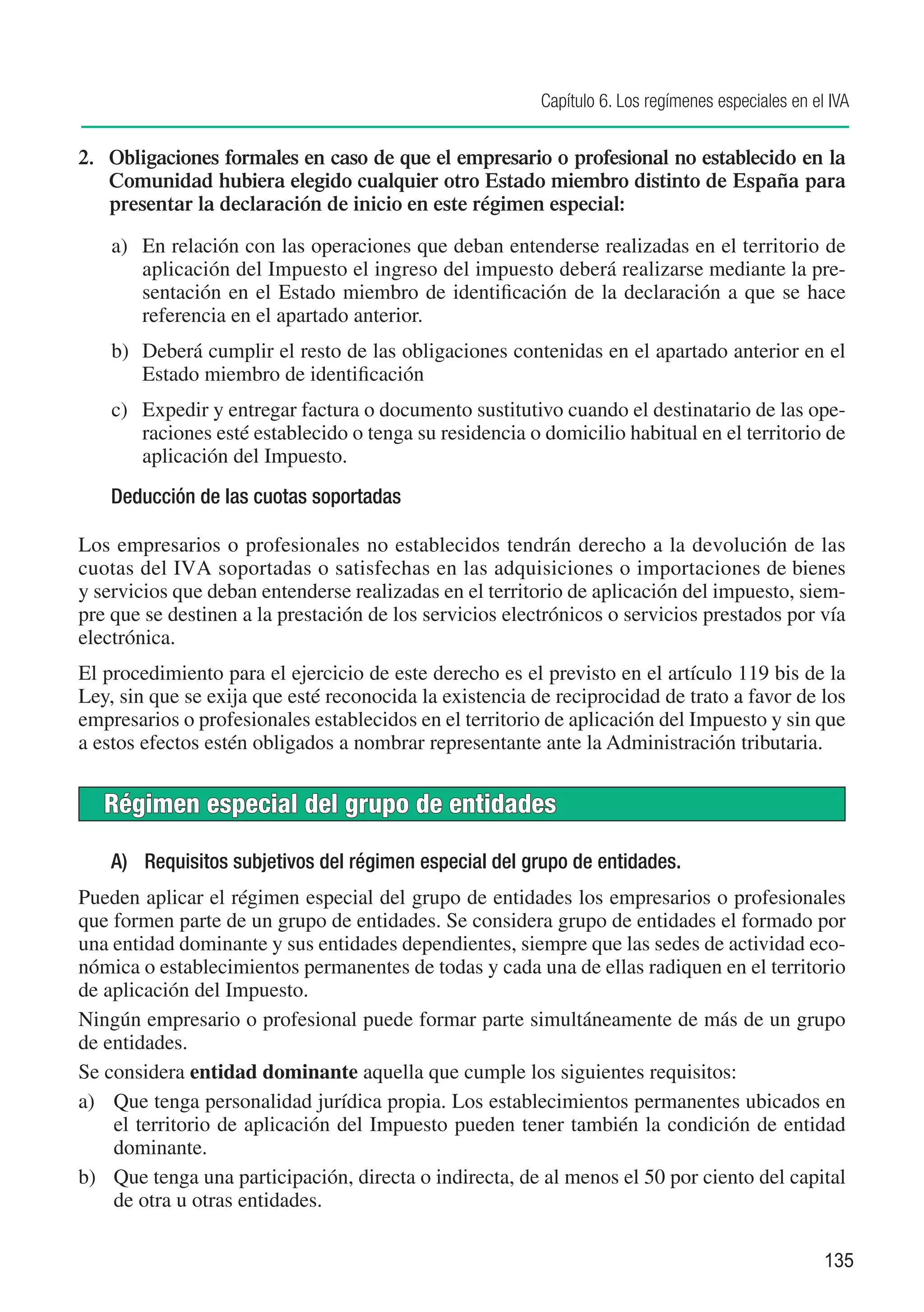Capítulo 6. Los regímenes especiales en el IVA


2.	 Obligaciones formales en caso de que el empresario o profesional no establecido en la
    Comunidad hubiera elegido cualquier otro Estado miembro distinto de España para
    presentar la declaración de inicio en este régimen especial:

    a)	 En relación con las operaciones que deban entenderse realizadas en el territorio de
        aplicación del Impuesto el ingreso del impuesto deberá realizarse mediante la pre-
        sentación en el Estado miembro de identificación de la declaración a que se hace
        referencia en el apartado anterior.
    b)	 Deberá cumplir el resto de las obligaciones contenidas en el apartado anterior en el
        Estado miembro de identificación
    c)	 Expedir y entregar factura o documento sustitutivo cuando el destinatario de las ope-
        raciones esté establecido o tenga su residencia o domicilio habitual en el territorio de
        aplicación del Impuesto.
    Deducción de las cuotas soportadas

Los empresarios o profesionales no establecidos tendrán derecho a la devolución de las
cuotas del IVA soportadas o satisfechas en las adquisiciones o importaciones de bienes
y servicios que deban entenderse realizadas en el territorio de aplicación del impuesto, siem-
pre que se destinen a la prestación de los servicios electrónicos o servicios prestados por vía
electrónica.
El procedimiento para el ejercicio de este derecho es el previsto en el artículo 119 bis de la
Ley, sin que se exija que esté reconocida la existencia de reciprocidad de trato a favor de los
empresarios o profesionales establecidos en el territorio de aplicación del Impuesto y sin que
a estos efectos estén obligados a nombrar representante ante la Administración tributaria.


   Régimen especial del grupo de entidades

    A)	 Requisitos subjetivos del régimen especial del grupo de entidades.
Pueden aplicar el régimen especial del grupo de entidades los empresarios o profesionales
que formen parte de un grupo de entidades. Se considera grupo de entidades el formado por
una entidad dominante y sus entidades dependientes, siempre que las sedes de actividad eco-
nómica o establecimientos permanentes de todas y cada una de ellas radiquen en el territorio
de aplicación del Impuesto.
Ningún empresario o profesional puede formar parte simultáneamente de más de un grupo
de entidades.
Se considera entidad dominante aquella que cumple los siguientes requisitos:
a)	 Que tenga personalidad jurídica propia. Los establecimientos permanentes ubicados en
    el territorio de aplicación del Impuesto pueden tener también la condición de entidad
    dominante.
b)	 Que tenga una participación, directa o indirecta, de al menos el 50 por ciento del capital
    de otra u otras entidades.

                                                                                                   135
 