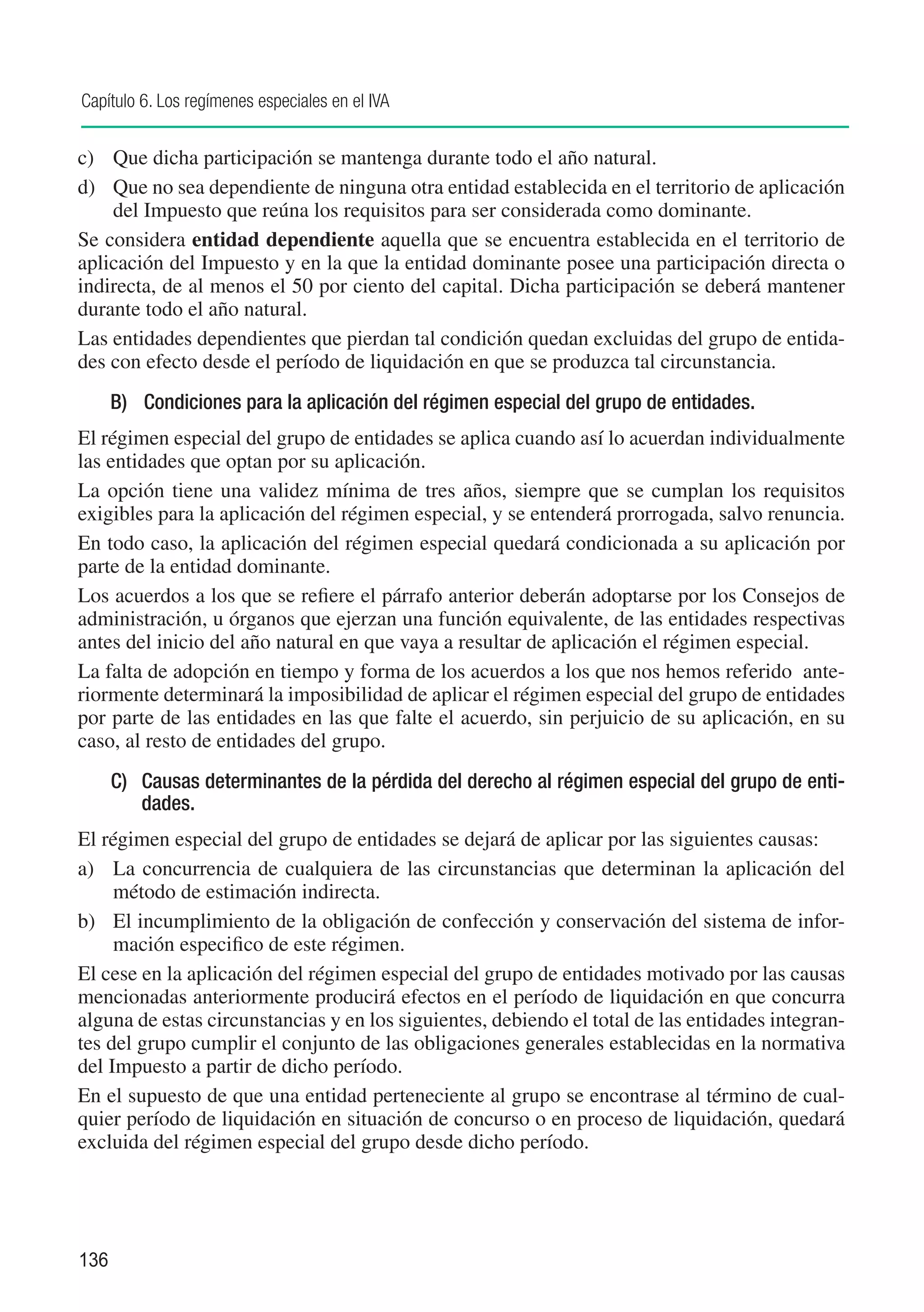 Capítulo 6. Los regímenes especiales en el IVA


c)	 Que dicha participación se mantenga durante todo el año natural.
d)	 Que no sea dependiente de ninguna otra entidad establecida en el territorio de aplicación
    del Impuesto que reúna los requisitos para ser considerada como dominante.
Se considera entidad dependiente aquella que se encuentra establecida en el territorio de
aplicación del Impuesto y en la que la entidad dominante posee una participación directa o
indirecta, de al menos el 50 por ciento del capital. Dicha participación se deberá mantener
durante todo el año natural.
Las entidades dependientes que pierdan tal condición quedan excluidas del grupo de entida-
des con efecto desde el período de liquidación en que se produzca tal circunstancia.
      B)	 Condiciones para la aplicación del régimen especial del grupo de entidades.
El régimen especial del grupo de entidades se aplica cuando así lo acuerdan individualmente
las entidades que optan por su aplicación.
La opción tiene una validez mínima de tres años, siempre que se cumplan los requisitos
exigibles para la aplicación del régimen especial, y se entenderá prorrogada, salvo renuncia.
En todo caso, la aplicación del régimen especial quedará condicionada a su aplicación por
parte de la entidad dominante.
Los acuerdos a los que se refiere el párrafo anterior deberán adoptarse por los Consejos de
administración, u órganos que ejerzan una función equivalente, de las entidades respectivas
antes del inicio del año natural en que vaya a resultar de aplicación el régimen especial.
La falta de adopción en tiempo y forma de los acuerdos a los que nos hemos referido ante-
riormente determinará la imposibilidad de aplicar el régimen especial del grupo de entidades
por parte de las entidades en las que falte el acuerdo, sin perjuicio de su aplicación, en su
caso, al resto de entidades del grupo.
      C)	 Causas determinantes de la pérdida del derecho al régimen especial del grupo de enti-
          dades.
El régimen especial del grupo de entidades se dejará de aplicar por las siguientes causas:
a)	 La concurrencia de cualquiera de las circunstancias que determinan la aplicación del
     método de estimación indirecta.
b)	 El incumplimiento de la obligación de confección y conservación del sistema de infor-
     mación especifico de este régimen.
El cese en la aplicación del régimen especial del grupo de entidades motivado por las causas
mencionadas anteriormente producirá efectos en el período de liquidación en que concurra
alguna de estas circunstancias y en los siguientes, debiendo el total de las entidades integran-
tes del grupo cumplir el conjunto de las obligaciones generales establecidas en la normativa
del Impuesto a partir de dicho período.
En el supuesto de que una entidad perteneciente al grupo se encontrase al término de cual-
quier período de liquidación en situación de concurso o en proceso de liquidación, quedará
excluida del régimen especial del grupo desde dicho período.




136
 