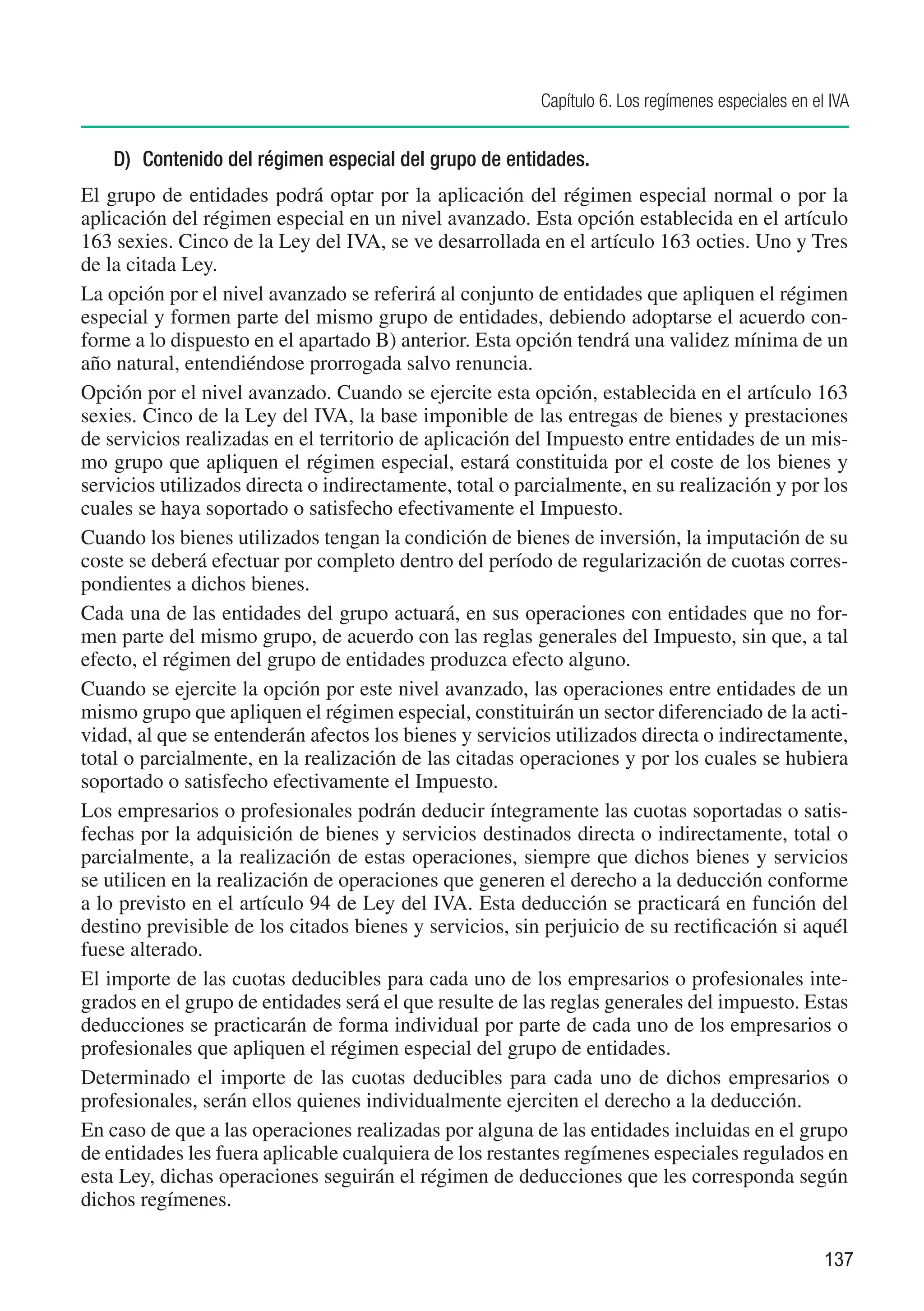 Capítulo 6. Los regímenes especiales en el IVA


    D)	 Contenido del régimen especial del grupo de entidades.
El grupo de entidades podrá optar por la aplicación del régimen especial normal o por la
aplicación del régimen especial en un nivel avanzado. Esta opción establecida en el artículo
163 sexies. Cinco de la Ley del IVA, se ve desarrollada en el artículo 163 octies. Uno y Tres
de la citada Ley.
La opción por el nivel avanzado se referirá al conjunto de entidades que apliquen el régimen
especial y formen parte del mismo grupo de entidades, debiendo adoptarse el acuerdo con-
forme a lo dispuesto en el apartado B) anterior. Esta opción tendrá una validez mínima de un
año natural, entendiéndose prorrogada salvo renuncia.
Opción por el nivel avanzado. Cuando se ejercite esta opción, establecida en el artículo 163
sexies. Cinco de la Ley del IVA, la base imponible de las entregas de bienes y prestaciones
de servicios realizadas en el territorio de aplicación del Impuesto entre entidades de un mis-
mo grupo que apliquen el régimen especial, estará constituida por el coste de los bienes y
servicios utilizados directa o indirectamente, total o parcialmente, en su realización y por los
cuales se haya soportado o satisfecho efectivamente el Impuesto.
Cuando los bienes utilizados tengan la condición de bienes de inversión, la imputación de su
coste se deberá efectuar por completo dentro del período de regularización de cuotas corres-
pondientes a dichos bienes.
Cada una de las entidades del grupo actuará, en sus operaciones con entidades que no for-
men parte del mismo grupo, de acuerdo con las reglas generales del Impuesto, sin que, a tal
efecto, el régimen del grupo de entidades produzca efecto alguno.
Cuando se ejercite la opción por este nivel avanzado, las operaciones entre entidades de un
mismo grupo que apliquen el régimen especial, constituirán un sector diferenciado de la acti-
vidad, al que se entenderán afectos los bienes y servicios utilizados directa o indirectamente,
total o parcialmente, en la realización de las citadas operaciones y por los cuales se hubiera
soportado o satisfecho efectivamente el Impuesto.
Los empresarios o profesionales podrán deducir íntegramente las cuotas soportadas o satis-
fechas por la adquisición de bienes y servicios destinados directa o indirectamente, total o
parcialmente, a la realización de estas operaciones, siempre que dichos bienes y servicios
se utilicen en la realización de operaciones que generen el derecho a la deducción conforme
a lo previsto en el artículo 94 de Ley del IVA. Esta deducción se practicará en función del
destino previsible de los citados bienes y servicios, sin perjuicio de su rectificación si aquél
fuese alterado.
El importe de las cuotas deducibles para cada uno de los empresarios o profesionales inte-
grados en el grupo de entidades será el que resulte de las reglas generales del impuesto. Estas
deducciones se practicarán de forma individual por parte de cada uno de los empresarios o
profesionales que apliquen el régimen especial del grupo de entidades.
Determinado el importe de las cuotas deducibles para cada uno de dichos empresarios o
profesionales, serán ellos quienes individualmente ejerciten el derecho a la deducción.
En caso de que a las operaciones realizadas por alguna de las entidades incluidas en el grupo
de entidades les fuera aplicable cualquiera de los restantes regímenes especiales regulados en
esta Ley, dichas operaciones seguirán el régimen de deducciones que les corresponda según
dichos regímenes.

                                                                                                   137
 