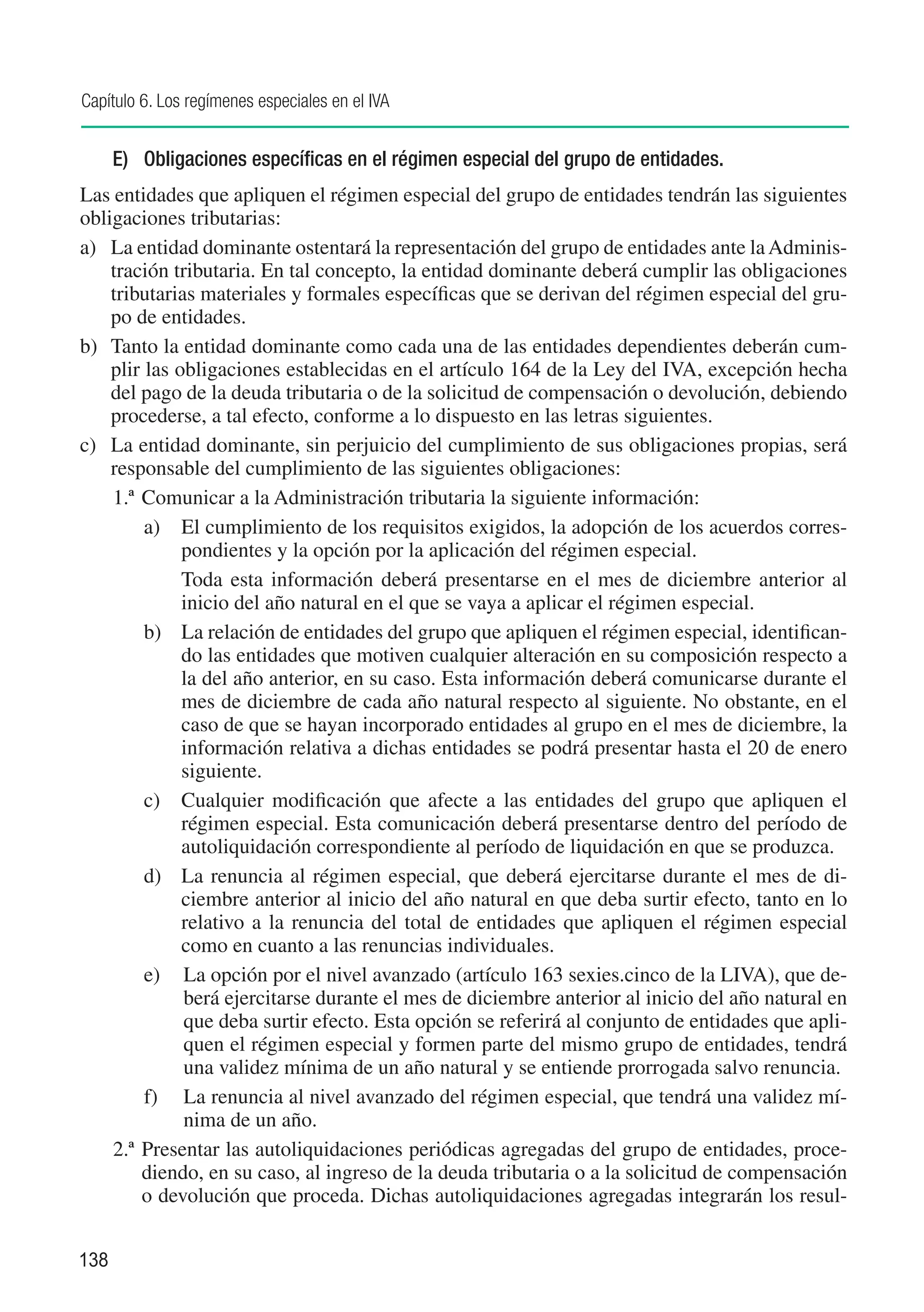 Capítulo 6. Los regímenes especiales en el IVA


      E)	 Obligaciones específicas en el régimen especial del grupo de entidades.
Las entidades que apliquen el régimen especial del grupo de entidades tendrán las siguientes
obligaciones tributarias:
a) 	 La entidad dominante ostentará la representación del grupo de entidades ante la Adminis-
     tración tributaria. En tal concepto, la entidad dominante deberá cumplir las obligaciones
     tributarias materiales y formales específicas que se derivan del régimen especial del gru-
     po de entidades.
b)	 Tanto la entidad dominante como cada una de las entidades dependientes deberán cum-
     plir las obligaciones establecidas en el artículo 164 de la Ley del IVA, excepción hecha
     del pago de la deuda tributaria o de la solicitud de compensación o devolución, debiendo
     procederse, a tal efecto, conforme a lo dispuesto en las letras siguientes.
c)	 La entidad dominante, sin perjuicio del cumplimiento de sus obligaciones propias, será
     responsable del cumplimiento de las siguientes obligaciones:
     1.ª	Comunicar a la Administración tributaria la siguiente información:
          a)	 El cumplimiento de los requisitos exigidos, la adopción de los acuerdos corres-
               pondientes y la opción por la aplicación del régimen especial.
          	    Toda esta información deberá presentarse en el mes de diciembre anterior al
               inicio del año natural en el que se vaya a aplicar el régimen especial.
          b)	 La relación de entidades del grupo que apliquen el régimen especial, identifican-
               do las entidades que motiven cualquier alteración en su composición respecto a
               la del año anterior, en su caso. Esta información deberá comunicarse durante el
               mes de diciembre de cada año natural respecto al siguiente. No obstante, en el
               caso de que se hayan incorporado entidades al grupo en el mes de diciembre, la
               información relativa a dichas entidades se podrá presentar hasta el 20 de enero
               siguiente.
          c)	 Cualquier modificación que afecte a las entidades del grupo que apliquen el
               régimen especial. Esta comunicación deberá presentarse dentro del período de
               autoliquidación correspondiente al período de liquidación en que se produzca.
          d)	 La renuncia al régimen especial, que deberá ejercitarse durante el mes de di-
               ciembre anterior al inicio del año natural en que deba surtir efecto, tanto en lo
               relativo a la renuncia del total de entidades que apliquen el régimen especial
               como en cuanto a las renuncias individuales.
          e)	 La opción por el nivel avanzado (artículo 163 sexies.cinco de la LIVA), que de-
               berá ejercitarse durante el mes de diciembre anterior al inicio del año natural en
               que deba surtir efecto. Esta opción se referirá al conjunto de entidades que apli-
               quen el régimen especial y formen parte del mismo grupo de entidades, tendrá
               una validez mínima de un año natural y se entiende prorrogada salvo renuncia.
          f)	 La renuncia al nivel avanzado del régimen especial, que tendrá una validez mí-
               nima de un año.
     2.ª 	Presentar las autoliquidaciones periódicas agregadas del grupo de entidades, proce-
          diendo, en su caso, al ingreso de la deuda tributaria o a la solicitud de compensación
          o devolución que proceda. Dichas autoliquidaciones agregadas integrarán los resul-


138
 