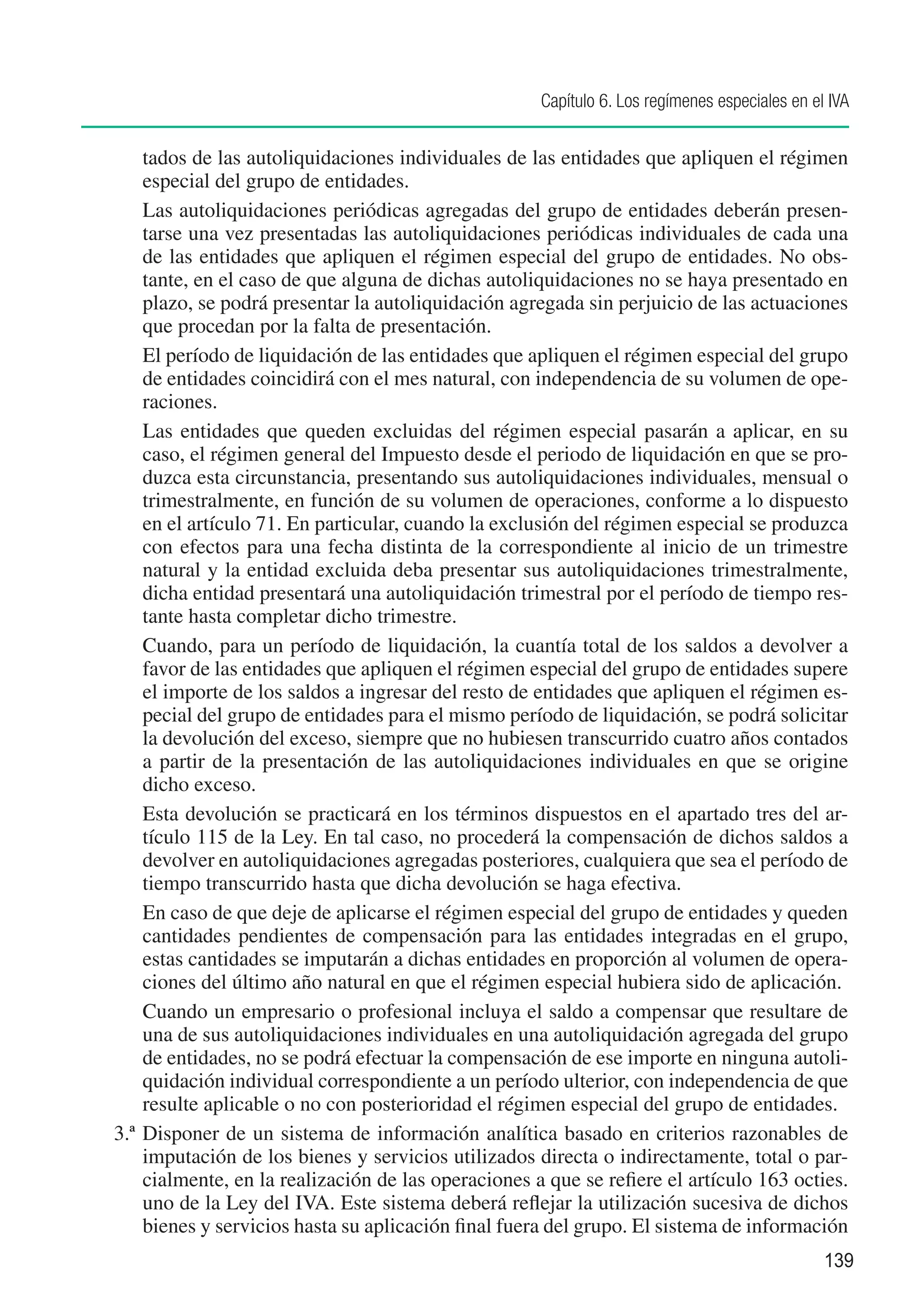Capítulo 6. Los regímenes especiales en el IVA


    tados de las autoliquidaciones individuales de las entidades que apliquen el régimen
    especial del grupo de entidades.
	 Las autoliquidaciones periódicas agregadas del grupo de entidades deberán presen-
    tarse una vez presentadas las autoliquidaciones periódicas individuales de cada una
    de las entidades que apliquen el régimen especial del grupo de entidades. No obs-
    tante, en el caso de que alguna de dichas autoliquidaciones no se haya presentado en
    plazo, se podrá presentar la autoliquidación agregada sin perjuicio de las actuaciones
    que procedan por la falta de presentación.
	 El período de liquidación de las entidades que apliquen el régimen especial del grupo
    de entidades coincidirá con el mes natural, con independencia de su volumen de ope-
    raciones.
	 Las entidades que queden excluidas del régimen especial pasarán a aplicar, en su
    caso, el régimen general del Impuesto desde el periodo de liquidación en que se pro-
    duzca esta circunstancia, presentando sus autoliquidaciones individuales, mensual o
    trimestralmente, en función de su volumen de operaciones, conforme a lo dispuesto
    en el artículo 71. En particular, cuando la exclusión del régimen especial se produzca
    con efectos para una fecha distinta de la correspondiente al inicio de un trimestre
    natural y la entidad excluida deba presentar sus autoliquidaciones trimestralmente,
    dicha entidad presentará una autoliquidación trimestral por el período de tiempo res-
    tante hasta completar dicho trimestre.
	 Cuando, para un período de liquidación, la cuantía total de los saldos a devolver a
    favor de las entidades que apliquen el régimen especial del grupo de entidades supere
    el importe de los saldos a ingresar del resto de entidades que apliquen el régimen es-
    pecial del grupo de entidades para el mismo período de liquidación, se podrá solicitar
    la devolución del exceso, siempre que no hubiesen transcurrido cuatro años contados
    a partir de la presentación de las autoliquidaciones individuales en que se origine
    dicho exceso.
	 Esta devolución se practicará en los términos dispuestos en el apartado tres del ar-
    tículo 115 de la Ley. En tal caso, no procederá la compensación de dichos saldos a
    devolver en autoliquidaciones agregadas posteriores, cualquiera que sea el período de
    tiempo transcurrido hasta que dicha devolución se haga efectiva.
	 En caso de que deje de aplicarse el régimen especial del grupo de entidades y queden
    cantidades pendientes de compensación para las entidades integradas en el grupo,
    estas cantidades se imputarán a dichas entidades en proporción al volumen de opera-
    ciones del último año natural en que el régimen especial hubiera sido de aplicación.
	 Cuando un empresario o profesional incluya el saldo a compensar que resultare de
    una de sus autoliquidaciones individuales en una autoliquidación agregada del grupo
    de entidades, no se podrá efectuar la compensación de ese importe en ninguna autoli-
    quidación individual correspondiente a un período ulterior, con independencia de que
    resulte aplicable o no con posterioridad el régimen especial del grupo de entidades.
3.ª Disponer de un sistema de información analítica basado en criterios razonables de
    imputación de los bienes y servicios utilizados directa o indirectamente, total o par-
    cialmente, en la realización de las operaciones a que se refiere el artículo 163 octies.
    uno de la Ley del IVA. Este sistema deberá reflejar la utilización sucesiva de dichos
    bienes y servicios hasta su aplicación final fuera del grupo. El sistema de información
                                                                                               139
 