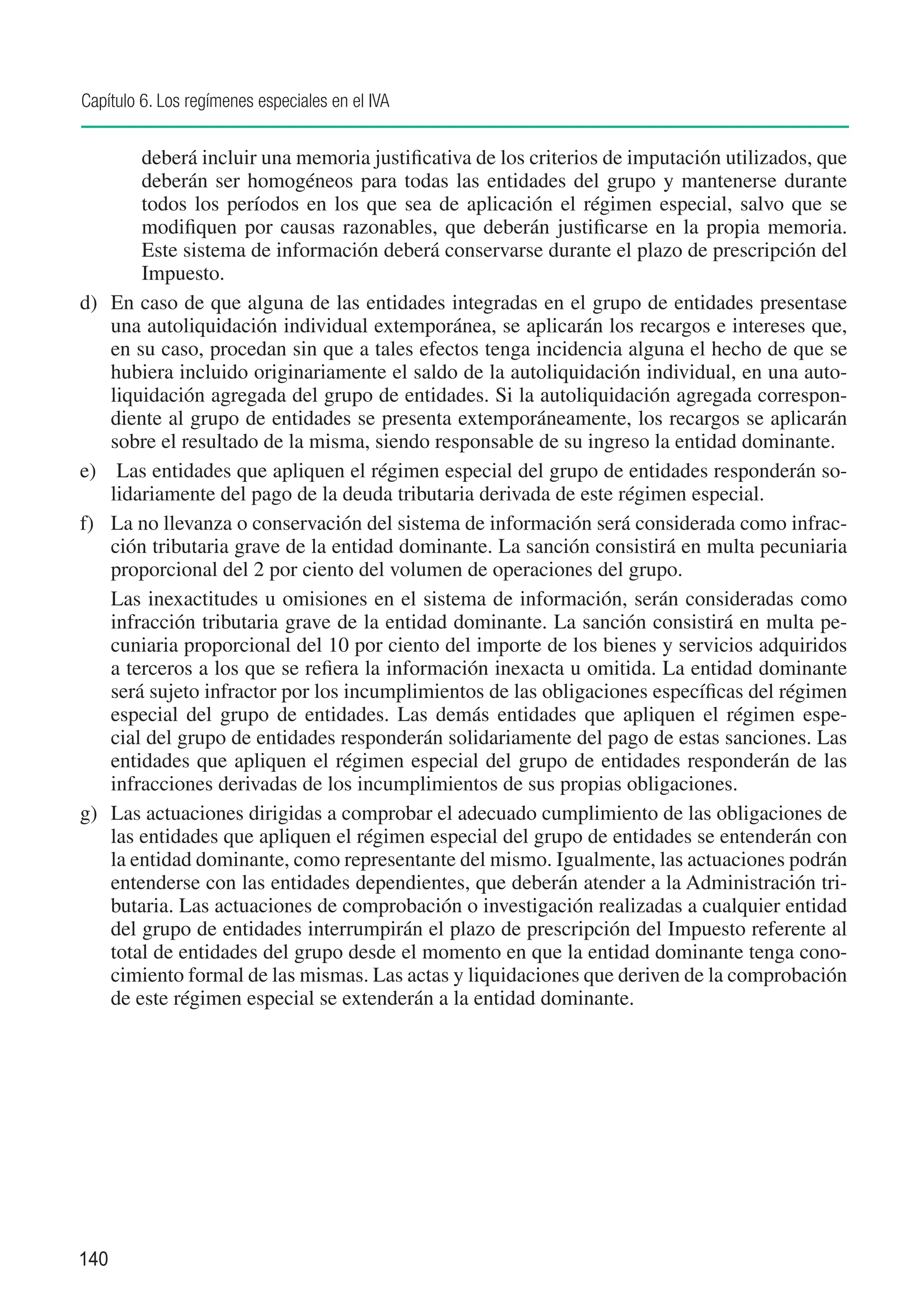 Capítulo 6. Los regímenes especiales en el IVA


         deberá incluir una memoria justificativa de los criterios de imputación utilizados, que
         deberán ser homogéneos para todas las entidades del grupo y mantenerse durante
         todos los períodos en los que sea de aplicación el régimen especial, salvo que se
         modifiquen por causas razonables, que deberán justificarse en la propia memoria.
         Este sistema de información deberá conservarse durante el plazo de prescripción del
         Impuesto.
d) 	 En caso de que alguna de las entidades integradas en el grupo de entidades presentase
     una autoliquidación individual extemporánea, se aplicarán los recargos e intereses que,
     en su caso, procedan sin que a tales efectos tenga incidencia alguna el hecho de que se
     hubiera incluido originariamente el saldo de la autoliquidación individual, en una auto-
     liquidación agregada del grupo de entidades. Si la autoliquidación agregada correspon-
     diente al grupo de entidades se presenta extemporáneamente, los recargos se aplicarán
     sobre el resultado de la misma, siendo responsable de su ingreso la entidad dominante.
e)	 Las entidades que apliquen el régimen especial del grupo de entidades responderán so-
     lidariamente del pago de la deuda tributaria derivada de este régimen especial.
f) 	 La no llevanza o conservación del sistema de información será considerada como infrac-
     ción tributaria grave de la entidad dominante. La sanción consistirá en multa pecuniaria
     proporcional del 2 por ciento del volumen de operaciones del grupo.
	 Las inexactitudes u omisiones en el sistema de información, serán consideradas como
     infracción tributaria grave de la entidad dominante. La sanción consistirá en multa pe-
     cuniaria proporcional del 10 por ciento del importe de los bienes y servicios adquiridos
     a terceros a los que se refiera la información inexacta u omitida. La entidad dominante
     será sujeto infractor por los incumplimientos de las obligaciones específicas del régimen
     especial del grupo de entidades. Las demás entidades que apliquen el régimen espe-
     cial del grupo de entidades responderán solidariamente del pago de estas sanciones. Las
     entidades que apliquen el régimen especial del grupo de entidades responderán de las
     infracciones derivadas de los incumplimientos de sus propias obligaciones.
g)	 Las actuaciones dirigidas a comprobar el adecuado cumplimiento de las obligaciones de
     las entidades que apliquen el régimen especial del grupo de entidades se entenderán con
     la entidad dominante, como representante del mismo. Igualmente, las actuaciones podrán
     entenderse con las entidades dependientes, que deberán atender a la Administración tri-
     butaria. Las actuaciones de comprobación o investigación realizadas a cualquier entidad
     del grupo de entidades interrumpirán el plazo de prescripción del Impuesto referente al
     total de entidades del grupo desde el momento en que la entidad dominante tenga cono-
     cimiento formal de las mismas. Las actas y liquidaciones que deriven de la comprobación
     de este régimen especial se extenderán a la entidad dominante.




140
 