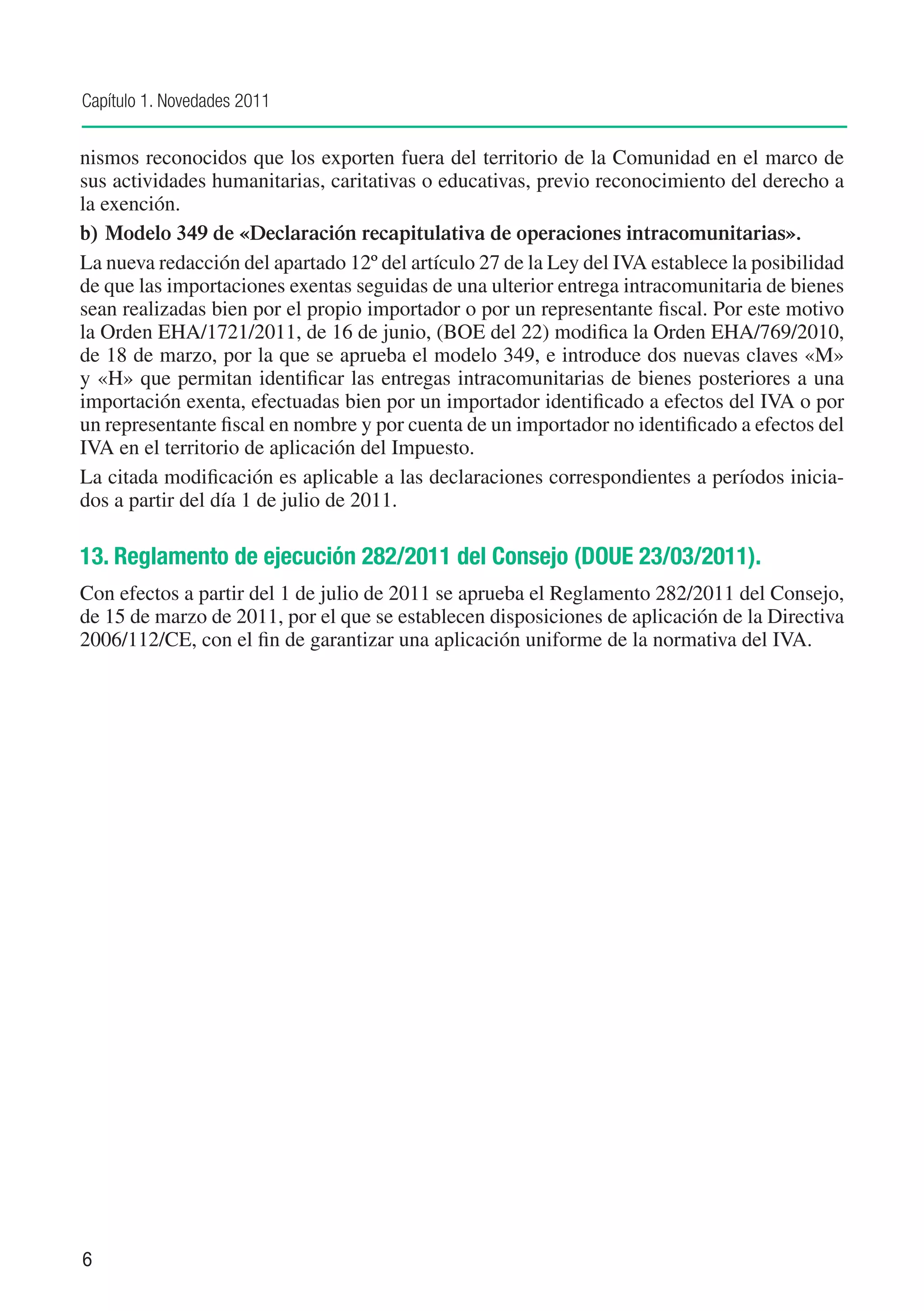 Capítulo 1. Novedades 2011


nismos reconocidos que los exporten fuera del territorio de la Comunidad en el marco de
sus actividades humanitarias, caritativas o educativas, previo reconocimiento del derecho a
la exención.
b)	 Modelo 349 de «Declaración recapitulativa de operaciones intracomunitarias».
La nueva redacción del apartado 12º del artículo 27 de la Ley del IVA establece la posibilidad
de que las importaciones exentas seguidas de una ulterior entrega intracomunitaria de bienes
sean realizadas bien por el propio importador o por un representante fiscal. Por este motivo
la Orden EHA/1721/2011, de 16 de junio, (BOE del 22) modifica la Orden EHA/769/2010,
de 18 de marzo, por la que se aprueba el modelo 349, e introduce dos nuevas claves «M»
y «H» que permitan identificar las entregas intracomunitarias de bienes posteriores a una
importación exenta, efectuadas bien por un importador identificado a efectos del IVA o por
un representante fiscal en nombre y por cuenta de un importador no identificado a efectos del
IVA en el territorio de aplicación del Impuesto.
La citada modificación es aplicable a las declaraciones correspondientes a períodos inicia-
dos a partir del día 1 de julio de 2011.

13. Reglamento de ejecución 282/2011 del Consejo (DOUE 23/03/2011).
Con efectos a partir del 1 de julio de 2011 se aprueba el Reglamento 282/2011 del Consejo,
de 15 de marzo de 2011, por el que se establecen disposiciones de aplicación de la Directiva
2006/112/CE, con el fin de garantizar una aplicación uniforme de la normativa del IVA.




6
 