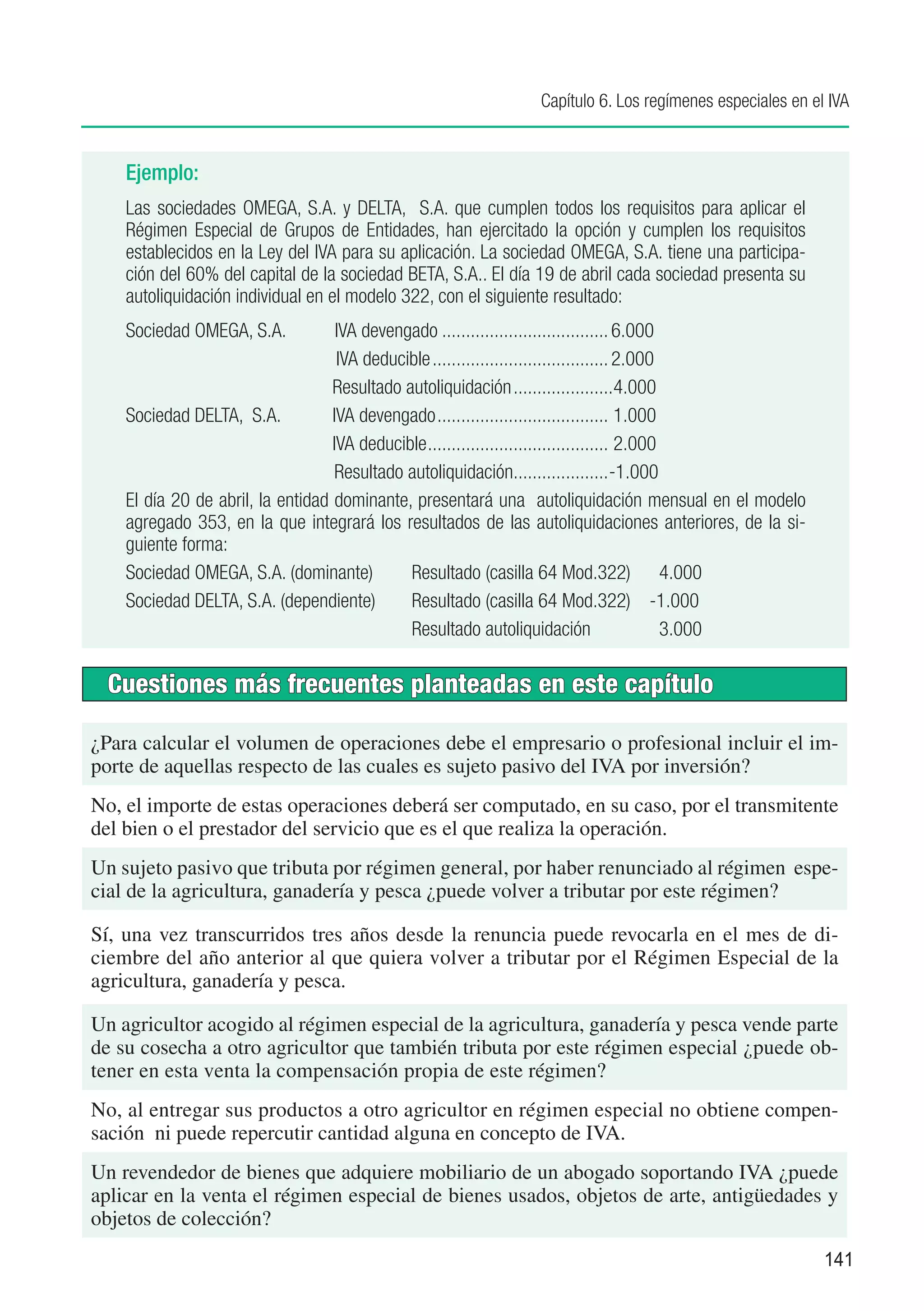 Capítulo 6. Los regímenes especiales en el IVA


    Ejemplo:
    Las sociedades OMEGA, S.A. y DELTA, S.A. que cumplen todos los requisitos para aplicar el
    Régimen Especial de Grupos de Entidades, han ejercitado la opción y cumplen los requisitos
    establecidos en la Ley del IVA para su aplicación. La sociedad OMEGA, S.A. tiene una participa-
    ción del 60% del capital de la sociedad BETA, S.A.. El día 19 de abril cada sociedad presenta su
    autoliquidación individual en el modelo 322, con el siguiente resultado:
    Sociedad OMEGA, S.A.	           IVA devengado.................................... 6.000
                                  	IVA deducible...................................... 2.000
                                   Resultado autoliquidación......................4.000
    Sociedad DELTA, S.A.	          IVA devengado..................................... 1.000
                                   IVA deducible....................................... 2.000
                                    Resultado autoliquidación....................-1.000
    El día 20 de abril, la entidad dominante, presentará una autoliquidación mensual en el modelo
    agregado 353, en la que integrará los resultados de las autoliquidaciones anteriores, de la si-
    guiente forma:
    Sociedad OMEGA, S.A. (dominante)	         Resultado (casilla 64 Mod.322)	 4.000
    Sociedad DELTA, S.A. (dependiente)	       Resultado (casilla 64 Mod.322)	 -1.000
                                              Resultado autoliquidación	                      3.000

  Cuestiones más frecuentes planteadas en este capítulo

¿Para calcular el volumen de operaciones debe el empresario o profesional incluir el im-
porte de aquellas respecto de las cuales es sujeto pasivo del IVA por inversión?
No, el importe de estas operaciones deberá ser computado, en su caso, por el transmitente
del bien o el prestador del servicio que es el que realiza la operación.
Un sujeto pasivo que tributa por régimen general, por haber renunciado al régimen espe-
cial de la agricultura, ganadería y pesca ¿puede volver a tributar por este régimen?

Sí, una vez transcurridos tres años desde la renuncia puede revocarla en el mes de di-
ciembre del año anterior al que quiera volver a tributar por el Régimen Especial de la
agricultura, ganadería y pesca.

Un agricultor acogido al régimen especial de la agricultura, ganadería y pesca vende parte
de su cosecha a otro agricultor que también tributa por este régimen especial ¿puede ob-
tener en esta venta la compensación propia de este régimen?
No, al entregar sus productos a otro agricultor en régimen especial no obtiene compen-
sación ni puede repercutir cantidad alguna en concepto de IVA.
Un revendedor de bienes que adquiere mobiliario de un abogado soportando IVA ¿puede
aplicar en la venta el régimen especial de bienes usados, objetos de arte, antigüedades y
objetos de colección?
                                                                                                        141
 