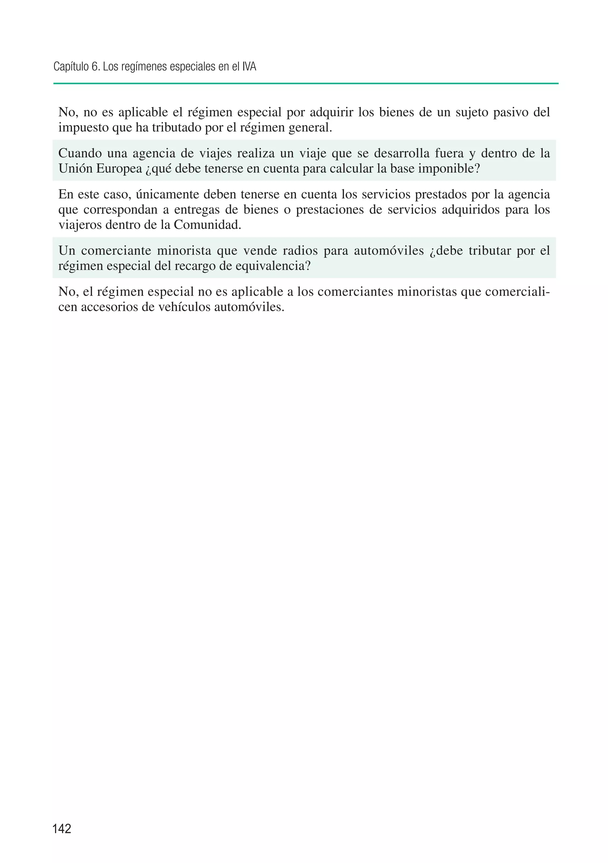 Capítulo 6. Los regímenes especiales en el IVA


 No, no es aplicable el régimen especial por adquirir los bienes de un sujeto pasivo del
 impuesto que ha tributado por el régimen general.
 Cuando una agencia de viajes realiza un viaje que se desarrolla fuera y dentro de la
 Unión Europea ¿qué debe tenerse en cuenta para calcular la base imponible?
 En este caso, únicamente deben tenerse en cuenta los servicios prestados por la agencia
 que correspondan a entregas de bienes o prestaciones de servicios adquiridos para los
 viajeros dentro de la Comunidad.
 Un comerciante minorista que vende radios para automóviles ¿debe tributar por el
 régimen especial del recargo de equivalencia?
 No, el régimen especial no es aplicable a los comerciantes minoristas que comerciali-
 cen accesorios de vehículos automóviles.




142
 