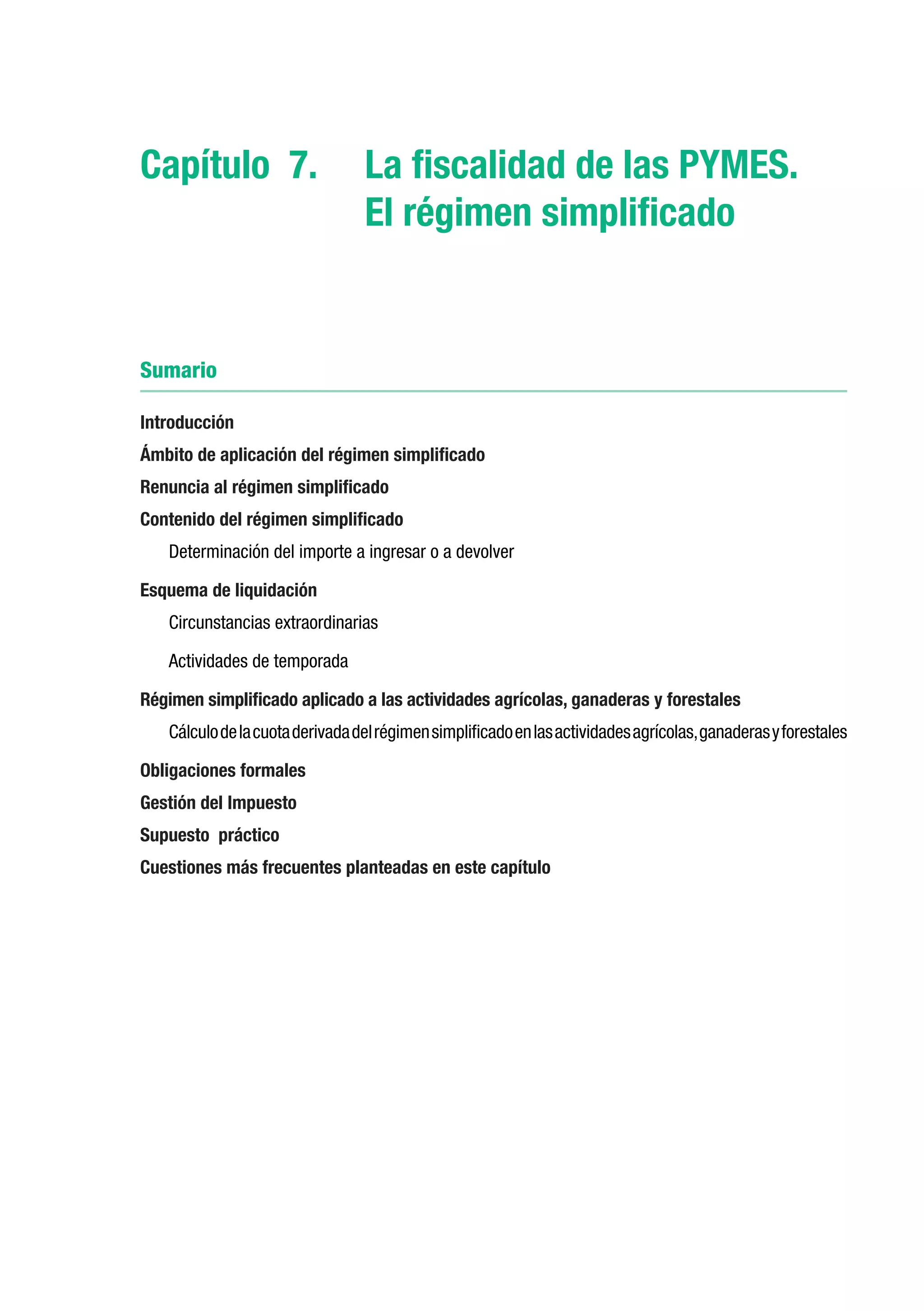 Capítulo 7.	 La fiscalidad de las PYMES.
             El régimen simplificado


Sumario

Introducción
Ámbito de aplicación del régimen simplificado
Renuncia al régimen simplificado
Contenido del régimen simplificado
   Determinación del importe a ingresar o a devolver

Esquema de liquidación
   Circunstancias extraordinarias

   Actividades de temporada

Régimen simplificado aplicado a las actividades agrícolas, ganaderas y forestales
   Cálculo de la cuota derivada del régimen simplificado en las actividades agrícolas, ganaderas y forestales

Obligaciones formales
Gestión del Impuesto
Supuesto práctico
Cuestiones más frecuentes planteadas en este capítulo
 
